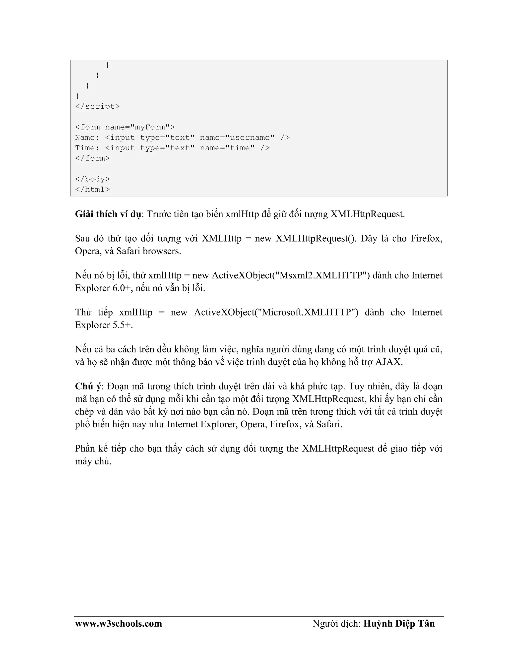 www.w3schools.com Người dịch: Huỳnh Diệp Tân
}
}
}
}
</script>
<form name="myForm">
Name: <input type="text" name="username" />
Time: <input type="text" name="time" />
</form>
</body>
</html>
Giải thích ví dụ: Trước tiên tạo biến xmlHttp để giữ đối tượng XMLHttpRequest.
Sau đó thử tạo đối tượng với XMLHttp = new XMLHttpRequest(). Đây là cho Firefox,
Opera, và Safari browsers.
Nếu nó bị lỗi, thử xmlHttp = new ActiveXObject("Msxml2.XMLHTTP") dành cho Internet
Explorer 6.0+, nếu nó vẫn bị lỗi.
Thử tiếp xmlHttp = new ActiveXObject("Microsoft.XMLHTTP") dành cho Internet
Explorer 5.5+.
Nếu cả ba cách trên đều không làm việc, nghĩa người dùng đang có một trình duyệt quá cũ,
và họ sẽ nhận được một thông báo về việc trình duyệt của họ không hỗ trợ AJAX.
Chú ý: Đoạn mã tương thích trình duyệt trên dài và khá phức tạp. Tuy nhiên, đây là đoạn
mã bạn có thể sử dụng mỗi khi cần tạo một đối tượng XMLHttpRequest, khi ấy bạn chỉ cần
chép và dán vào bất kỳ nơi nào bạn cần nó. Đoạn mã trên tương thích với tất cả trình duyệt
phổ biến hiện nay như Internet Explorer, Opera, Firefox, và Safari.
Phần kế tiếp cho bạn thấy cách sử dụng đối tượng the XMLHttpRequest để giao tiếp với
máy chủ.
 