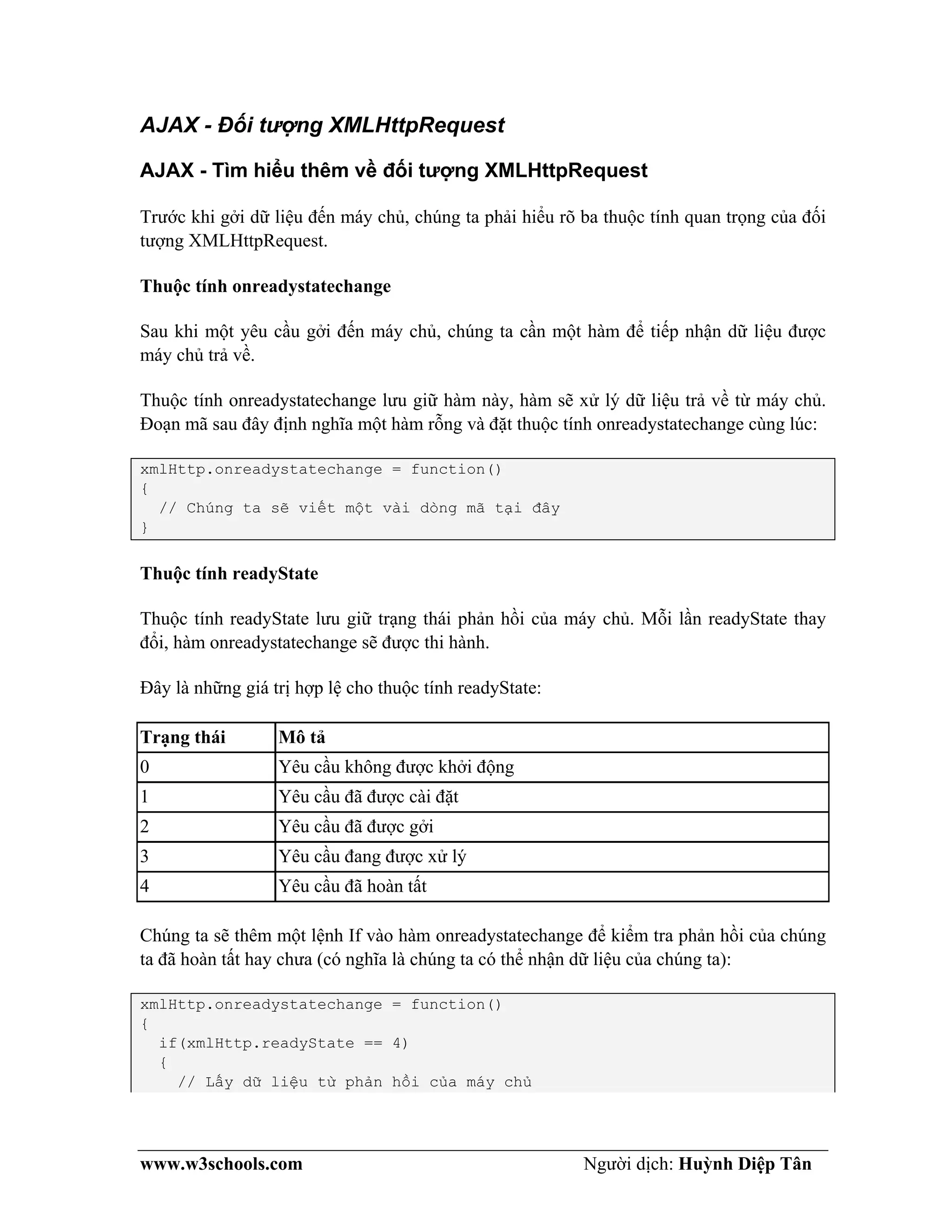 www.w3schools.com Người dịch: Huỳnh Diệp Tân
AJAX - Đối tượng XMLHttpRequest
AJAX - Tìm hiểu thêm về đối tượng XMLHttpRequest
Trước khi gởi dữ liệu đến máy chủ, chúng ta phải hiểu rõ ba thuộc tính quan trọng của đối
tượng XMLHttpRequest.
Thuộc tính onreadystatechange
Sau khi một yêu cầu gởi đến máy chủ, chúng ta cần một hàm để tiếp nhận dữ liệu được
máy chủ trả về.
Thuộc tính onreadystatechange lưu giữ hàm này, hàm sẽ xử lý dữ liệu trả về từ máy chủ.
Đoạn mã sau đây định nghĩa một hàm rỗng và đặt thuộc tính onreadystatechange cùng lúc:
xmlHttp.onreadystatechange = function()
{
// Chúng ta sẽ viết một vài dòng mã tại đây
}
Thuộc tính readyState
Thuộc tính readyState lưu giữ trạng thái phản hồi của máy chủ. Mỗi lần readyState thay
đổi, hàm onreadystatechange sẽ được thi hành.
Đây là những giá trị hợp lệ cho thuộc tính readyState:
Trạng thái Mô tả
0 Yêu cầu không được khởi động
1 Yêu cầu đã được cài đặt
2 Yêu cầu đã được gởi
3 Yêu cầu đang được xử lý
4 Yêu cầu đã hoàn tất
Chúng ta sẽ thêm một lệnh If vào hàm onreadystatechange để kiểm tra phản hồi của chúng
ta đã hoàn tất hay chưa (có nghĩa là chúng ta có thể nhận dữ liệu của chúng ta):
xmlHttp.onreadystatechange = function()
{
if(xmlHttp.readyState == 4)
{
// Lấy dữ liệu từ phản hồi của máy chủ
 