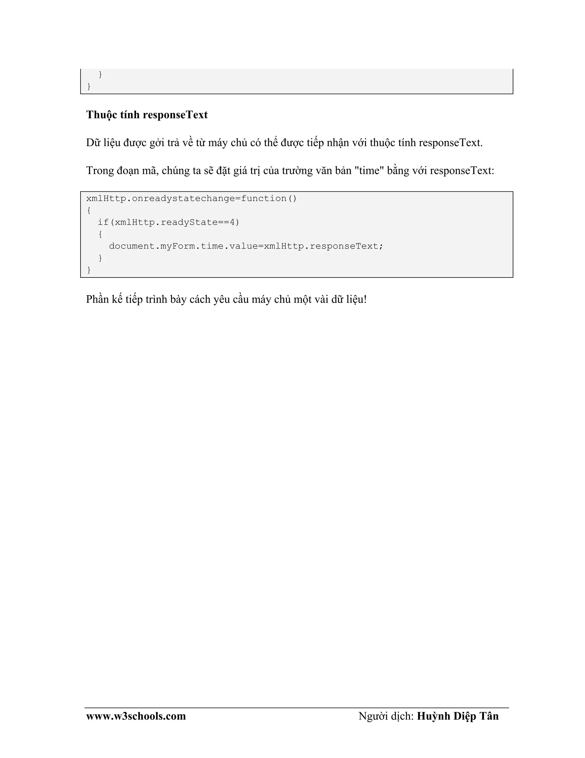 www.w3schools.com Người dịch: Huỳnh Diệp Tân
}
}
Thuộc tính responseText
Dữ liệu được gởi trả về từ máy chủ có thể được tiếp nhận với thuộc tính responseText.
Trong đoạn mã, chúng ta sẽ đặt giá trị của trường văn bản "time" bằng với responseText:
xmlHttp.onreadystatechange=function()
{
if(xmlHttp.readyState==4)
{
document.myForm.time.value=xmlHttp.responseText;
}
}
Phần kế tiếp trình bày cách yêu cầu máy chủ một vài dữ liệu!
 