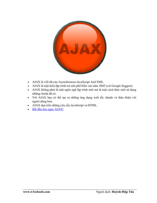 www.w3schools.com Người dịch: Huỳnh Diệp Tân
• AJAX là viết tắt của Asynchronous JavaScript And XML.
• AJAX là một kiểu lập trình trở nên phổ biến vào năm 2005 (với Google Suggest).
• AJAX không phải là một ngôn ngữ lập trình mới mà là một cách thức mới sử dụng
những chuẩn đã có.
• Với AJAX bạn có thể tạo ra những ứng dụng web tốt, nhanh và thân thiện với
người dùng hơn.
• AJAX dựa trên những yêu cầu JavaScript và HTML.
• Bắt đầu học ngay AJAX!
 