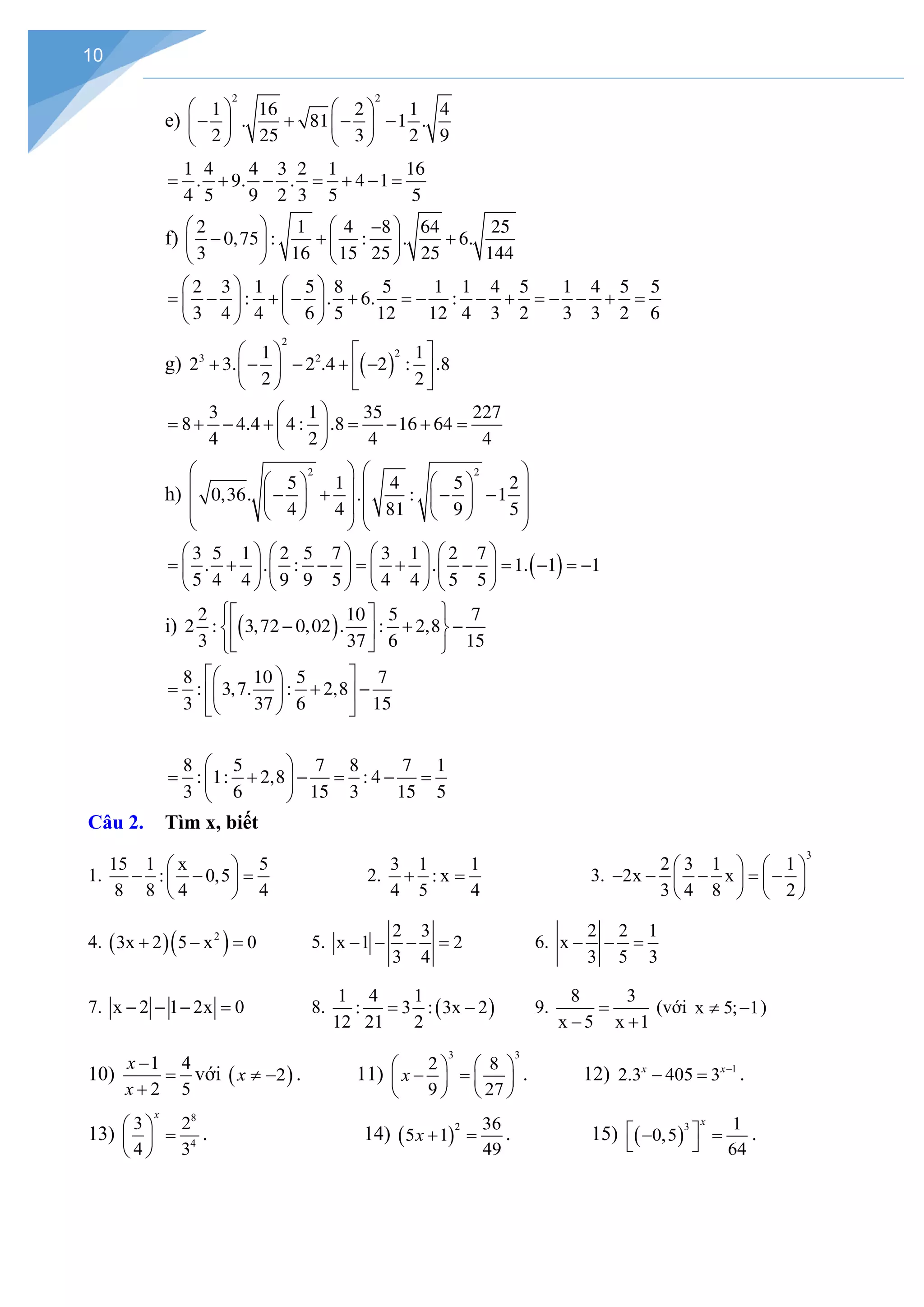 10
e)
2 2
1 16 2 1 4
. 81 1 .
2 25 3 2 9
   
− + − −
   
   
1 4 4 3 2 1 16
. 9. . 4 1
4 5 9 2 3 5 5
= + − = + − =
f)
2 1 4 8 64 25
0,75 : : . 6.
3 16 15 25 25 144
   
−
− + +
   
   
2 3 1 5 8 5 1 1 4 5 1 4 5 5
: . 6. :
3 4 4 6 5 12 12 4 3 2 3 3 2 6
   
= − + − + =
− − + =
− − + =
   
   
g) ( )
2
2
3 2
1 1
2 3. 2 .4 2 : .8
2 2
   
+ − − + −
   
   
3 1 35 227
8 4.4 4 : .8 16 64
4 2 4 4
 
= + − + = − + =
 
 
h)
2 2
5 1 4 5 2
0,36. . : 1
4 4 81 9 5
   
   
   
− + − −
   
   
   
   
( )
3 5 1 2 5 7 3 1 2 7
. . : . 1. 1 1
5 4 4 9 9 5 4 4 5 5
       
= + − = + − =− =
−
       
       
i) ( )
2 10 5 7
2 : 3,72 0,02 . : 2,8
3 37 6 15
 
 
− + −
 
 
 
 
8 10 5 7
: 3,7. : 2,8
3 37 6 15
 
 
= + −
 
 
 
 
8 5 7 8 7 1
: 1: 2,8 : 4
3 6 15 3 15 5
 
= + − = − =
 
 
Câu 2. Tìm x, biết
1.
15 1 x 5
: 0,5
8 8 4 4
 
− − =
 
 
2.
3 1 1
: x
4 5 4
+ = 3.
3
2 3 1 1
2x x
3 4 8 2
   
− − − = −
   
   
4. ( )( )
2
3x 2 5 x 0
+ − = 5.
2 3
x 1 2
3 4
− − − = 6.
2 2 1
x
3 5 3
− − =
7. x 2 1 2x 0
− − − = 8. ( )
1 4 1
: 3 : 3x 2
12 21 2
= − 9.
8 3
x 5 x 1
=
− +
(với x 5; 1
≠ − )
10)
1 4
2 5
x
x
−
=
+
với ( )
2
x ≠ − . 11)
3 3
2 8
9 27
x
   
− =
   
   
. 12) 1
2.3 405 3
x x−
− =.
13)
8
4
3 2
4 3
x
 
=
 
 
. 14) ( )
2 36
5 1
49
x + =. 15) ( )
3 1
0,5
64
x
 
− =
 
.
 