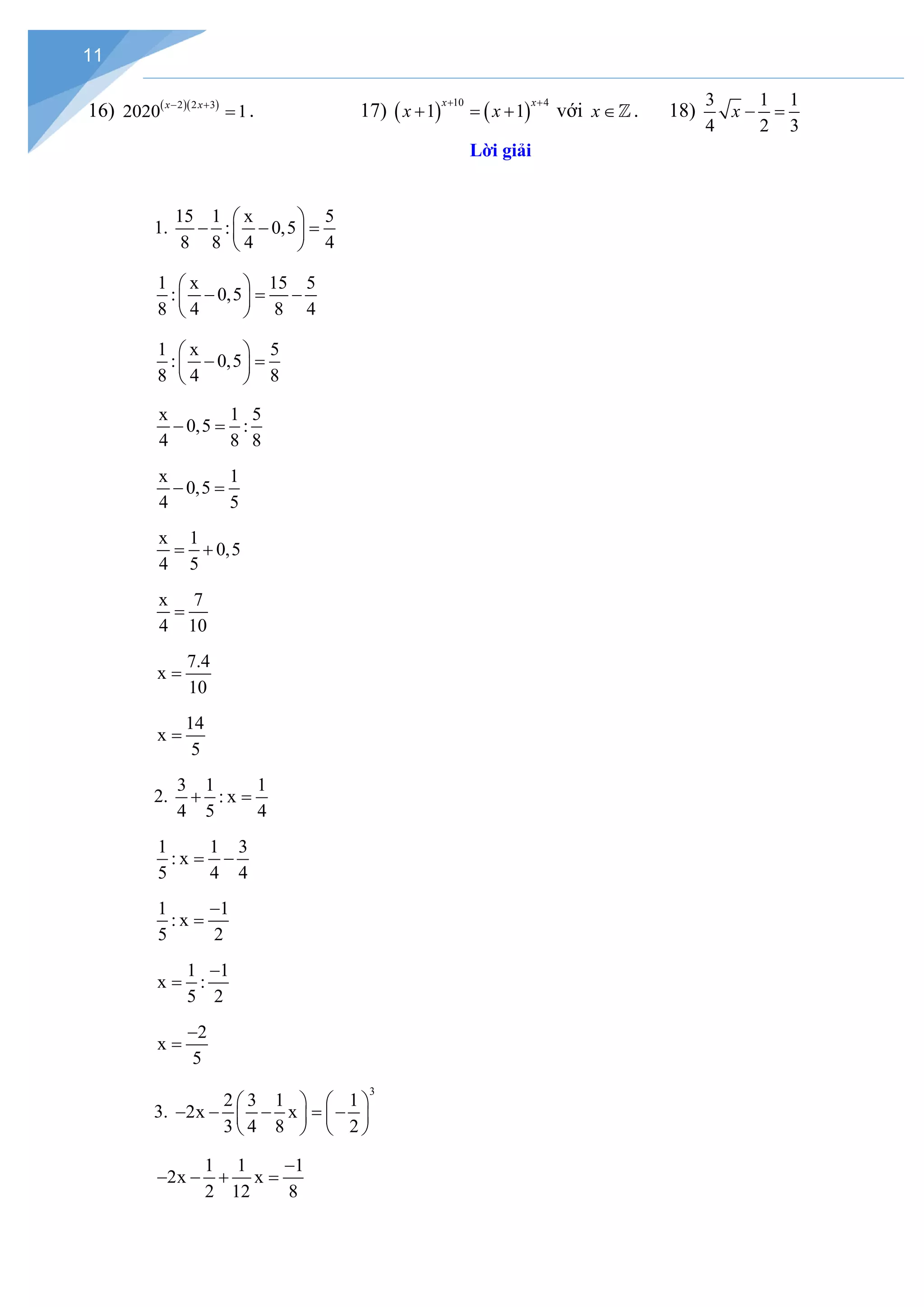 11
16) ( )( )
2 2 3
2020 1
x x
− +
= . 17) ( ) ( )
10 4
1 1
x x
x x
+ +
+ =+ với x∈. 18)
3 1 1
4 2 3
x − =
Lời giải
1.
15 1 x 5
: 0,5
8 8 4 4
 
− − =
 
 
1 x 15 5
: 0,5
8 4 8 4
 
− = −
 
 
1 x 5
: 0,5
8 4 8
 
− =
 
 
x 1 5
0,5 :
4 8 8
− =
x 1
0,5
4 5
− =
x 1
0,5
4 5
= +
x 7
4 10
=
7.4
x
10
=
14
x
5
=
2.
3 1 1
: x
4 5 4
+ =
1 1 3
: x
5 4 4
= −
1 1
: x
5 2
−
=
1 1
x :
5 2
−
=
2
x
5
−
=
3.
3
2 3 1 1
2x x
3 4 8 2
   
− − − = −
   
   
1 1 1
2x x
2 12 8
−
− − + =
 