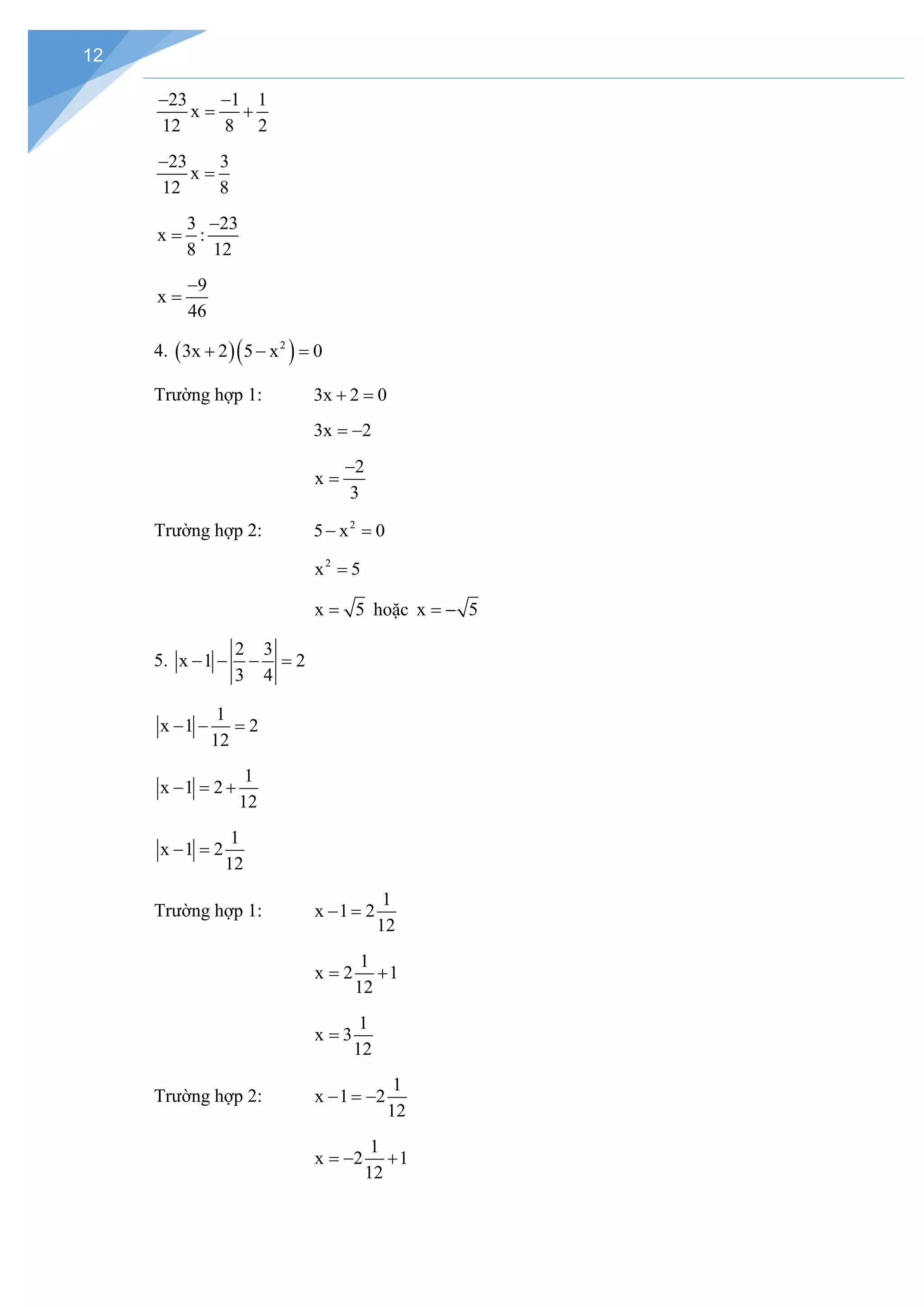 12
23 1 1
x
12 8 2
− −
= +
23 3
x
12 8
−
=
3 23
x :
8 12
−
=
9
x
46
−
=
4. ( )( )
2
3x 2 5 x 0
+ − =
Trường hợp 1: 3x 2 0
+ =
3x 2
= −
2
x
3
−
=
Trường hợp 2: 2
5 x 0
− =
2
x 5
=
x 5
= hoặc x 5
= −
5.
2 3
x 1 2
3 4
− − − =
1
x 1 2
12
− − =
1
x 1 2
12
− = +
1
x 1 2
12
− =
Trường hợp 1:
1
x 1 2
12
− =
1
x 2 1
12
= +
1
x 3
12
=
Trường hợp 2:
1
x 1 2
12
− =
−
1
x 2 1
12
=
− +
 