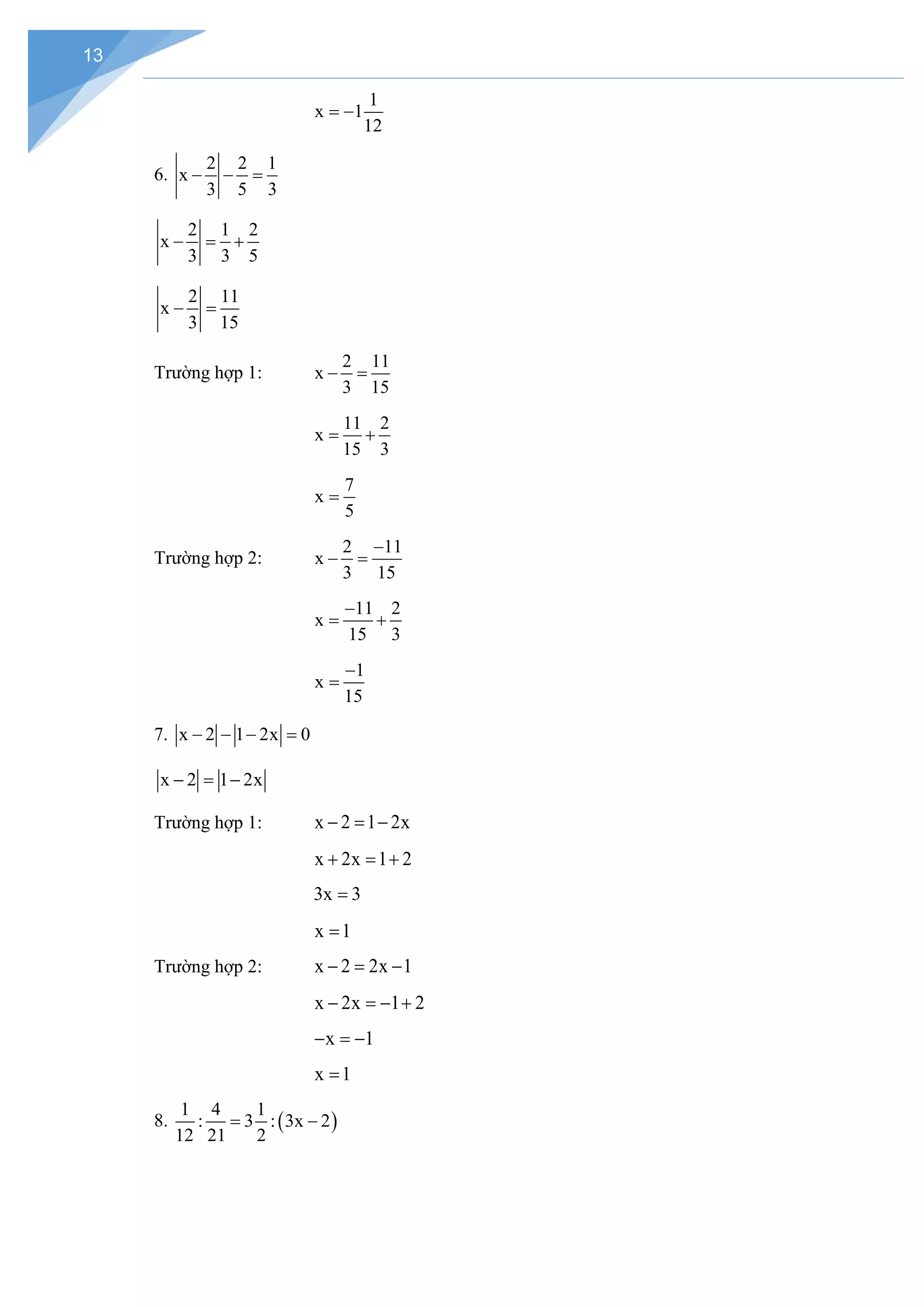13
1
x 1
12
= −
6.
2 2 1
x
3 5 3
− − =
2 1 2
x
3 3 5
− = +
2 11
x
3 15
− =
Trường hợp 1:
2 11
x
3 15
− =
11 2
x
15 3
= +
7
x
5
=
Trường hợp 2:
2 11
x
3 15
−
− =
11 2
x
15 3
−
= +
1
x
15
−
=
7. x 2 1 2x 0
− − − =
x 2 1 2x
− = −
Trường hợp 1: x 2 1 2x
− = −
x 2x 1 2
+ =+
3x 3
=
x 1
=
Trường hợp 2: x 2 2x 1
− = −
x 2x 1 2
− =− +
x 1
− =
−
x 1
=
8. ( )
1 4 1
: 3 : 3x 2
12 21 2
= −
 