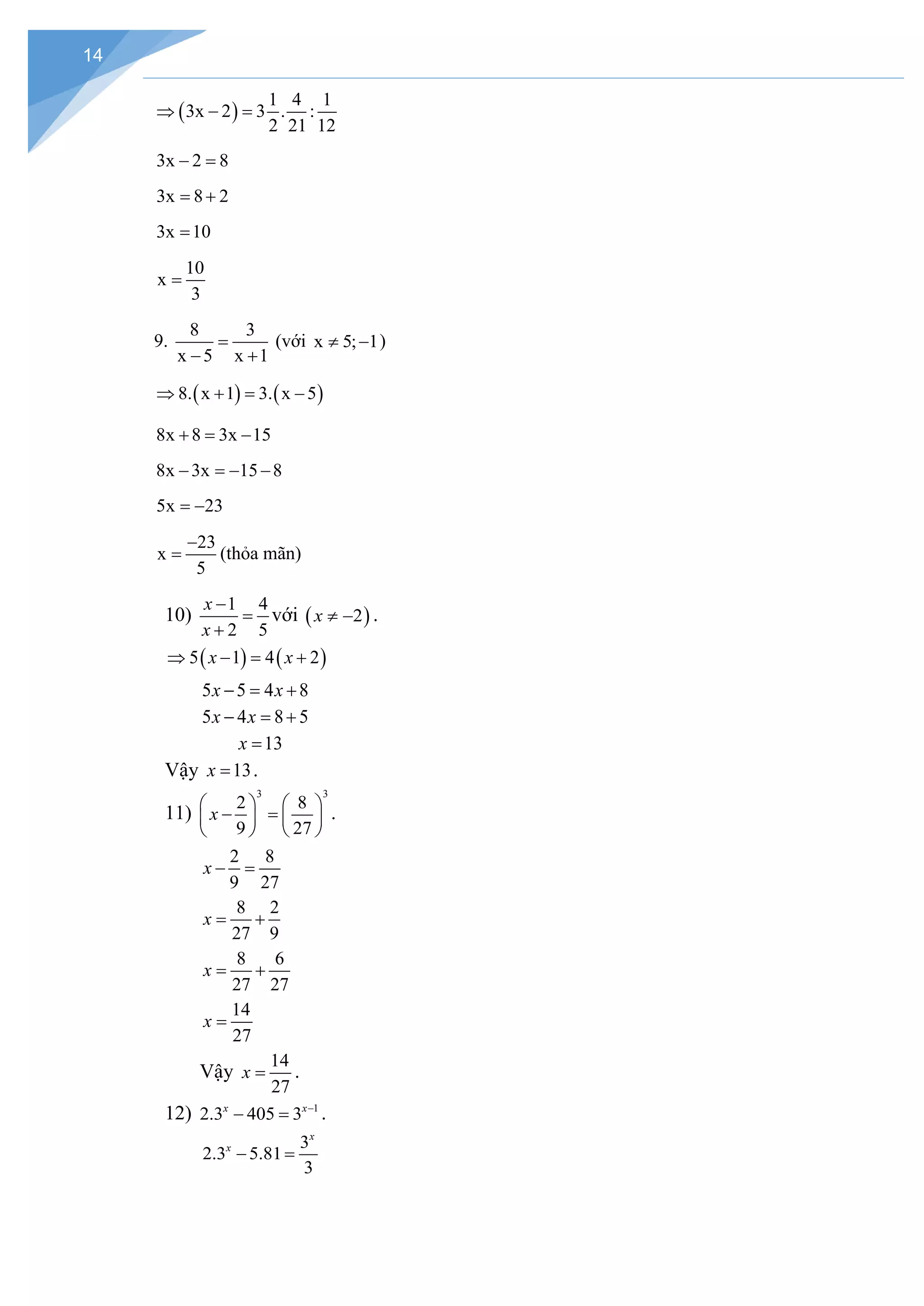 14
( )
1 4 1
3x 2 3 . :
2 21 12
⇒ − =
3x 2 8
− =
3x 8 2
= +
3x 10
=
10
x
3
=
9.
8 3
x 5 x 1
=
− +
(với x 5; 1
≠ − )
( ) ( )
8. x 1 3. x 5
⇒ + = −
8x 8 3x 15
+ = −
8x 3x 15 8
− =
− −
5x 23
= −
23
x
5
−
= (thỏa mãn)
10)
1 4
2 5
x
x
−
=
+
với ( )
2
x ≠ − .
( ) ( )
5 1 4 2
x x
⇒ − = +
5 5 4 8
x x
− = +
5 4 8 5
x x
− = +
13
x =
Vậy 13
x = .
11)
3 3
2 8
9 27
x
   
− =
   
   
.
2 8
9 27
x − =
8 2
27 9
x
= +
8 6
27 27
x
= +
14
27
x =
Vậy
14
27
x = .
12) 1
2.3 405 3
x x−
− =.
3
2.3 5.81
3
x
x
− =
 