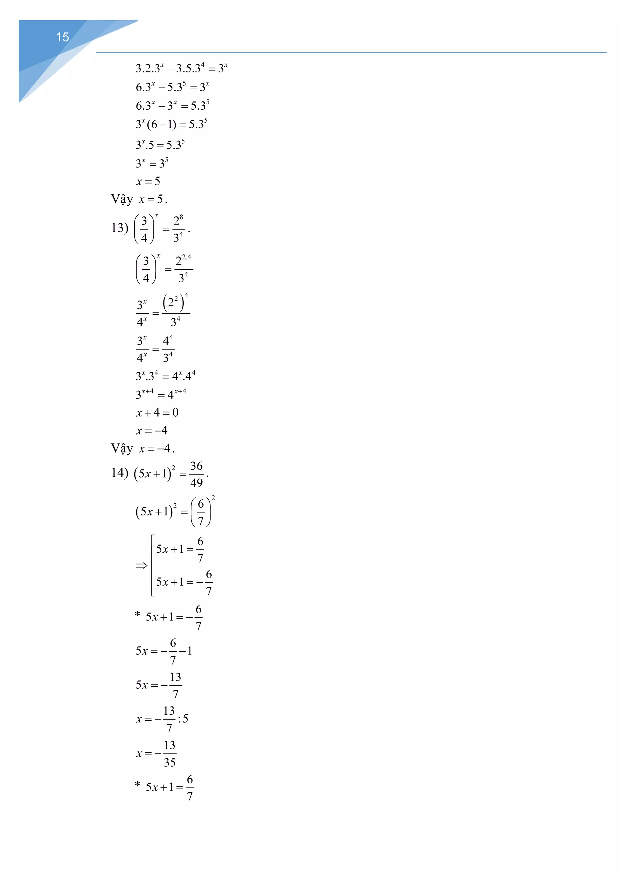 15
4
3.2.3 3.5.3 3
x x
− =
5
6.3 5.3 3
x x
− =
5
6.3 3 5.3
x x
− =
5
3 (6 1) 5.3
x
− =
5
3 .5 5.3
x
=
5
3 3
x
=
5
x =
Vậy 5
x = .
13)
8
4
3 2
4 3
x
 
=
 
 
.
2.4
4
3 2
4 3
x
 
=
 
 
( )
4
2
4
2
3
4 3
x
x
=
4
4
3 4
4 3
x
x
=
4 4
3 .3 4 .4
x x
=
4 4
3 4
x x
+ +
=
4 0
x + =
4
x = −
Vậy 4
x = − .
14) ( )
2 36
5 1
49
x + =.
( )
2
2 6
5 1
7
x
 
+ =
 
 
6
5 1
7
6
5 1
7
x
x

+ =

⇒ 
 + =
−


*
6
5 1
7
x + =
−
6
5 1
7
x =
− −
13
5
7
x = −
13
:5
7
x = −
13
35
x = −
*
6
5 1
7
x + =
 