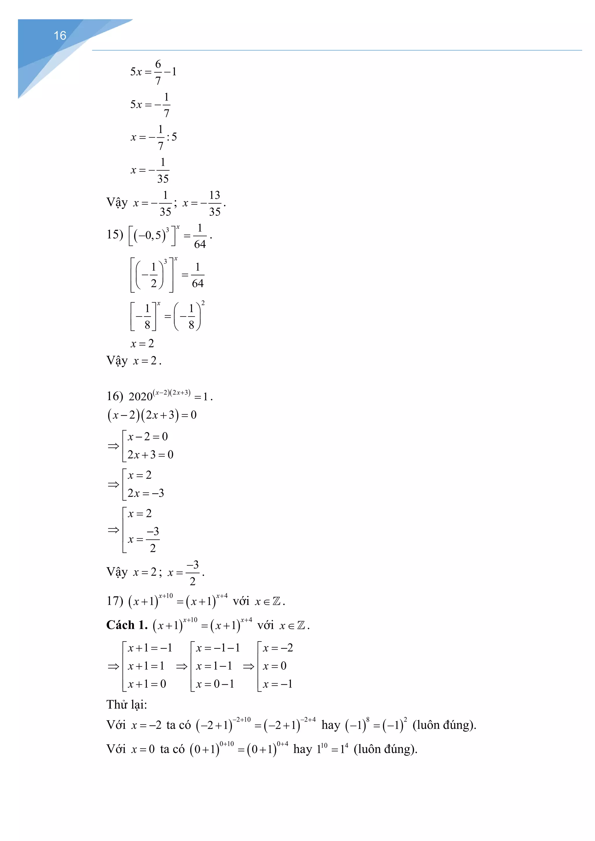16
6
5 1
7
x
= −
1
5
7
x = −
1
:5
7
x = −
1
35
x = −
Vậy
1
35
x = − ;
13
35
x = − .
15) ( )
3 1
0,5
64
x
 
− =
 
.
3
1 1
2 64
x
 
 
− =
 
 
 
 
 
2
1 1
8 8
x
   
− =
−
 
 
   
2
x =
Vậy 2
x = .
16) ( )( )
2 2 3
2020 1
x x
− +
= .
( )( )
2 2 3 0
x x
− + =
2 0
2 3 0
x
x
− =

⇒  + =

2
2 3
x
x
=

⇒  = −

2
3
2
x
x
=


⇒ −
 =

Vậy 2
x = ;
3
2
x
−
= .
17) ( ) ( )
10 4
1 1
x x
x x
+ +
+ =+ với x∈.
Cách 1. ( ) ( )
10 4
1 1
x x
x x
+ +
+ =+ với x∈.
1 1
1 1
1 0
x
x
x
+ =
−


⇒ + =

 + =

1 1
1 1
0 1
x
x
x
=− −


⇒ =−

 = −

2
0
1
x
x
x
= −


⇒ =

 = −

Thử lại:
Với 2
x = − ta có ( ) ( )
2 10 2 4
2 1 2 1
− + − +
− + = − + hay ( ) ( )
8 2
1 1
− =− (luôn đúng).
Với 0
x = ta có ( ) ( )
0 10 0 4
0 1 0 1
+ +
+ =+ hay 10 4
1 1
= (luôn đúng).
 