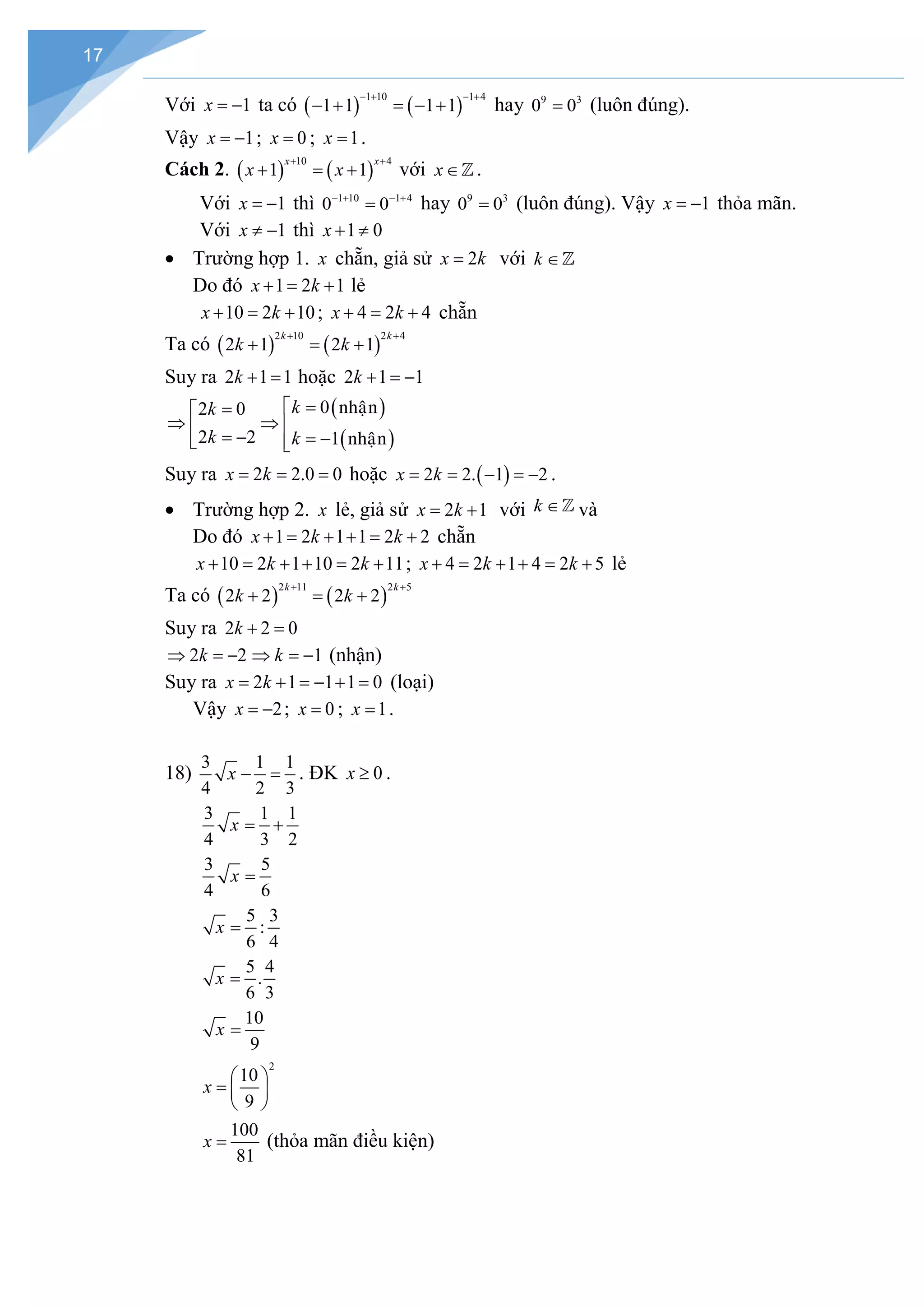 17
Với 1
x = − ta có ( ) ( )
1 10 1 4
1 1 1 1
− + − +
− + = − + hay 9 3
0 0
= (luôn đúng).
Vậy 1
x = − ; 0
x = ; 1
x = .
Cách 2. ( ) ( )
10 4
1 1
x x
x x
+ +
+ =+ với x∈.
Với 1
x = − thì 1 10 1 4
0 0
− + − +
= hay 9 3
0 0
= (luôn đúng). Vậy 1
x = − thỏa mãn.
Với 1
x ≠ − thì 1 0
x + ≠
• Trường hợp 1. x chẵn, giả sử 2
x k
= với k ∈
Do đó 1 2 1
x k
+ = + lẻ
10 2 10
x k
+ = + ; 4 2 4
x k
+ = + chẵn
Ta có ( ) ( )
2 10 2 4
2 1 2 1
k k
k k
+ +
+ = +
Suy ra 2 1 1
k + = hoặc 2 1 1
k + =
−
2 0
2 2
k
k
=

⇒  = −

( )
( )
0
1
k
k
=

⇒ 
= −


nhaän
nhaän
Suy ra 2 2.0 0
x k
= = = hoặc ( )
2 2. 1 2
x k
= = − =
− .
• Trường hợp 2. x lẻ, giả sử 2 1
x k
= + với k ∈ và
Do đó 1 2 1 1 2 2
x k k
+ = + + = + chẵn
10 2 1 10 2 11
x k k
+ = + + = + ; 4 2 1 4 2 5
x k k
+ = + + = + lẻ
Ta có ( ) ( )
2 11 2 5
2 2 2 2
k k
k k
+ +
+ = +
Suy ra 2 2 0
k + =
2 2
k
⇒ =
− 1
k
⇒ =
− (nhận)
Suy ra 2 1 1 1 0
x k
= + =
− + = (loại)
Vậy 2
x = − ; 0
x = ; 1
x = .
18)
3 1 1
4 2 3
x − =. ĐK 0
x ≥ .
3 1 1
4 3 2
x= +
3 5
4 6
x =
5 3
:
6 4
x =
5 4
.
6 3
x =
10
9
x =
2
10
9
x
 
=  
 
100
81
x = (thỏa mãn điều kiện)
 