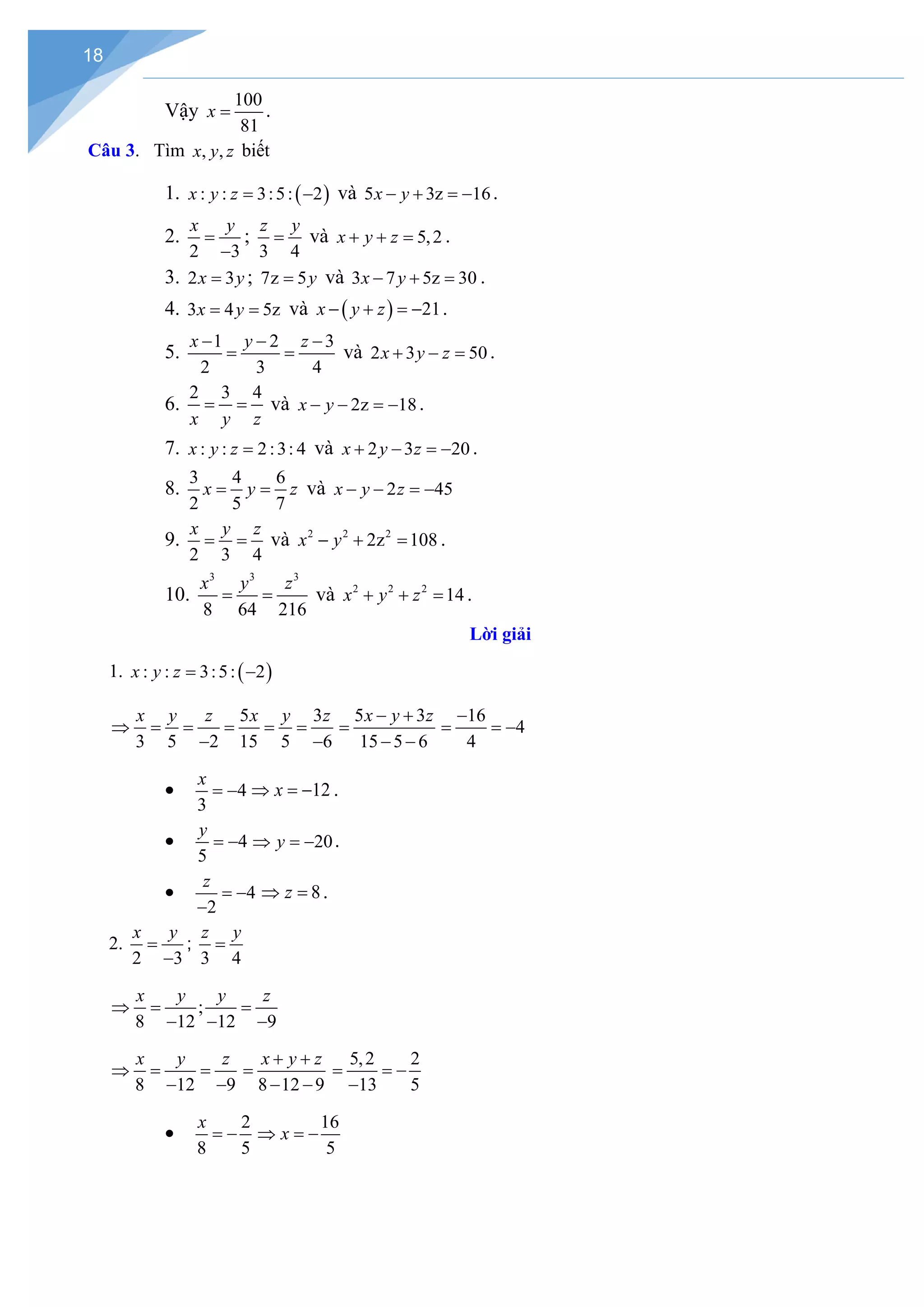 18
Vậy
100
81
x = .
Câu 3. Tìm , ,
x y z biết
1. ( )
: : 3:5: 2
x y z
= − và 5 3z 16
x y
− + =
− .
2.
2 3
x y
=
−
;
3 4
z y
= và 5,2
x y z
+ + = .
3. 2 3
x y
= ; 7z 5y
= và 3 7 5z 30
x y
− + =.
4. 3 4 5z
x y
= = và ( ) 21
x y z
− + =
− .
5.
1 2 3
2 3 4
x y z
− − −
= = và 2 3 50
x y z
+ − = .
6.
2 3 4
x y z
= = và 2z 18
x y
− − =
− .
7. : : 2:3: 4
x y z = và 2 3 20
x y z
+ − =
− .
8.
3 4 6
2 5 7
x y z
= = và 2 45
x y z
− − =
−
9.
2 3 4
x y z
= = và 2 2 2
2z 108
x y
− + = .
10.
3 3 3
8 64 216
x y z
= = và 2 2 2
14
x y z
+ + =.
Lời giải
1. ( )
: : 3:5: 2
x y z
= −
5 3
3 5 2 15 5 6
x y z x y z
⇒ = = = = =
− −
5 3
15 5 6
x y z
− +
=
− −
16
4
4
−
= = −
• 4
3
x
= − 12
x
⇒ =
− .
• 4
5
y
= − 20
y
⇒ =
− .
• 4
2
z
= −
−
8
z
⇒ =.
2.
2 3
x y
=
−
;
3 4
z y
=
;
8 12 12 9
x y y z
⇒
= =
− − −
8 12 9
x y z
⇒ = =
− − 8 12 9
x y z
+ +
=
− −
5,2 2
13 5
= = −
−
•
2
8 5
x
= −
16
5
x
⇒ =
−
 