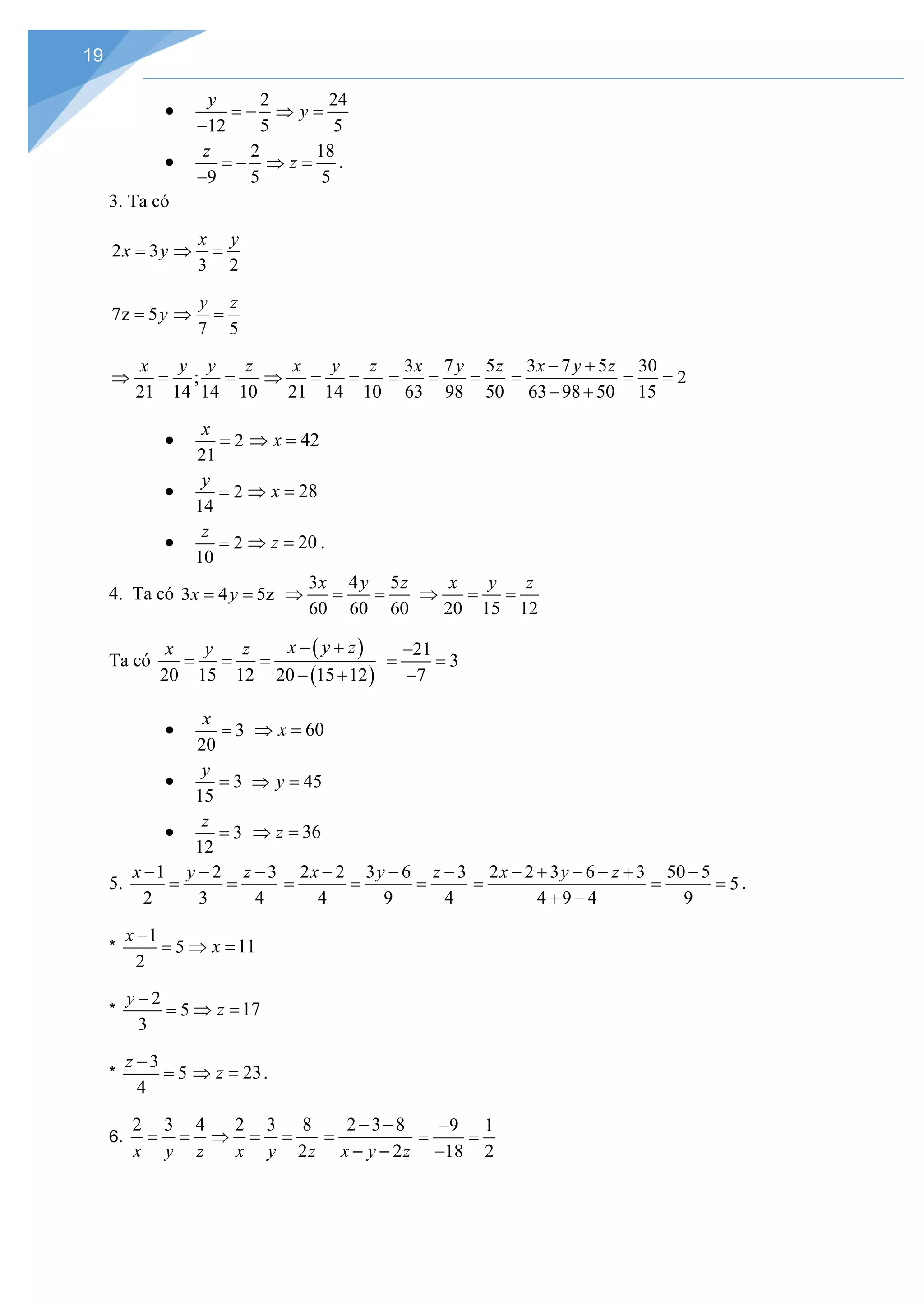 19
•
2
12 5
y
= −
−
24
5
y
⇒ =
•
2
9 5
z
= −
−
18
5
z
⇒ = .
3. Ta có
2 3
x y
=
3 2
x y
⇒ =
7z 5y
=
7 5
y z
⇒ =
;
21 14 14 10
x y y z
⇒ = =
21 14 10
x y z
⇒ = =
3 7 5
63 98 50
x y z
= = =
3 7 5
63 98 50
x y z
− +
=
− +
30
2
15
= =
• 2
21
x
= 42
x
⇒ =
• 2
14
y
= 28
x
⇒ =
• 2
10
z
= 20
z
⇒ = .
4. Ta có 3 4 5z
x y
= =
3 4 5
60 60 60
x y z
⇒ = =
20 15 12
x y z
⇒ = =
Ta có
( )
( )
20 15 12 20 15 12
x y z
x y z − +
= = =
− +
21
3
7
−
= =
−
• 3
20
x
= 60
x
⇒ =
• 3
15
y
= 45
y
⇒ =
• 3
12
z
= 36
z
⇒ =
5.
1 2 3
2 3 4
x y z
− − −
= =
2 2 3 6 3
4 9 4
x y z
− − −
= = =
2 2 3 6 3
4 9 4
x y z
− + − − +
=
+ −
50 5
5
9
−
= = .
*
1
5
2
x −
= 11
x
⇒ =
*
2
5
3
y −
= 17
z
⇒ =
*
3
5
4
z −
= 23
z
⇒ = .
6.
2 3 4
x y z
= =
2 3 8
2
x y z
⇒ = =
2 3 8
2
x y z
− −
=
− −
9 1
18 2
−
= =
−
 
