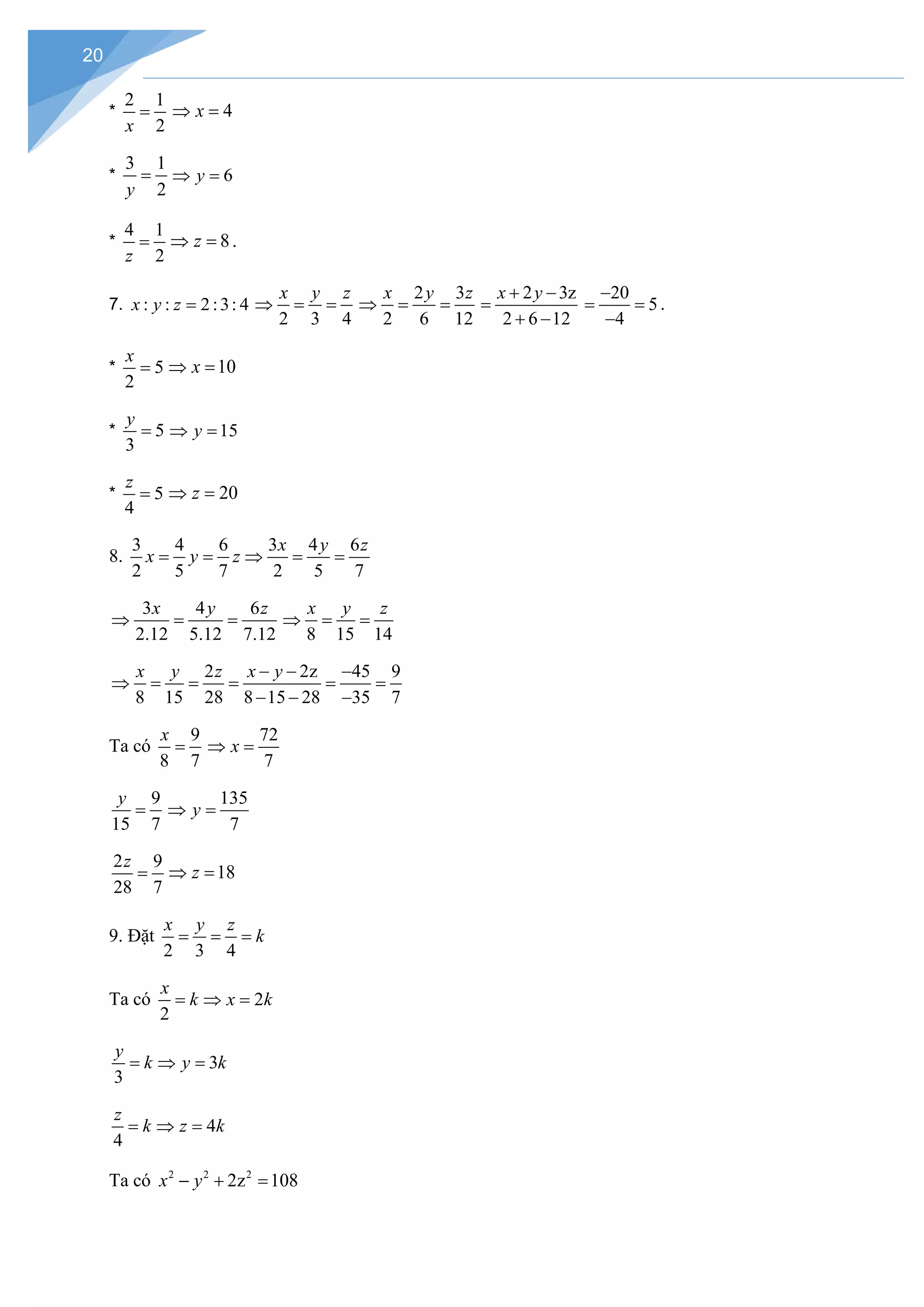 20
*
2 1
2
x
= 4
x
⇒ =
*
3 1
2
y
= 6
y
⇒ =
*
4 1
2
z
= 8
z
⇒ =.
7. : : 2:3: 4
x y z =
2 3 4
x y z
⇒ = =
2 3
2 6 12
x y z
⇒ = =
2 3z
2 6 12
x y
+ −
=
+ −
20
5
4
−
= =
−
.
* 5
2
x
= 10
x
⇒ =
* 5
3
y
= 15
y
⇒ =
* 5
4
z
= 20
z
⇒ =
8.
3 4 6 3 4 6
2 5 7 2 5 7
x y z
x y z
= = ⇒ = =
3 4 6
2.12 5.12 7.12
x y z
⇒ = =
8 15 14
x y z
⇒ = =
2 2z 45 9
8 15 28 8 15 28 35 7
x y z x y
− − −
⇒ = = = = =
− − −
Ta có
9
8 7
x
=
72
7
x
⇒ =
9
15 7
y
=
135
7
⇒ =
y
2 9
28 7
z
= 18
z
⇒ =
9. Đặt
2 3 4
x y z
k
= = =
Ta có 2
2
x
k x k
= ⇒ =
3
3
y
k y k
= ⇒ =
4
4
z
k z k
= ⇒ =
Ta có 2 2 2
2z 108
x y
− + =
 