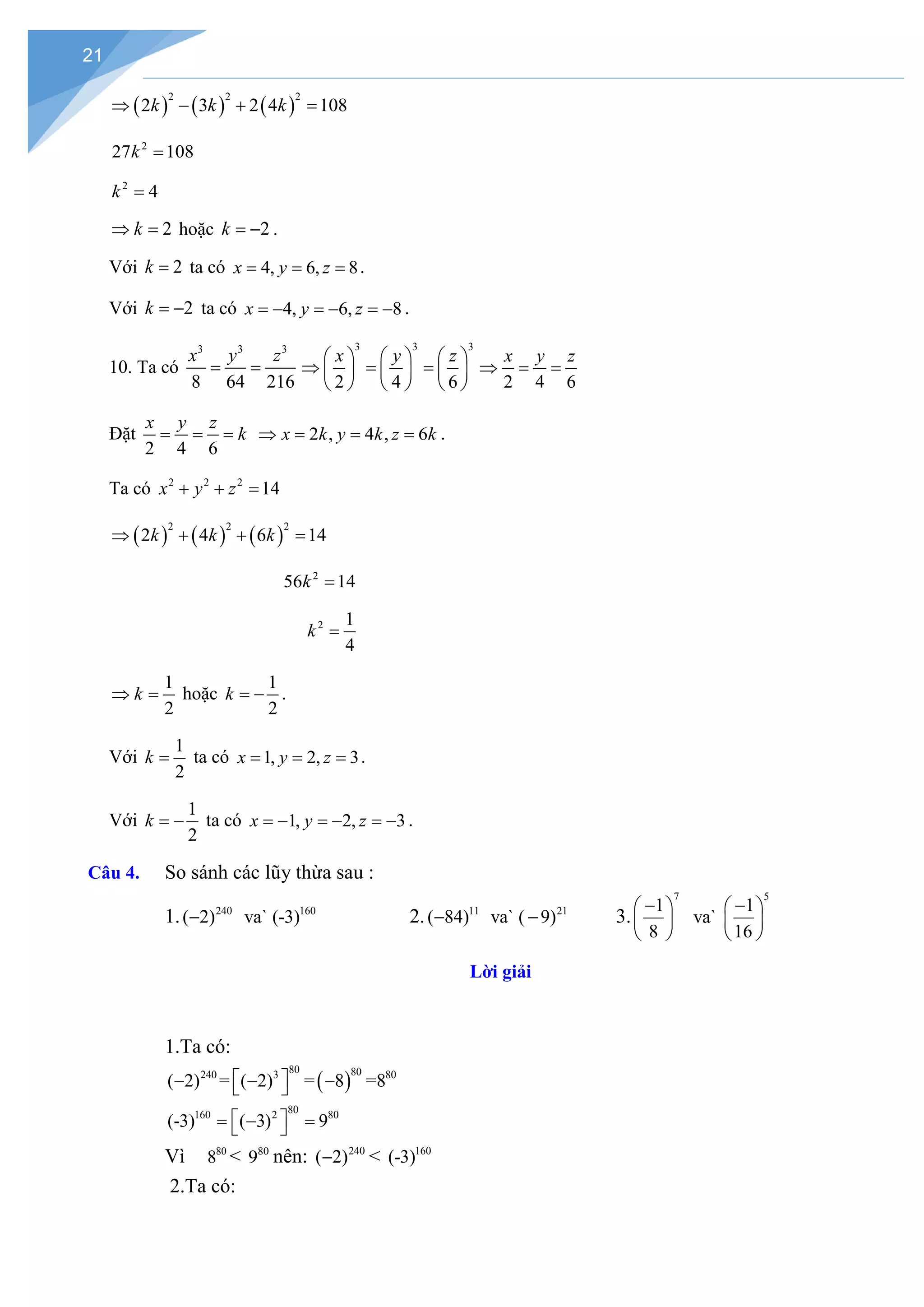 21
( ) ( ) ( )
2 2 2
2 3 2 4 108
k k k
⇒ − + =
2
27 108
k =
2
4
k =
2
k
⇒ =hoặc 2
k = − .
Với 2
k = ta có 4, 6, 8
x y z
= = = .
Với 2
k = − ta có 4, 6, 8
x y z
=
− =
− =
− .
10. Ta có
3 3 3
8 64 216
x y z
= =
3 3 3
2 4 6
x y z
     
⇒ = =
     
      2 4 6
x y z
⇒ = =
Đặt
2 4 6
x y z
k
= = = 2 , 4 , 6
x k y k z k
⇒= = = .
Ta có 2 2 2
14
x y z
+ + =
( ) ( ) ( )
2 2 2
2 4 6 14
k k k
⇒ + + =
2
56 14
k =
2 1
4
k =
1
2
k
⇒ = hoặc
1
2
k = − .
Với
1
2
k = ta có 1, 2, 3
x y z
= = = .
Với
1
2
k = − ta có 1, 2, 3
x y z
=
− =
− =
− .
Câu 4. So sánh các lũy thừa sau :
1. 240 160
( 2) va` (-3)
− 2. 11 21
( 84) va` ( 9)
− − 3.
7 5
1 1
va`
8 16
− −
   
   
   
Lời giải
1.Ta có:
( )
80 80
240 3 80
80
160 2 80
( 2) = ( 2) = 8 =8
(-3) ( 3) 9
 
− − −
 
 
=
− =
 
Vì 80
8 < 80
9 nên: 240
( 2)
− < 160
(-3)
2.Ta có:
 
