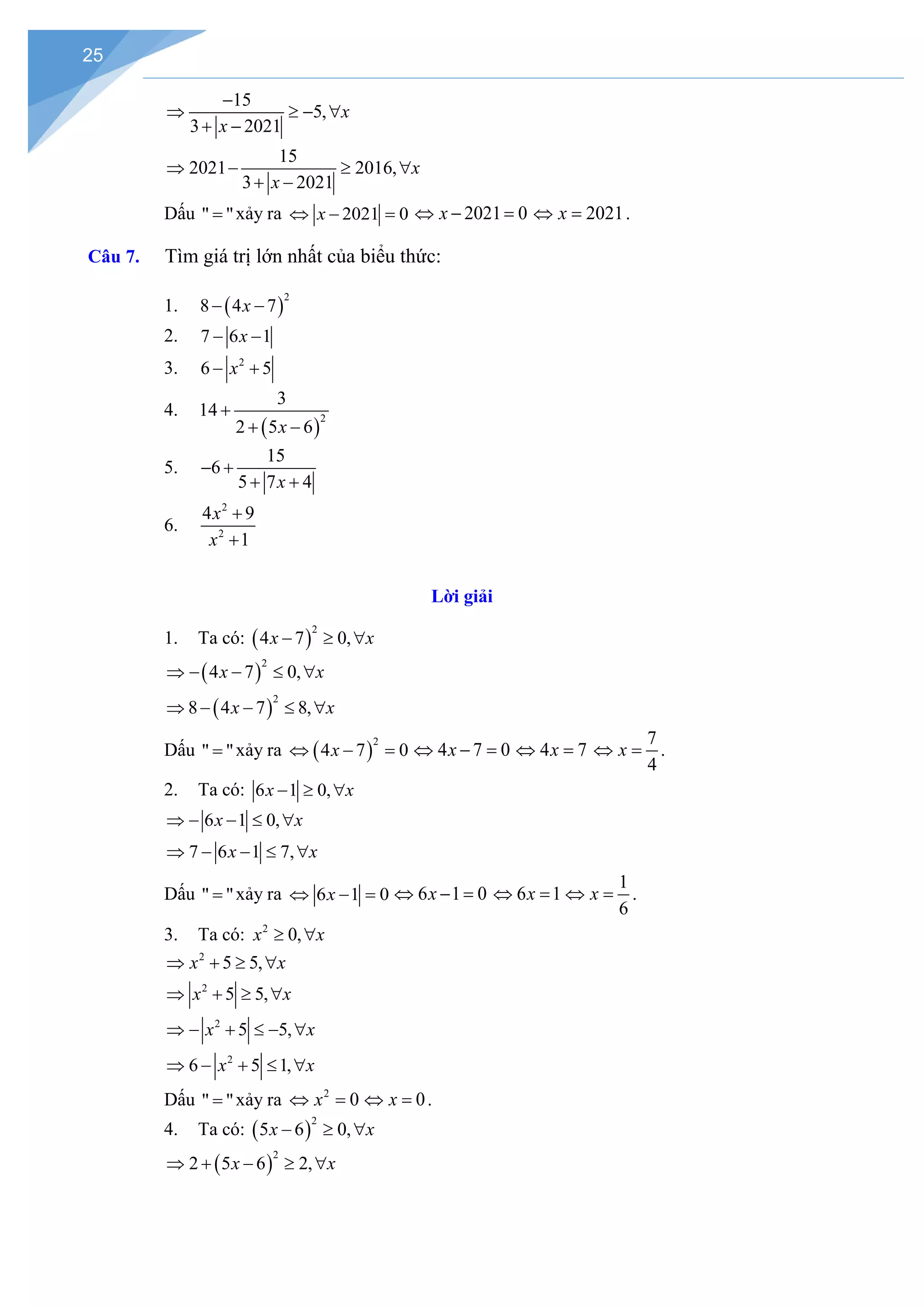 25
15
5,
3 2021
x
x
−
⇒ ≥ − ∀
+ −
15
2021 2016,
3 2021
x
x
⇒ − ≥ ∀
+ −
Dấu " "
= xảy ra 2021 0
x
⇔ − = 2021 0
x
⇔ − = 2021
x
⇔ = .
Câu 7. Tìm giá trị lớn nhất của biểu thức:
1. ( )
2
8 4 7
x
− −
2. 7 6 1
x
− −
3. 2
6 5
x
− +
4.
( )
2
3
14
2 5 6
x
+
+ −
5.
15
6
5 7 4
x
− +
+ +
6.
2
2
4 9
1
x
x
+
+
Lời giải
1. Ta có: ( )
2
4 7 0,
x x
− ≥ ∀
( )
2
4 7 0,
x x
⇒ − − ≤ ∀
( )
2
8 4 7 8,
x x
⇒ − − ≤ ∀
Dấu " "
= xảy ra ( )
2
4 7 0
x
⇔ − = 4 7 0
x
⇔ − = 4 7
x
⇔ =
7
4
x
⇔ =.
2. Ta có: 6 1 0,
x x
− ≥ ∀
6 1 0,
x x
⇒ − − ≤ ∀
7 6 1 7,
x x
⇒ − − ≤ ∀
Dấu " "
= xảy ra 6 1 0
x
⇔ − = 6 1 0
x
⇔ − = 6 1
x
⇔ =
1
6
x
⇔ =.
3. Ta có: 2
0,
x x
≥ ∀
2
5 5,
x x
⇒ + ≥ ∀
2
5 5,
x x
⇒ + ≥ ∀
2
5 5,
x x
⇒ − + ≤ − ∀
2
6 5 1,
x x
⇒ − + ≤ ∀
Dấu " "
= xảy ra 2
0
x
⇔ = 0
x
⇔ =.
4. Ta có: ( )
2
5 6 0,
x x
− ≥ ∀
( )
2
2 5 6 2,
x x
⇒ + − ≥ ∀
 