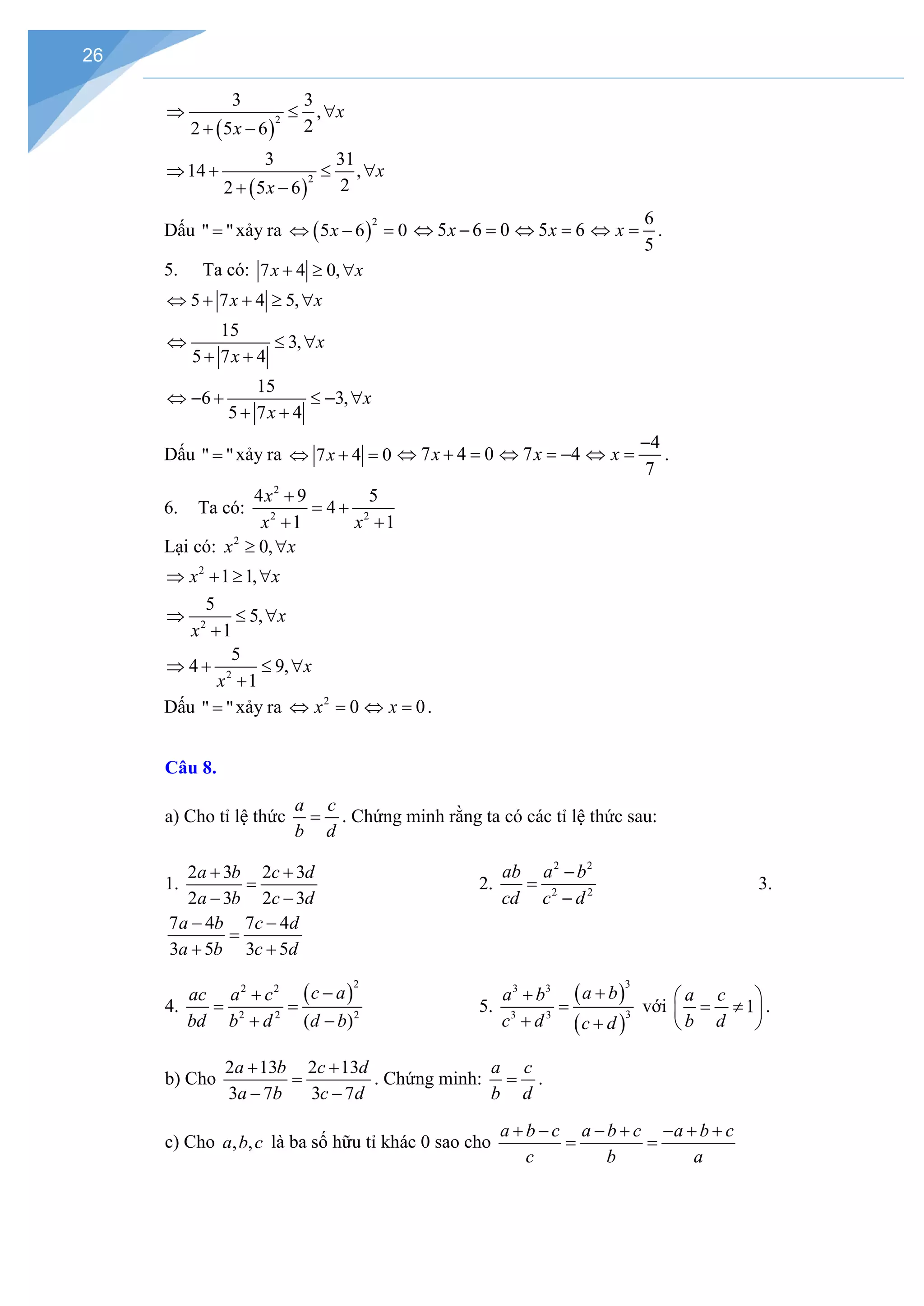 26
( )
2
3 3
,
2
2 5 6
x
x
⇒ ≤ ∀
+ −
( )
2
3 31
14 ,
2
2 5 6
x
x
⇒ + ≤ ∀
+ −
Dấu " "
= xảy ra ( )
2
5 6 0
x
⇔ − = 5 6 0
x
⇔ − = 5 6
x
⇔ =
6
5
x
⇔ =.
5. Ta có: 7 4 0,
x x
+ ≥ ∀
5 7 4 5,
x x
⇔ + + ≥ ∀
15
3,
5 7 4
x
x
⇔ ≤ ∀
+ +
15
6 3,
5 7 4
x
x
⇔ − + ≤ − ∀
+ +
Dấu " "
= xảy ra 7 4 0
x
⇔ + = 7 4 0
x
⇔ + = 7 4
x
⇔ =
−
4
7
x
−
⇔ = .
6. Ta có:
2
2 2
4 9 5
4
1 1
x
x x
+
= +
+ +
Lại có: 2
0,
x x
≥ ∀
2
1 1,
x x
⇒ + ≥ ∀
2
5
5,
1
x
x
⇒ ≤ ∀
+
2
5
4 9,
1
x
x
⇒ + ≤ ∀
+
Dấu " "
= xảy ra 2
0
x
⇔ = 0
x
⇔ =.
Câu 8.
a) Cho tỉ lệ thức
a c
b d
= . Chứng minh rằng ta có các tỉ lệ thức sau:
1.
2 3 2 3
2 3 2 3
a b c d
a b c d
+ +
=
− −
2.
2 2
2 2
ab a b
cd c d
−
=
−
3.
7 4 7 4
3 5 3 5
a b c d
a b c d
− −
=
+ +
4.
( )
2
2 2
2 2 2
( )
c a
ac a c
bd b d d b
−
+
= =
+ −
5.
( )
( )
3
3 3
3
3 3
a b
a b
c d c d
+
+
=
+ +
với 1
a c
b d
 
= ≠
 
 
.
b) Cho
2 13 2 13
3 7 3 7
a b c d
a b c d
+ +
=
− −
. Chứng minh:
a c
b d
= .
c) Cho , ,
a b c là ba số hữu tỉ khác 0 sao cho
a b c a b c a b c
c b a
+ − − + − + +
= =
 