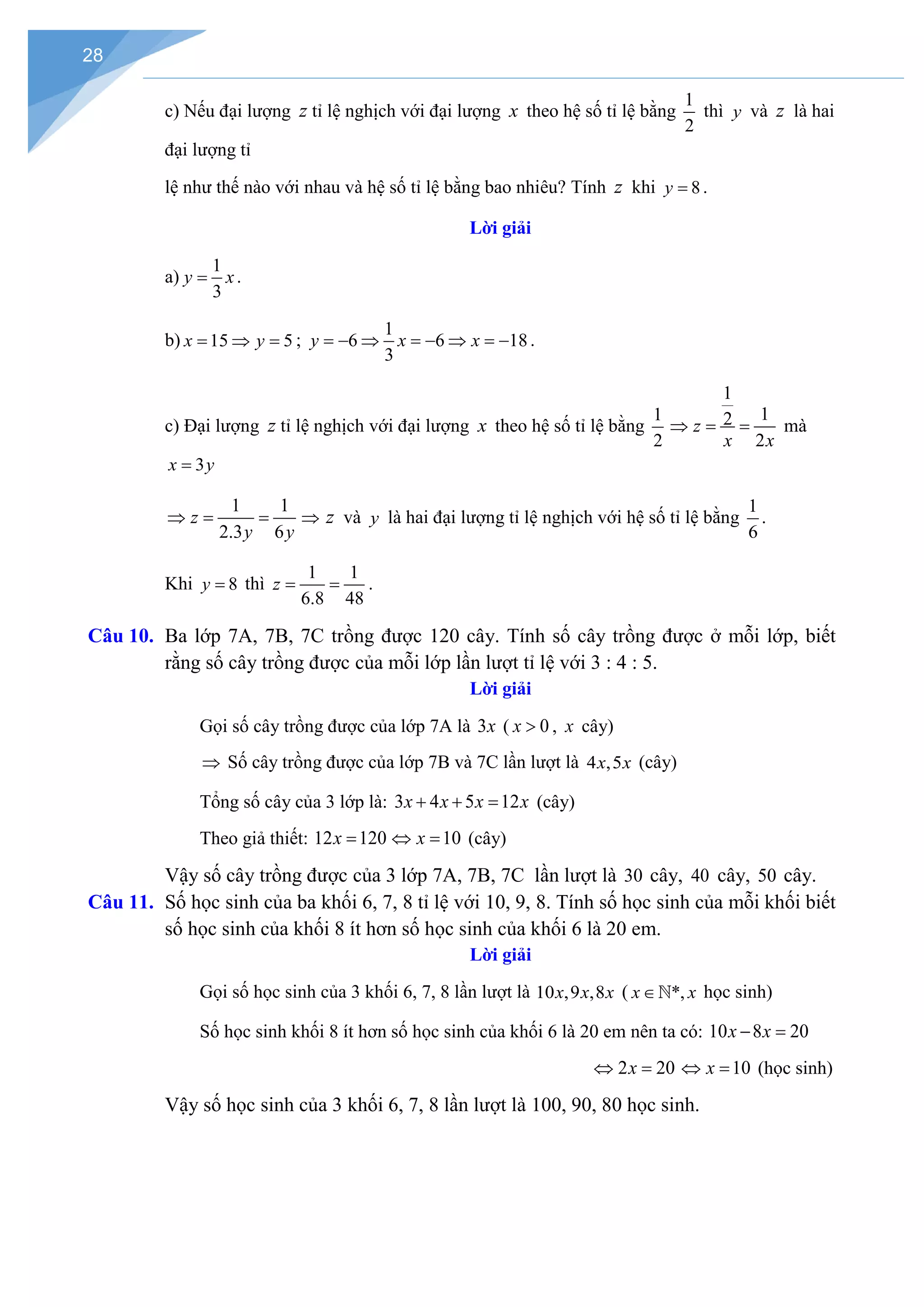 28
c) Nếu đại lượng z tỉ lệ nghịch với đại lượng x theo hệ số tỉ lệ bằng
1
2
thì y và z là hai
đại lượng tỉ
lệ như thế nào với nhau và hệ số tỉ lệ bằng bao nhiêu? Tính z khi 8
y = .
Lời giải
a)
1
3
y x
= .
b) 15 5
x y
= ⇒ = ;
1
6 6 18
3
y x x
=
− ⇒ =
− ⇒ =
− .
c) Đại lượng z tỉ lệ nghịch với đại lượng x theo hệ số tỉ lệ bằng
1
2
1
1
2
2
z
x x
⇒ = = mà
3
x y
=
1 1
2.3 6
z
y y
⇒= = ⇒ z và y là hai đại lượng tỉ lệ nghịch với hệ số tỉ lệ bằng
1
6
.
Khi 8
y = thì
1 1
6.8 48
z
= = .
Câu 10. Ba lớp 7A, 7B, 7C trồng được 120 cây. Tính số cây trồng được ở mỗi lớp, biết
rằng số cây trồng được của mỗi lớp lần lượt tỉ lệ với 3 : 4 : 5.
Lời giải
Gọi số cây trồng được của lớp 7A là 3x ( 0
x > , x cây)
⇒ Số cây trồng được của lớp 7B và 7C lần lượt là 4 ,5
x x (cây)
Tổng số cây của 3 lớp là: 3 4 5 12
x x x x
+ + = (cây)
Theo giả thiết: 12 120
x = 10
x
⇔ = (cây)
Vậy số cây trồng được của 3 lớp 7A, 7B, 7C lần lượt là 30 cây, 40 cây, 50 cây.
Câu 11. Số học sinh của ba khối 6, 7, 8 tỉ lệ với 10, 9, 8. Tính số học sinh của mỗi khối biết
số học sinh của khối 8 ít hơn số học sinh của khối 6 là 20 em.
Lời giải
Gọi số học sinh của 3 khối 6, 7, 8 lần lượt là 10 ,9 ,8
x x x ( *,
x x
∈ học sinh)
Số học sinh khối 8 ít hơn số học sinh của khối 6 là 20 em nên ta có: 10 8 20
x x
− =
2 20
x
⇔ = 10
x
⇔ = (học sinh)
Vậy số học sinh của 3 khối 6, 7, 8 lần lượt là 100, 90, 80 học sinh.
 