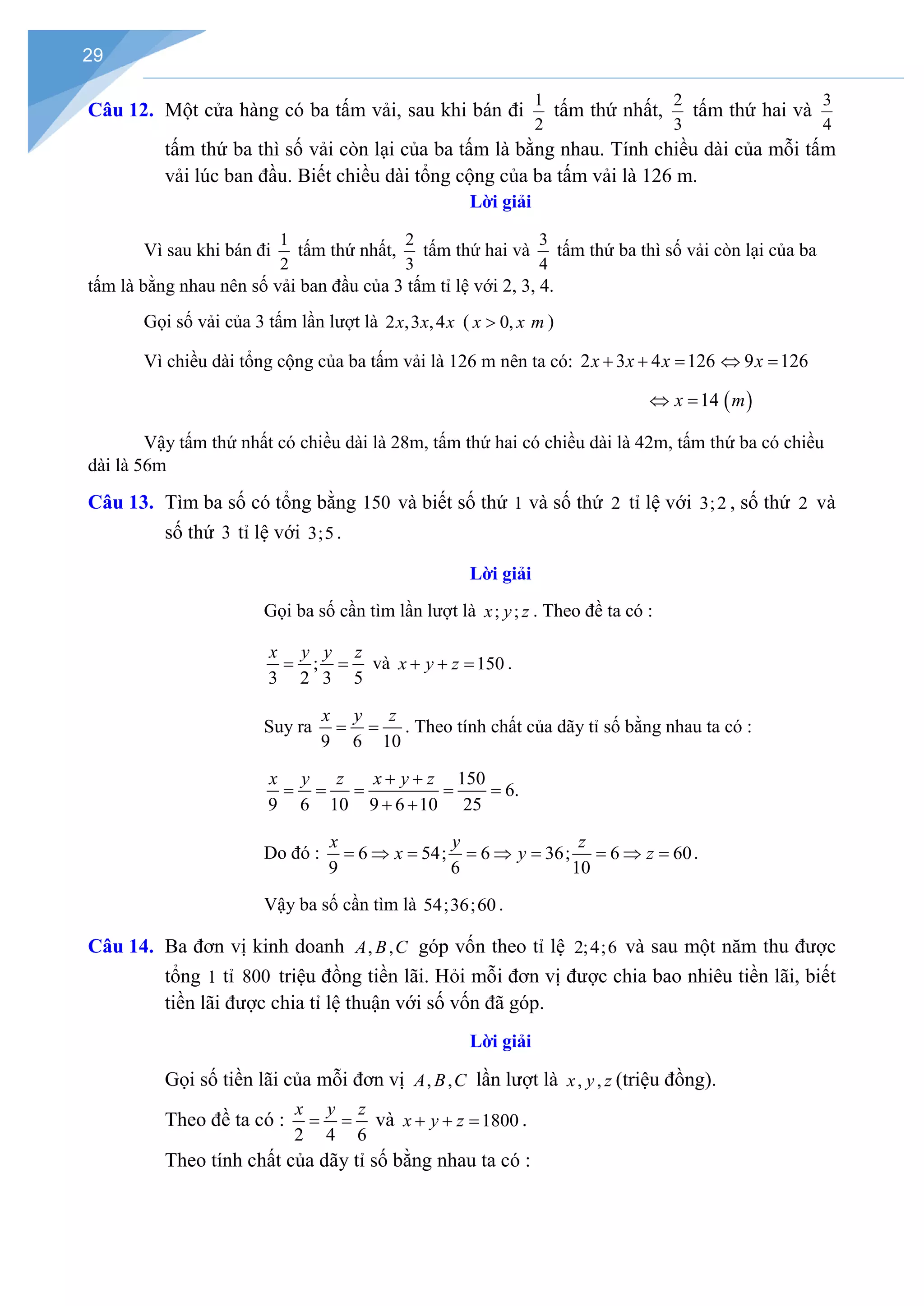 29
Câu 12. Một cửa hàng có ba tấm vải, sau khi bán đi
1
2
tấm thứ nhất,
2
3
tấm thứ hai và
3
4
tấm thứ ba thì số vải còn lại của ba tấm là bằng nhau. Tính chiều dài của mỗi tấm
vải lúc ban đầu. Biết chiều dài tổng cộng của ba tấm vải là 126 m.
Lời giải
Vì sau khi bán đi
1
2
tấm thứ nhất,
2
3
tấm thứ hai và
3
4
tấm thứ ba thì số vải còn lại của ba
tấm là bằng nhau nên số vải ban đầu của 3 tấm tỉ lệ với 2, 3, 4.
Gọi số vải của 3 tấm lần lượt là 2 ,3 ,4
x x x ( 0,
x x m
> )
Vì chiều dài tổng cộng của ba tấm vải là 126 m nên ta có: 2 3 4 126
x x x
+ + = 9 126
x
⇔ =
14
x
⇔ = ( )
m
Vậy tấm thứ nhất có chiều dài là 28m, tấm thứ hai có chiều dài là 42m, tấm thứ ba có chiều
dài là 56m
Câu 13. Tìm ba số có tổng bằng 150 và biết số thứ 1 và số thứ 2 tỉ lệ với 3;2 , số thứ 2 và
số thứ 3 tỉ lệ với 3;5.
Lời giải
Gọi ba số cần tìm lần lượt là ; ;
x y z . Theo đề ta có :
;
3 2 3 5
x y y z
= = và 150
x y z
+ + = .
Suy ra
9 6 10
x y z
= = . Theo tính chất của dãy tỉ số bằng nhau ta có :
150
6.
9 6 10 9 6 10 25
x y z x y z
+ +
= = = = =
+ +
Do đó : 6 54; 6 36; 6 60
9 6 10
x y z
x y z
= ⇒ = = ⇒ = = ⇒ = .
Vậy ba số cần tìm là 54;36;60 .
Câu 14. Ba đơn vị kinh doanh , ,
A B C góp vốn theo tỉ lệ 2;4;6 và sau một năm thu được
tổng 1 tỉ 800 triệu đồng tiền lãi. Hỏi mỗi đơn vị được chia bao nhiêu tiền lãi, biết
tiền lãi được chia tỉ lệ thuận với số vốn đã góp.
Lời giải
Gọi số tiền lãi của mỗi đơn vị , ,
A B C lần lượt là , ,
x y z (triệu đồng).
Theo đề ta có :
2 4 6
x y z
= = và 1800
x y z
+ + = .
Theo tính chất của dãy tỉ số bằng nhau ta có :
 