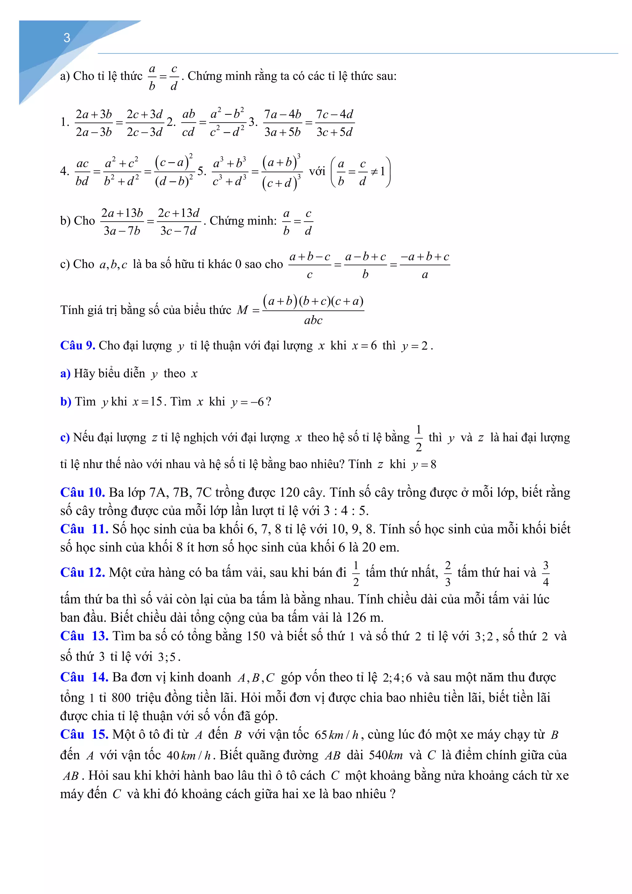 3
a) Cho tỉ lệ thức
a c
b d
= . Chứng minh rằng ta có các tỉ lệ thức sau:
1.
2 3 2 3
2 3 2 3
a b c d
a b c d
+ +
=
− −
2.
2 2
2 2
ab a b
cd c d
−
=
−
3.
7 4 7 4
3 5 3 5
a b c d
a b c d
− −
=
+ +
4.
( )
2
2 2
2 2 2
( )
c a
ac a c
bd b d d b
−
+
= =
+ −
5.
( )
( )
3
3 3
3
3 3
a b
a b
c d c d
+
+
=
+ +
với 1
a c
b d
 
= ≠
 
 
b) Cho
2 13 2 13
3 7 3 7
a b c d
a b c d
+ +
=
− −
. Chứng minh:
a c
b d
=
c) Cho , ,
a b c là ba số hữu tỉ khác 0 sao cho
a b c a b c a b c
c b a
+ − − + − + +
= =
Tính giá trị bằng số của biểu thức
( )( )( )
a b b c c a
M
abc
+ + +
=
Câu 9. Cho đại lượng y tỉ lệ thuận với đại lượng x khi 6
x = thì 2
y = .
a) Hãy biểu diễn y theo x
b) Tìm y khi 15
x = . Tìm x khi 6
y = − ?
c) Nếu đại lượng z tỉ lệ nghịch với đại lượng x theo hệ số tỉ lệ bằng
1
2
thì y và z là hai đại lượng
tỉ lệ như thế nào với nhau và hệ số tỉ lệ bằng bao nhiêu? Tính z khi 8
y =
Câu 10. Ba lớp 7A, 7B, 7C trồng được 120 cây. Tính số cây trồng được ở mỗi lớp, biết rằng
số cây trồng được của mỗi lớp lần lượt tỉ lệ với 3 : 4 : 5.
Câu 11. Số học sinh của ba khối 6, 7, 8 tỉ lệ với 10, 9, 8. Tính số học sinh của mỗi khối biết
số học sinh của khối 8 ít hơn số học sinh của khối 6 là 20 em.
Câu 12. Một cửa hàng có ba tấm vải, sau khi bán đi
1
2
tấm thứ nhất,
2
3
tấm thứ hai và
3
4
tấm thứ ba thì số vải còn lại của ba tấm là bằng nhau. Tính chiều dài của mỗi tấm vải lúc
ban đầu. Biết chiều dài tổng cộng của ba tấm vải là 126 m.
Câu 13. Tìm ba số có tổng bằng 150 và biết số thứ 1 và số thứ 2 tỉ lệ với 3;2 , số thứ 2 và
số thứ 3 tỉ lệ với 3;5.
Câu 14. Ba đơn vị kinh doanh , ,
A B C góp vốn theo tỉ lệ 2;4;6 và sau một năm thu được
tổng 1 tỉ 800 triệu đồng tiền lãi. Hỏi mỗi đơn vị được chia bao nhiêu tiền lãi, biết tiền lãi
được chia tỉ lệ thuận với số vốn đã góp.
Câu 15. Một ô tô đi từ A đến B với vận tốc 65 /
km h , cùng lúc đó một xe máy chạy từ B
đến A với vận tốc 40 /
km h. Biết quãng đường AB dài 540km và C là điểm chính giữa của
AB . Hỏi sau khi khởi hành bao lâu thì ô tô cách C một khoảng bằng nửa khoảng cách từ xe
máy đến C và khi đó khoảng cách giữa hai xe là bao nhiêu ?
 