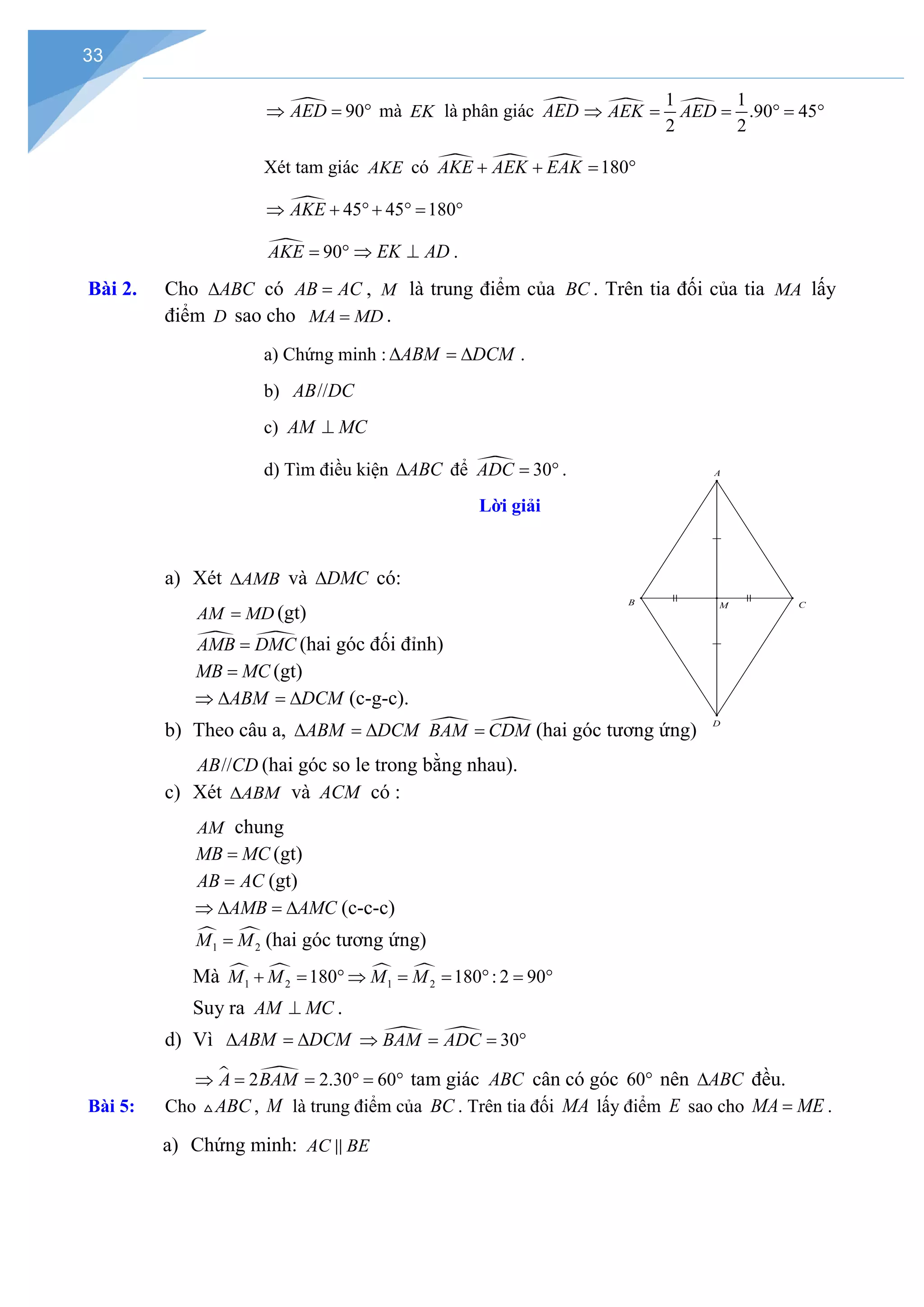 33
 90
AED
⇒ =° mà EK là phân giác 
AED  
1 1
.90 45
2 2
AEK AED
⇒ = = °
= °
Xét tam giác AKE có    180
AKE AEK EAK
+ + = °
 45 45 180
AKE
⇒ + °+ ° = °
 90
AKE
= ° EK AD
⇒ ⊥ .
Bài 2. Cho ABC
∆ có AB AC
= , M là trung điểm của BC . Trên tia đối của tia MA lấy
điểm D sao cho MA MD
= .
a) Chứng minh : ABM DCM
∆ =
∆ .
b) //
AB DC
c) AM MC
⊥
d) Tìm điều kiện ABC
∆ để  30
ADC
= ° .
Lời giải
a) Xét AMB
∆ và DMC
∆ có:
AM MD
= (gt)
 
AMB DMC
= (hai góc đối đỉnh)
MB MC
= (gt)
ABM DCM
⇒ ∆ = ∆ (c-g-c).
b) Theo câu a, ABM DCM
∆ =
∆  
BAM CDM
= (hai góc tương ứng)
//
AB CD (hai góc so le trong bằng nhau).
c) Xét ABM
∆ và ACM có :
AM chung
MB MC
= (gt)
AB AC
= (gt)
AMB AMC
⇒ ∆ = ∆ (c-c-c)
 
1 2
M M
= (hai góc tương ứng)
Mà    
1 2 1 2
180 180 : 2 90
M M M M
+ = ° ⇒ = = ° = °
Suy ra AM MC
⊥ .
d) Vì ABM DCM
∆ =
∆   30
BAM ADC
⇒ = =
°
 
2 2.30 60
A BAM
⇒ = = °
= ° tam giác ABC cân có góc 60° nên ABC
∆ đều.
Bài 5: Cho ABC
 , M là trung điểm của BC . Trên tia đối MA lấy điểm E sao cho MA ME
= .
a) Chứng minh: AC BE

D
M
B C
A
 