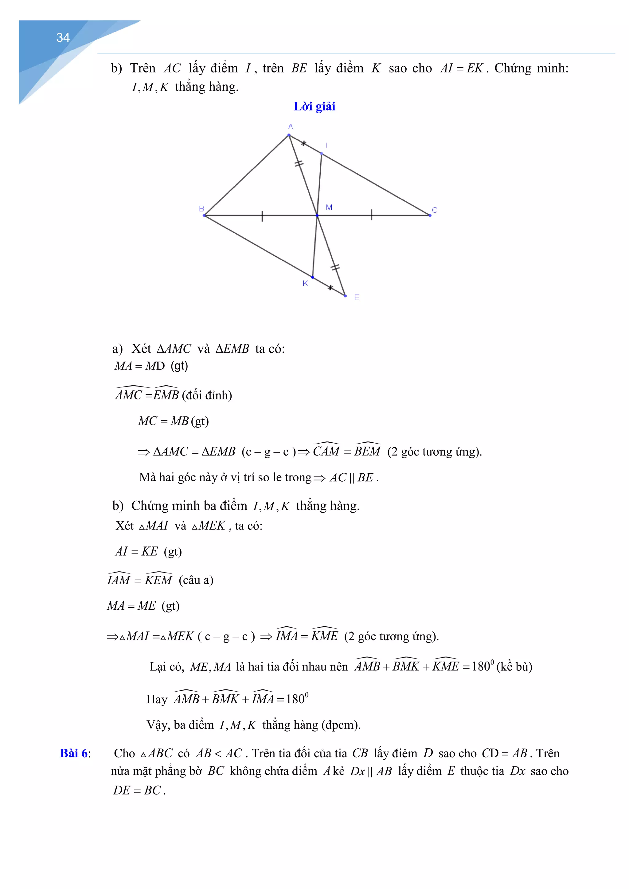 34
b) Trên AC lấy điểm I , trên BE lấy điểm K sao cho AI EK
= . Chứng minh:
, ,
I M K thẳng hàng.
Lời giải
a) Xét AMC
∆ và EMB
∆ ta có:
D
MA M
= (gt)

AMC EMB
= (đối đỉnh)
MC MB
= (gt)
AMC EMB
⇒ ∆ = ∆ (c – g – c )  
CAM BEM
⇒ = (2 góc tương ứng).
Mà hai góc này ở vị trí so le trong AC BE
⇒  .
b) Chứng minh ba điểm , ,
I M K thẳng hàng.
Xét MAI
 và MEK
 , ta có:
AI KE
= (gt)
 
IAM KEM
= (câu a)
MA ME
= (gt)
MAI MEK
⇒ =
  ( c – g – c )  
IMA KME
⇒ = (2 góc tương ứng).
Lại có, ,
ME MA là hai tia đối nhau nên    0
180
AMB BMK KME
+ + =
(kề bù)
Hay    0
180
AMB BMK IMA
+ + =
Vậy, ba điểm , ,
I M K thẳng hàng (đpcm).
Bài 6: Cho ABC
 có AB AC
< . Trên tia đối của tia CB lấy điẻm D sao cho D
C AB
= . Trên
nửa mặt phẳng bờ BC không chứa điểm Akẻ Dx AB
 lấy điểm E thuộc tia Dx sao cho
DE BC
= .
 