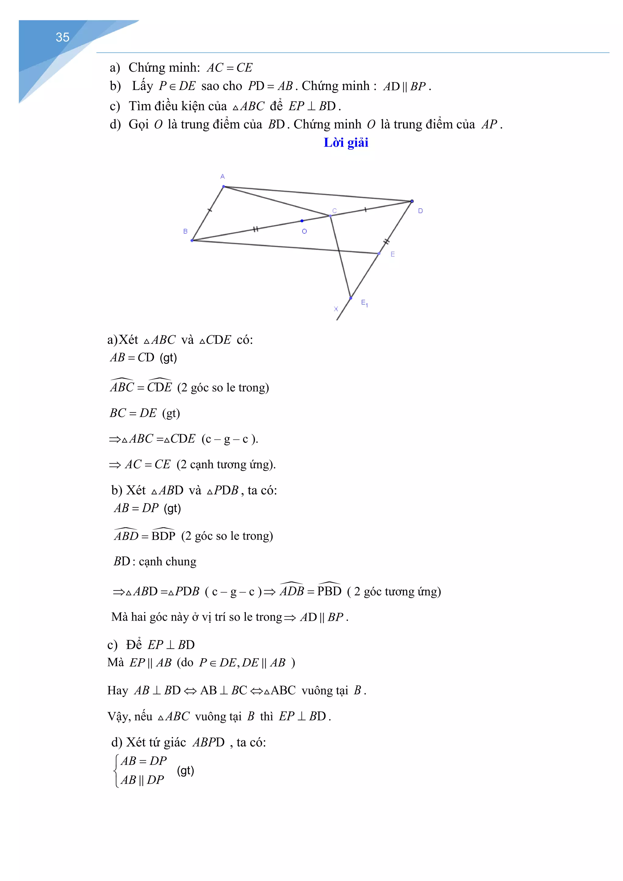 35
a) Chứng minh: AC CE
=
b) Lấy P DE
∈ sao cho D
P AB
= . Chứng minh : D
A BP
 .
c) Tìm điều kiện của ABC
 để D
EP B
⊥ .
d) Gọi O là trung điểm của D
B . Chứng minh O là trung điểm của AP .
Lời giải
a)Xét ABC
 và D
C E
 có:
D
AB C
= (gt)
 
D
ABC C E
= (2 góc so le trong)
BC DE
= (gt)
D
ABC C E
⇒ =
  (c – g – c ).
AC CE
⇒ =(2 cạnh tương ứng).
b) Xét D
AB
 và D
P B
 , ta có:
AB DP
= (gt)
 
BDP
ABD = (2 góc so le trong)
D
B : cạnh chung
D D
AB P B
⇒ =
  ( c – g – c )  
PBD
ADB
⇒ =( 2 góc tương ứng)
Mà hai góc này ở vị trí so le trong D
A BP
⇒  .
c) Để D
EP B
⊥
Mà EP AB
 (do ,
P DE DE AB
∈  )
Hay D AB C ABC
AB B B
⊥ ⇔ ⊥ ⇔ vuông tại B .
Vậy, nếu ABC
 vuông tại B thì D
EP B
⊥ .
d) Xét tứ giác D
ABP , ta có:
AB DP
AB DP
=


 
(gt)
 