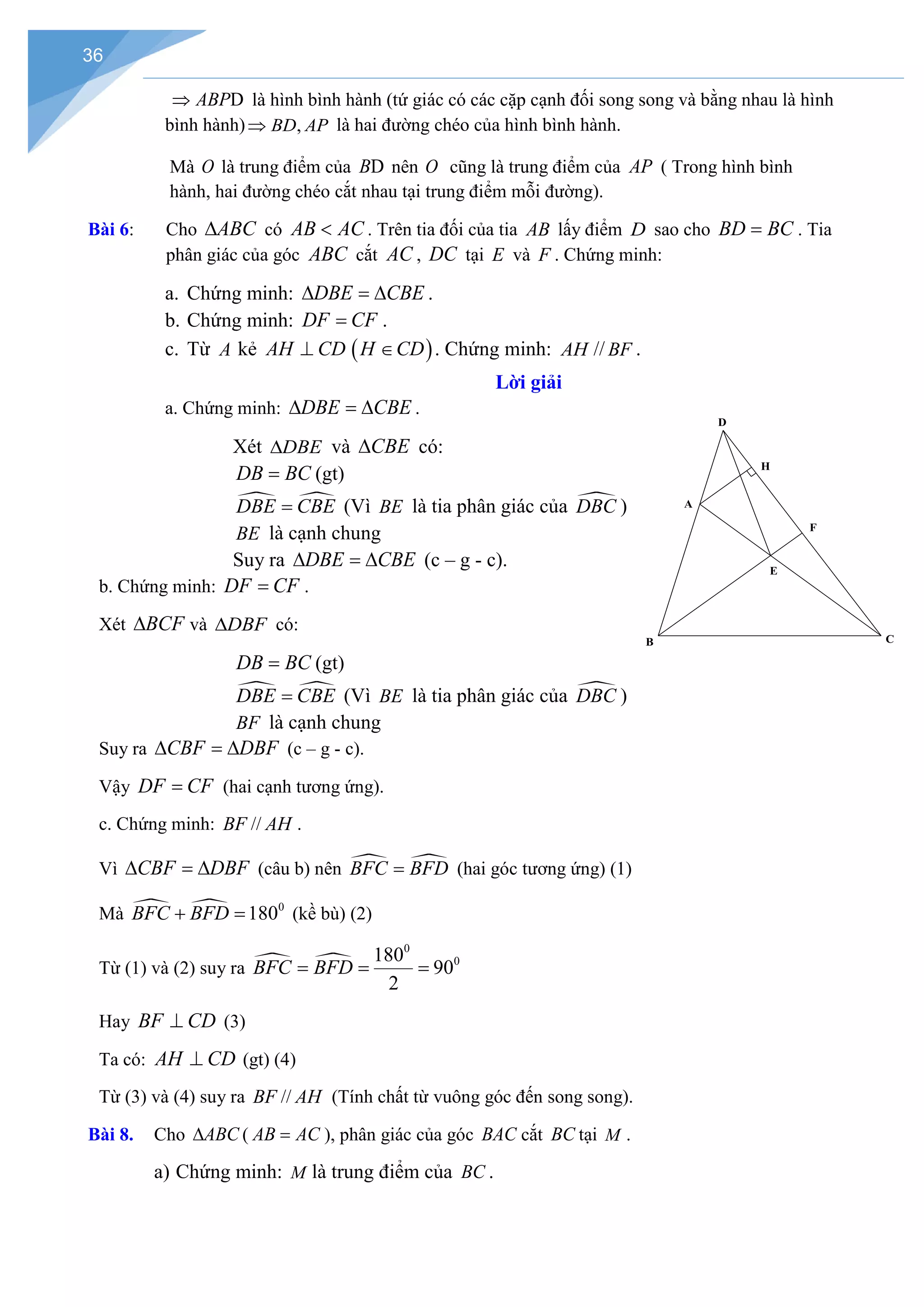 36
D
ABP
⇒ là hình bình hành (tứ giác có các cặp cạnh đối song song và bằng nhau là hình
bình hành) ,
BD AP
⇒ là hai đường chéo của hình bình hành.
Mà O là trung điểm của D
B nên O cũng là trung điểm của AP ( Trong hình bình
hành, hai đường chéo cắt nhau tại trung điểm mỗi đường).
Bài 6: Cho ABC
∆ có AB AC
< . Trên tia đối của tia AB lấy điểm D sao cho BD BC
= . Tia
phân giác của góc ABC cắt AC , DC tại E và F . Chứng minh:
a. Chứng minh: DBE CBE
∆ =
∆ .
b. Chứng minh: DF CF
= .
c. Từ A kẻ ( )
AH CD H CD
⊥ ∈ . Chứng minh: AH // BF .
Lời giải
a. Chứng minh: DBE CBE
∆ =
∆ .
Xét DBE
∆ và CBE
∆ có:
DB BC
= (gt)
 
DBE CBE
= (Vì BE là tia phân giác của 
DBC )
BE là cạnh chung
Suy ra DBE CBE
∆ =
∆ (c – g - c).
b. Chứng minh: DF CF
= .
Xét BCF
∆ và DBF
∆ có:
DB BC
= (gt)
 
DBE CBE
= (Vì BE là tia phân giác của 
DBC )
BF là cạnh chung
Suy ra CBF DBF
∆ =
∆ (c – g - c).
Vậy DF CF
= (hai cạnh tương ứng).
c. Chứng minh: BF // AH .
Vì CBF DBF
∆ =
∆ (câu b) nên  
BFC BFD
= (hai góc tương ứng) (1)
Mà   0
180
BFC BFD
+ =(kề bù) (2)
Từ (1) và (2) suy ra  
0
0
180
90
2
BFC BFD
= = =
Hay BF CD
⊥ (3)
Ta có: AH CD
⊥ (gt) (4)
Từ (3) và (4) suy ra BF // AH (Tính chất từ vuông góc đến song song).
Bài 8. Cho ABC
∆ ( AB AC
= ), phân giác của góc BAC cắt BC tại M .
a) Chứng minh: M là trung điểm của BC .
H
F
E
D
C
A
B
 