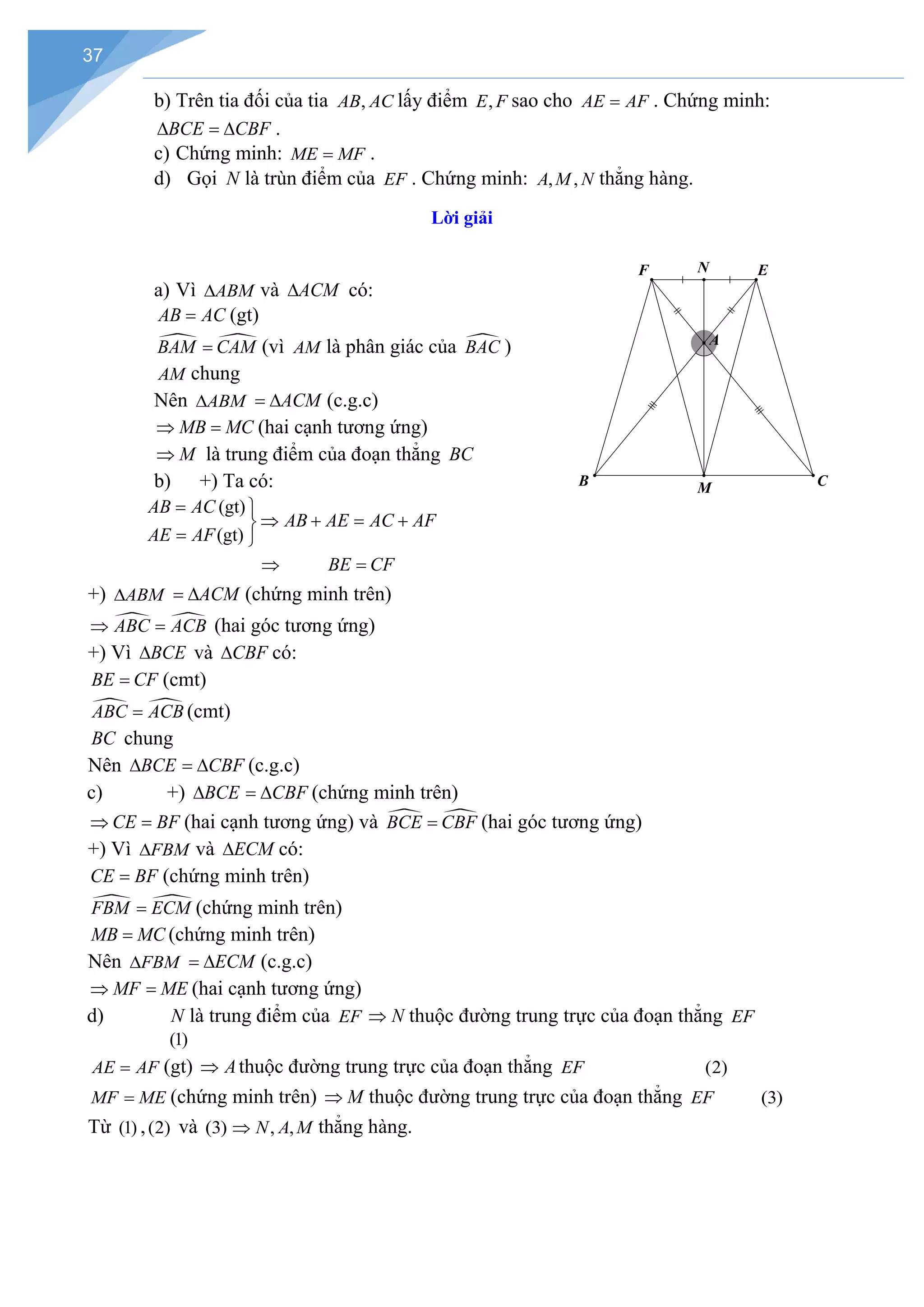 37
b) Trên tia đối của tia ,
AB AC lấy điểm ,
E F sao cho AE AF
= . Chứng minh:
BCE CBF
∆ =
∆ .
c) Chứng minh: ME MF
= .
d) Gọi N là trùn điểm của EF . Chứng minh: , ,
A M N thẳng hàng.
Lời giải
a) Vì ABM
∆ và ACM
∆ có:
AB AC
= (gt)
 
BAM CAM
= (vì AM là phân giác của 
BAC )
AM chung
Nên ABM
∆ ACM
= ∆ (c.g.c)
MB MC
⇒ =(hai cạnh tương ứng)
M
⇒ là trung điểm của đoạn thẳng BC
b) +) Ta có:
(gt)
(gt)
AB AC
AB AE AC AF
AE AF
BE CF
= 
⇒ + = +

= 
⇒ =
+) ABM
∆ ACM
= ∆ (chứng minh trên)
 
ABC ACB
⇒ =(hai góc tương ứng)
+) Vì BCE
∆ và CBF
∆ có:
BE CF
= (cmt)
 
ABC ACB
= (cmt)
BC chung
Nên BCE
∆ CBF
= ∆ (c.g.c)
c) +) BCE
∆ CBF
= ∆ (chứng minh trên)
CE BF
⇒ =(hai cạnh tương ứng) và  
BCE CBF
= (hai góc tương ứng)
+) Vì FBM
∆ và ECM
∆ có:
CE BF
= (chứng minh trên)
 
FBM ECM
= (chứng minh trên)
MB MC
= (chứng minh trên)
Nên FBM
∆ ECM
= ∆ (c.g.c)
MF ME
⇒ =(hai cạnh tương ứng)
d) N là trung điểm của EF N
⇒ thuộc đường trung trực của đoạn thẳng EF
(1)
AE AF
= (gt) A
⇒ thuộc đường trung trực của đoạn thẳng EF (2)
MF ME
= (chứng minh trên) M
⇒ thuộc đường trung trực của đoạn thẳng EF (3)
Từ (1) ,(2) và (3) , ,
N A M
⇒ thẳng hàng.
N E
M
B C
A
F
 