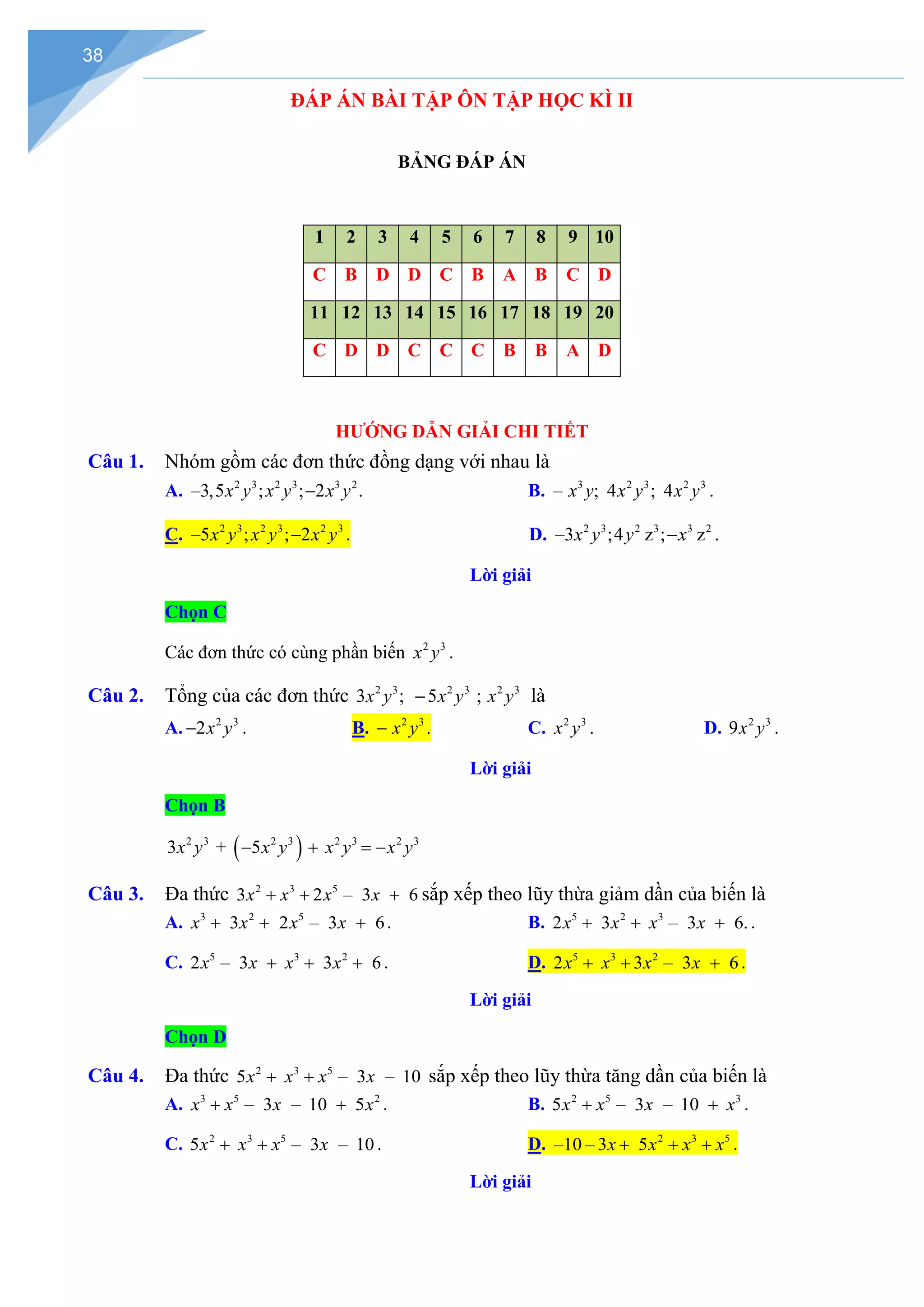 38
ĐÁP ÁN BÀI TẬP ÔN TẬP HỌC KÌ II
BẢNG ĐÁP ÁN
1 2 3 4 5 6 7 8 9 10
C B D D C B A B C D
11 12 13 14 15 16 17 18 19 20
C D D C C C B B A D
HƯỚNG DẪN GIẢI CHI TIẾT
Câu 1. Nhóm gồm các đơn thức đồng dạng với nhau là
A. 2 3 2 3 3 2
–3,5 ; ; 2 .
x y x y x y
− B. 3 2 3 2 3
– ; 4 ; 4
x y x y x y .
C. 2 3 2 3 2 3
–5 ; ; 2
x y x y x y
− . D. 2 3 2 3 3 2
–3 ;4 ; z
z .
x y y x
−
Lời giải
Chọn C
Các đơn thức có cùng phần biến 2 3
x y .
Câu 2. Tổng của các đơn thức 2 3 2 3 2 3
3 ; 5 ;
x y x y x y
− là
A. 2 3
2x y
− . B. 2 3
x y
− . C. 2 3
x y . D. 2 3
9x y .
Lời giải
Chọn B
( )
2 3 2 3 2 3 2 3
3 5
+
x y x y x y x y
= −
+
−
Câu 3. Đa thức 2 3 5
3 2 – 3 6
x x x x
+ + + sắp xếp theo lũy thừa giảm dần của biến là
A. 3 2 5
3 2 – 3 6
x x x x
+ + + . B. 5 2 3
2 3 – 3 6.
x x x x
+ + + .
C. 5 3 2
2 – 3 3 6
x x x x
+ + + . D. 5 3 2
2 3 – 3 6
x x x x
+ + + .
Lời giải
Chọn D
Câu 4. Đa thức 2 3 5
5 – 3 – 10
x x x x
+ + sắp xếp theo lũy thừa tăng dần của biến là
A. 3 5 2
– 3 – 10 5
x x x x
+ + . B. 2 5 3
5 – 3 – 10
x x x x
+ + .
C. 2 3 5
5 – 3 – 10
x x x x
+ + . D. 2 3 5
–10 – 3 5
x x x x
+ + + .
Lời giải
 