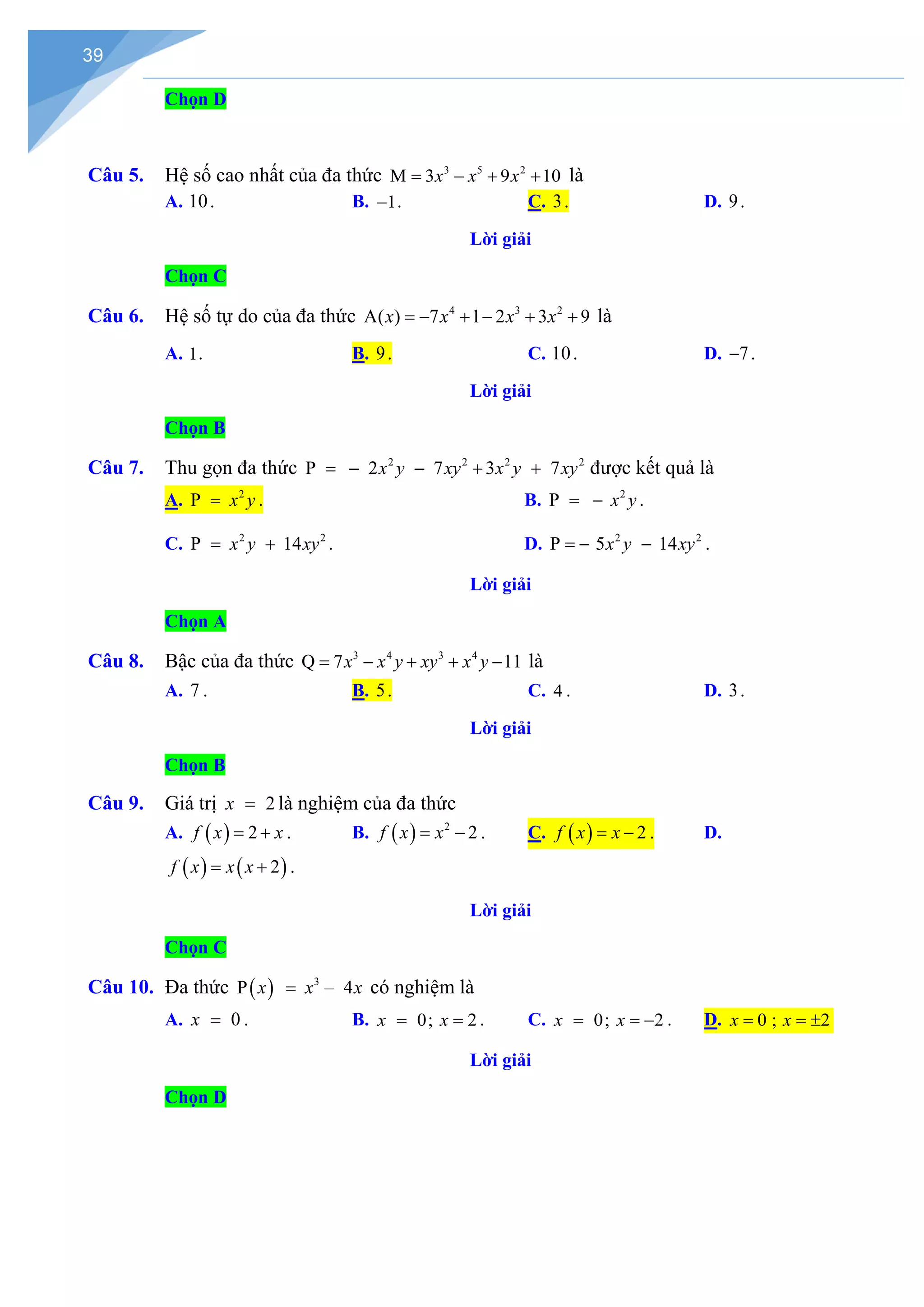 39
Chọn D
Câu 5. Hệ số cao nhất của đa thức 3 5 2
M 3 9 10
x x x
= − + + là
A. 10. B. 1
− . C. 3. D. 9.
Lời giải
Chọn C
Câu 6. Hệ số tự do của đa thức 4 3 2
A( ) 7 1 2 3 9
x x x x
=− + − + + là
A. 1. B. 9. C. 10. D. 7
− .
Lời giải
Chọn B
Câu 7. Thu gọn đa thức 2 2 2 2
P 2 7 3 7
x y xy x y xy
=
− − + + được kết quả là
A. 2
P x y
= . B. 2
P x y
= − .
C. 2 2
P 14
x y xy
= + . D. 2 2
P 5 14
x y xy
=
− − .
Lời giải
Chọn A
Câu 8. Bậc của đa thức 3 4 3 4
Q 7 11
x x y xy x y
= − + + − là
A. 7 . B. 5. C. 4 . D. 3.
Lời giải
Chọn B
Câu 9. Giá trị 2
x = là nghiệm của đa thức
A. ( ) 2
f x x
= + . B. ( ) 2
2
f x x
= − . C. ( ) 2
f x x
= − . D.
( ) ( )
2
f x x x
= + .
Lời giải
Chọn C
Câu 10. Đa thức ( ) 3
P – 4
x x x
= có nghiệm là
A. 0
x = . B. 0; 2
x x
= = . C. 0; 2
x x
= = − . D. 0 ; 2
x x
= = ±
Lời giải
Chọn D
 