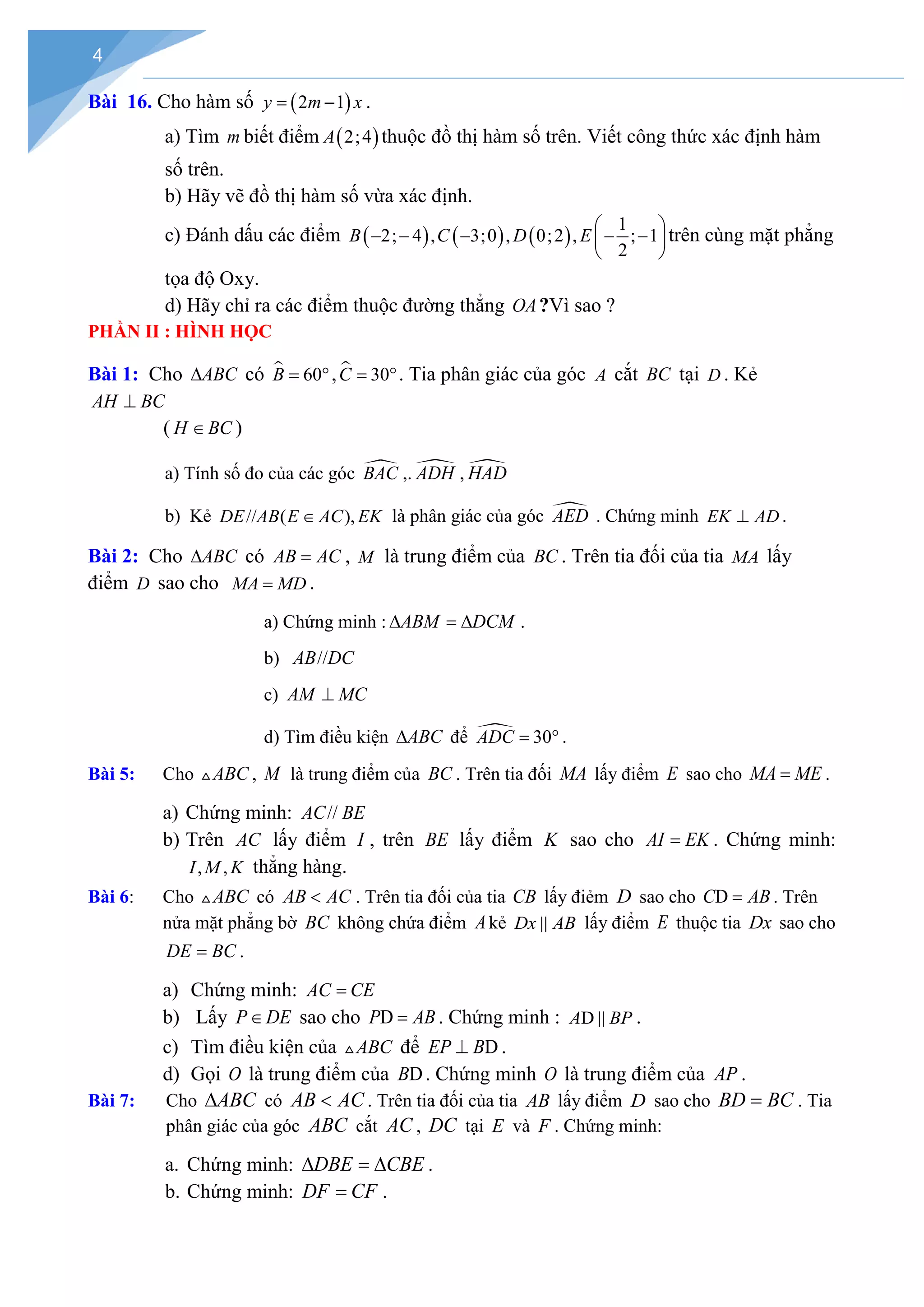 4
Bài 16. Cho hàm số ( )
2 1
y m x
= − .
a) Tìm m biết điểm ( )
2;4
A thuộc đồ thị hàm số trên. Viết công thức xác định hàm
số trên.
b) Hãy vẽ đồ thị hàm số vừa xác định.
c) Đánh dấu các điểm ( ) ( ) ( )
1
2; 4 , 3;0 , 0;2 , ; 1
2
B C D E
 
− − − − −
 
 
trên cùng mặt phẳng
tọa độ Oxy.
d) Hãy chỉ ra các điểm thuộc đường thẳng OA?Vì sao ?
PHẦN II : HÌNH HỌC
Bài 1: Cho ABC
∆ có  60
B
= °,  30
C
= °. Tia phân giác của góc A cắt BC tại D . Kẻ
AH BC
⊥
( H BC
∈ )
a) Tính số đo của các góc 
BAC ,. 
ADH , 
HAD
b) Kẻ // ( ),
DE AB E AC EK
∈ là phân giác của góc 
AED . Chứng minh EK AD
⊥ .
Bài 2: Cho ABC
∆ có AB AC
= , M là trung điểm của BC . Trên tia đối của tia MA lấy
điểm D sao cho MA MD
= .
a) Chứng minh : ABM DCM
∆ =
∆ .
b) //
AB DC
c) AM MC
⊥
d) Tìm điều kiện ABC
∆ để  30
ADC
= ° .
Bài 5: Cho ABC
 , M là trung điểm của BC . Trên tia đối MA lấy điểm E sao cho MA ME
= .
a) Chứng minh: //
AC BE
b) Trên AC lấy điểm I , trên BE lấy điểm K sao cho AI EK
= . Chứng minh:
, ,
I M K thẳng hàng.
Bài 6: Cho ABC
 có AB AC
< . Trên tia đối của tia CB lấy điẻm D sao cho D
C AB
= . Trên
nửa mặt phẳng bờ BC không chứa điểm Akẻ Dx AB
 lấy điểm E thuộc tia Dx sao cho
DE BC
= .
a) Chứng minh: AC CE
=
b) Lấy P DE
∈ sao cho D
P AB
= . Chứng minh : D
A BP
 .
c) Tìm điều kiện của ABC
 để D
EP B
⊥ .
d) Gọi O là trung điểm của D
B . Chứng minh O là trung điểm của AP .
Bài 7: Cho ABC
∆ có AB AC
< . Trên tia đối của tia AB lấy điểm D sao cho BD BC
= . Tia
phân giác của góc ABC cắt AC , DC tại E và F . Chứng minh:
a. Chứng minh: DBE CBE
∆ =
∆ .
b. Chứng minh: DF CF
= .
 
