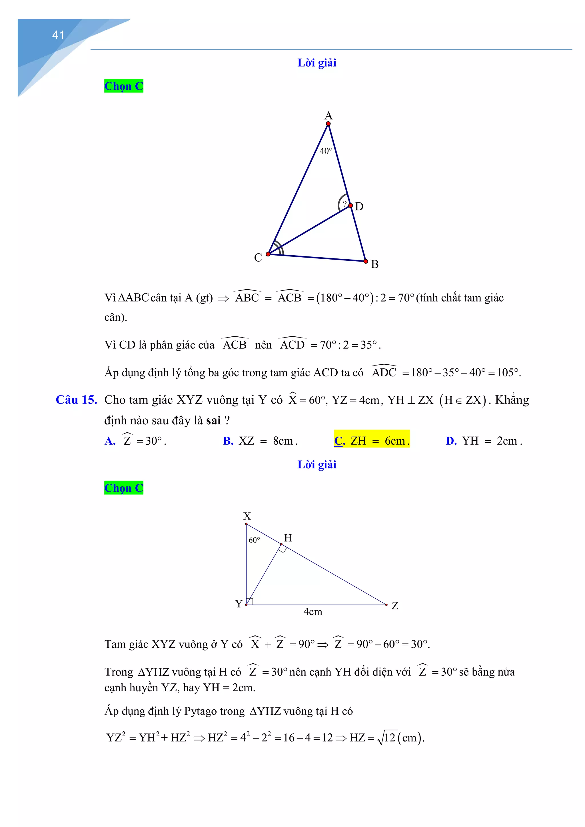 41
Lời giải
Chọn C
Vì ABC
∆ cân tại A (gt)   ( )
ABC ACB 180 40 : 2 70
⇒ = = °− ° = °(tính chất tam giác
cân).
Vì CD là phân giác của 
ACB nên 
ACD 70 : 2 35
= ° = °.
Áp dụng định lý tổng ba góc trong tam giác ACD ta có 
ADC 180 35 40 105 .
= °− °− °
= °
Câu 15. Cho tam giác XYZ vuông tại Y có  ( )
X 60 , YZ 4cm, YH ZX H ZX
= ° = ⊥ ∈ . Khẳng
định nào sau đây là sai ?
A. 
Z 30
= ° . B. XZ 8cm
= . C. ZH 6cm
= . D. YH 2cm
= .
Lời giải
Chọn C
Tam giác XYZ vuông ở Y có   
X Z 90 Z 90 60 30 .
+ = ° ⇒ = °− °
= °
Trong YHZ
∆ vuông tại H có 
Z 30
= °nên cạnh YH đối diện với 
Z 30
= ° sẽ bằng nửa
cạnh huyền YZ, hay YH = 2cm.
Áp dụng định lý Pytago trong YHZ
∆ vuông tại H có
( )
2 2 2 2 2 2
YZ YH + HZ HZ 4 2 16 4 12 HZ 12 cm .
= ⇒ = − = − = ⇒ =
? D
C
A
B
40°
4cm
Z
H
60°
Y
X
 