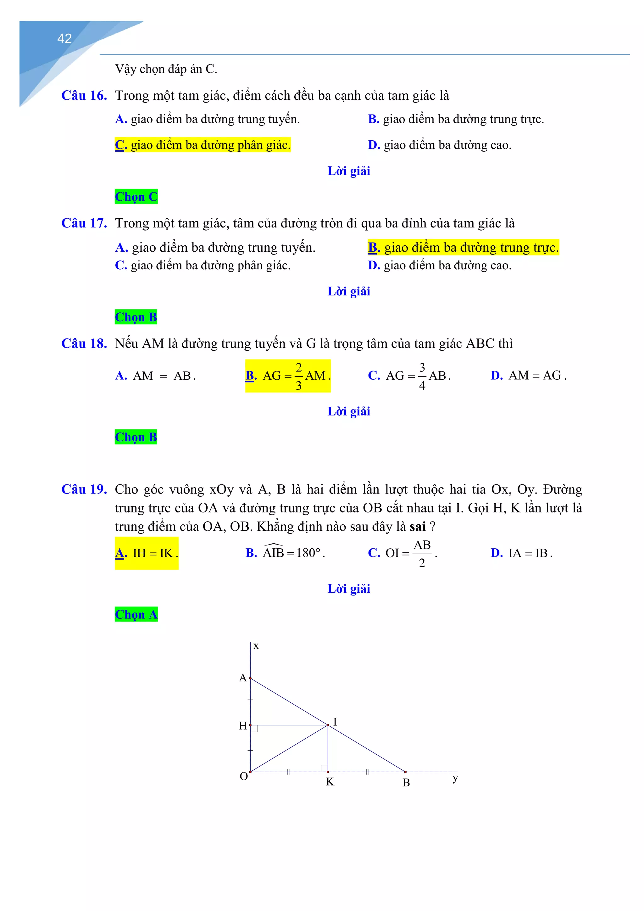 42
Vậy chọn đáp án C.
Câu 16. Trong một tam giác, điểm cách đều ba cạnh của tam giác là
A. giao điểm ba đường trung tuyến. B. giao điểm ba đường trung trực.
C. giao điểm ba đường phân giác. D. giao điểm ba đường cao.
Lời giải
Chọn C
Câu 17. Trong một tam giác, tâm của đường tròn đi qua ba đỉnh của tam giác là
A. giao điểm ba đường trung tuyến. B. giao điểm ba đường trung trực.
C. giao điểm ba đường phân giác. D. giao điểm ba đường cao.
Lời giải
Chọn B
Câu 18. Nếu AM là đường trung tuyến và G là trọng tâm của tam giác ABC thì
A. AM AB
= . B.
2
AG AM
3
= . C.
3
AG AB
4
= . D. AM AG
= .
Lời giải
Chọn B
Câu 19. Cho góc vuông xOy và A, B là hai điểm lần lượt thuộc hai tia Ox, Oy. Đường
trung trực của OA và đường trung trực của OB cắt nhau tại I. Gọi H, K lần lượt là
trung điểm của OA, OB. Khẳng định nào sau đây là sai ?
A. IH IK
= . B. 
AIB 180
= °. C.
AB
OI
2
= . D. IA IB
= .
Lời giải
Chọn A
A
B
K
H I
y
x
O
 