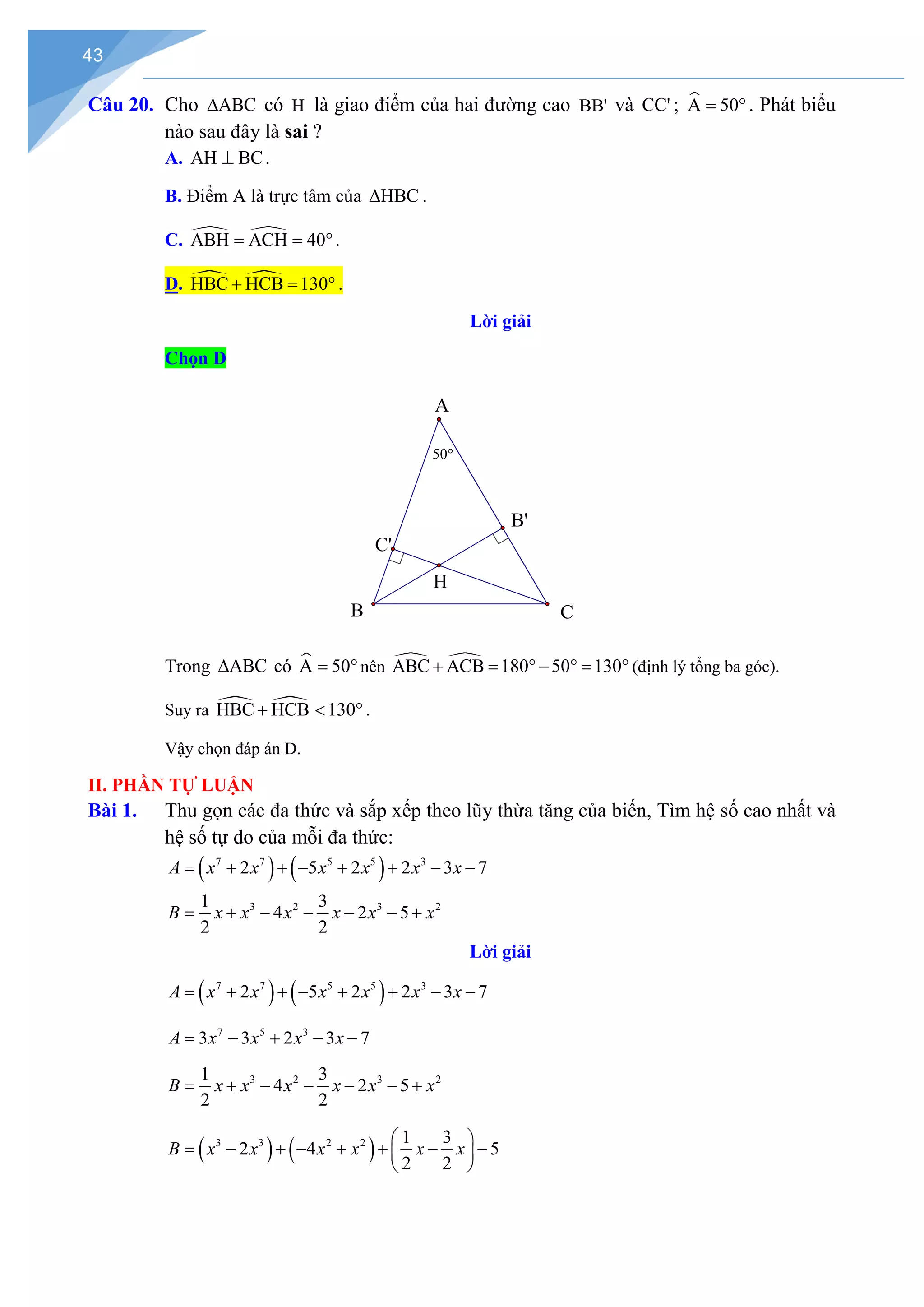 43
Câu 20. Cho ABC
∆ có H là giao điểm của hai đường cao BB' và CC' ; 
A 50
= °. Phát biểu
nào sau đây là sai ?
A. AH BC
⊥ .
B. Điểm A là trực tâm của HBC
∆ .
C.  
ABH ACH 40
= = °.
D.  
HBC HCB 130
+ = ° .
Lời giải
Chọn D
Trong ABC
∆ có 
A 50
= °nên  
ABC ACB 180 50 130
+ = °− °
= ° (định lý tổng ba góc).
Suy ra  
HBC HCB 130
+ < ° .
Vậy chọn đáp án D.
II. PHẦN TỰ LUẬN
Bài 1. Thu gọn các đa thức và sắp xếp theo lũy thừa tăng của biến, Tìm hệ số cao nhất và
hệ số tự do của mỗi đa thức:
( ) ( )
7 7 5 5 3
2 5 2 2 3 7
A x x x x x x
= + + − + + − −
3 2 3 2
1 3
4 2 5
2 2
B x x x x x x
= + − − − − +
Lời giải
( ) ( )
7 7 5 5 3
2 5 2 2 3 7
A x x x x x x
= + + − + + − −
7 5 3
3 3 2 3 7
A x x x x
= − + − −
3 2 3 2
1 3
4 2 5
2 2
B x x x x x x
= + − − − − +
( ) ( )
3 3 2 2 1 3
2 4 5
2 2
B x x x x x x
 
= − + − + + − −
 
 
H
B'
C'
C
B
A
50°
 