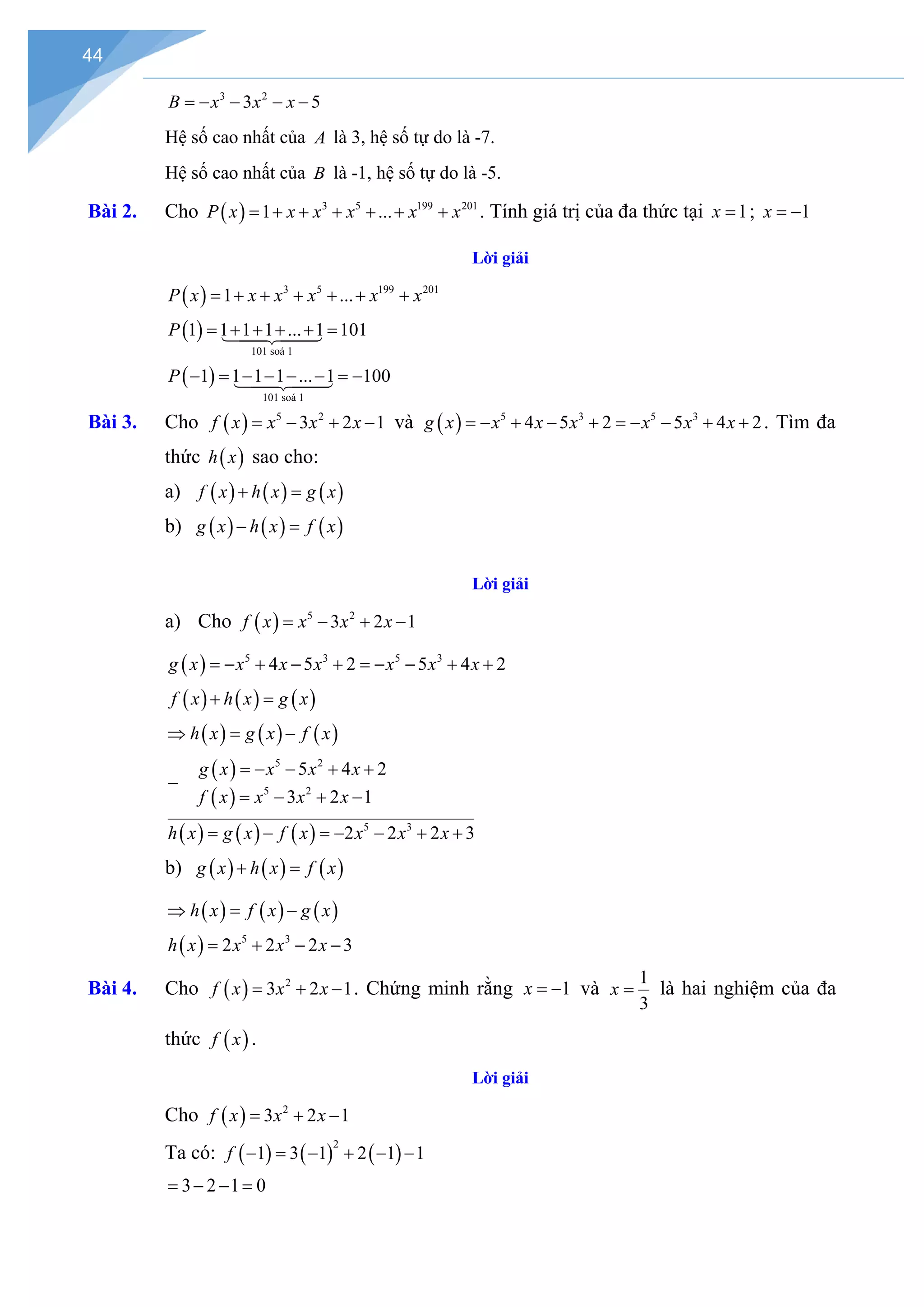 44
3 2
3 5
B x x x
=
− − − −
Hệ số cao nhất của A là 3, hệ số tự do là -7.
Hệ số cao nhất của B là -1, hệ số tự do là -5.
Bài 2. Cho ( ) 3 5 199 201
1 ...
P x x x x x x
= + + + + + + . Tính giá trị của đa thức tại 1
x = ; 1
x = −
Lời giải
( ) 3 5 199 201
1 ...
P x x x x x x
= + + + + + +
( )
101 soá 1
1 1 1 1 ... 1 101
P = + + + + =




( )
101 soá 1
1 1 1 1 ... 1 100
P − = − − − − =−




Bài 3. Cho ( ) 5 2
3 2 1
f x x x x
= − + − và ( ) 5 3 5 3
4 5 2 5 4 2
g x x x x x x x
=
− + − + =
− − + + . Tìm đa
thức ( )
h x sao cho:
a) ( ) ( ) ( )
f x h x g x
+ =
b) ( ) ( ) ( )
g x h x f x
− =
Lời giải
a) Cho ( ) 5 2
3 2 1
f x x x x
= − + −
( ) 5 3 5 3
4 5 2 5 4 2
g x x x x x x x
=
− + − + =
− − + +
( ) ( ) ( )
f x h x g x
+ =
( ) ( ) ( )
h x g x f x
⇒ = −
( )
( )
( ) ( ) ( )
5 2
5 2
5 3
5 4 2
3 2 1
2 2 2 3
g x x x x
f x x x x
h x g x f x x x x
=
− − + +
−
= − + −
= − =
− − + +
b) ( ) ( ) ( )
g x h x f x
+ =
( ) ( ) ( )
h x f x g x
⇒ = −
( ) 5 3
2 2 2 3
h x x x x
= + − −
Bài 4. Cho ( ) 2
3 2 1
f x x x
= + − . Chứng minh rằng 1
x = − và
1
3
x = là hai nghiệm của đa
thức ( )
f x .
Lời giải
Cho ( ) 2
3 2 1
f x x x
= + −
Ta có: ( ) ( ) ( )
2
1 3 1 2 1 1
f − = − + − −
3 2 1 0
= − − =
 