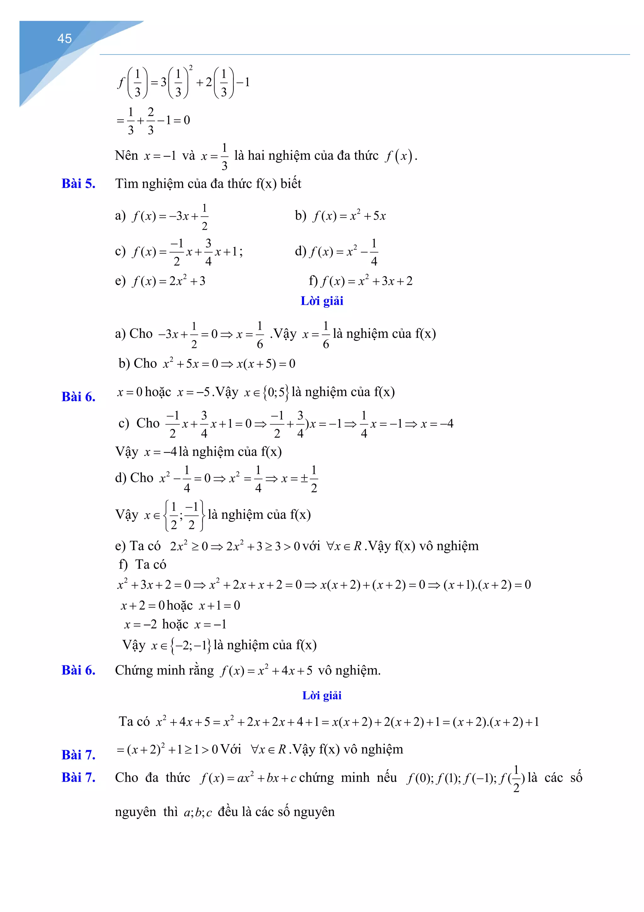45
2
1 1 1
3 2 1
3 3 3
f
     
= + −
     
     
1 2
1 0
3 3
= + − =
Nên 1
x = − và
1
3
x = là hai nghiệm của đa thức ( )
f x .
Bài 5. Tìm nghiệm của đa thức f(x) biết
a)
1
2
( ) 3
f x x
=
− + b) 2
( ) 5
f x x x
= +
c)
1 3
( ) 1
2 4
f x x x
−
= + + ; d) 2 1
( )
4
f x x
= −
e) 2
( ) 2 3
f x x
= + f) 2
( ) 3 2
f x x x
= + +
Lời giải
a) Cho
1
2
1
3 0
6
x x
− + = ⇒ = .Vậy
1
6
x = là nghiệm của f(x)
Bài 6.
b) Cho 2
5 0 ( 5) 0
x x x x
+ = ⇒ + =
0
x = hoặc 5
x = − .Vậy { }
0;5
x∈ là nghiệm của f(x)
c) Cho
1 3 1 3 1
1 0 ) 1 1 4
2 4 2 4 4
x x x x x
− −
+ + = ⇒ + =− ⇒ =− ⇒ =−
Vậy 4
x = − là nghiệm của f(x)
d) Cho 2 2
1 1 1
0
4 4 2
x x x
− = ⇒ = ⇒ =
±
Vậy
1 1
;
2 2
x
−
 
∈ 
 
là nghiệm của f(x)
e) Ta có 2 2
2 0 2 3 3 0
x x
≥ ⇒ + ≥ > với x R
∀ ∈ .Vậy f(x) vô nghiệm
f) Ta có
2 2
3 2 0 2 2 0 ( 2) ( 2) 0 ( 1).( 2) 0
x x x x x x x x x x
+ + = ⇒ + + + = ⇒ + + + = ⇒ + + =
2 0
x + =hoặc 1 0
x + =
2
x = − hoặc 1
x = −
Vậy }
{ 2; 1
x∈ − − là nghiệm của f(x)
Bài 6. Chứng minh rằng 2
( ) 4 5
f x x x
= + + vô nghiệm.
Lời giải
Bài 7.
Ta có 2 2
4 5 2 2 4 1 ( 2) 2( 2) 1 ( 2).( 2) 1
x x x x x x x x x x
+ + = + + + + = + + + + = + + +
2
( 2) 1 1 0
x
= + + ≥ > Với x R
∀ ∈ .Vậy f(x) vô nghiệm
Bài 7. Cho đa thức 2
( )
f x ax bx c
= + + chứng minh nếu
1
(0); (1); ( 1); ( )
2
f f f f
− là các số
nguyên thì ; ;
a b c đều là các số nguyên
 