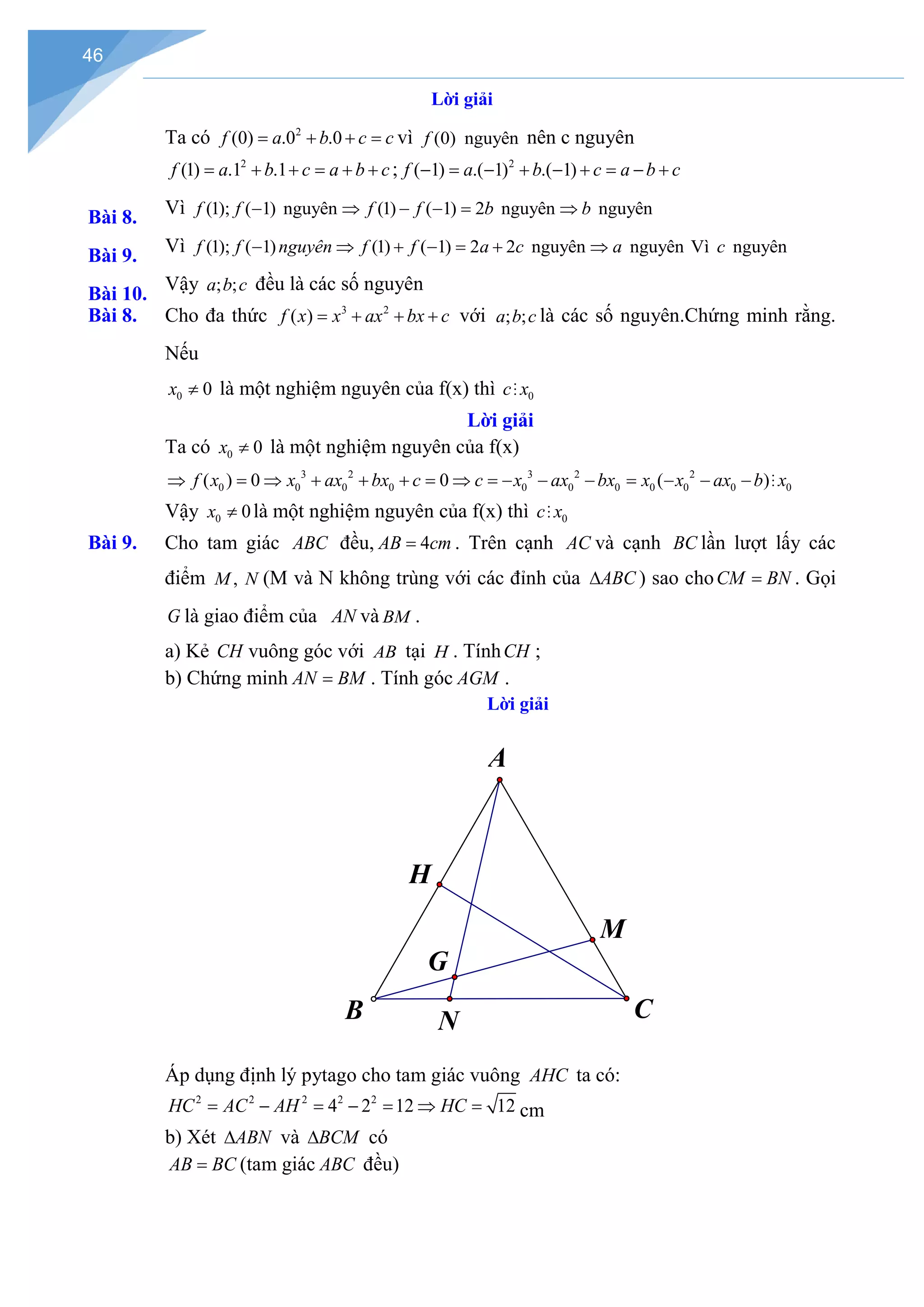 46
Lời giải
Ta có 2
(0) .0 .0
f a b c c
= + + = vì (0) nguyên
f nên c nguyên
Bài 8.
2
(1) .1 .1
f a b c a b c
= + + = + + ; 2
( 1) .( 1) .( 1)
f a b c a b c
− = − + − + = − +
Bài 9.
Vì (1); ( 1) nguyên (1) ( 1) 2 nguyên nguyên
f f f f b b
− ⇒ − −
= ⇒
Bài 10.
Vì (1); ( 1) (1) ( 1) 2 2 nguyên nguyên Vì nguyên
f f nguyên f f a c a c
− ⇒ + − = + ⇒
Vậy ; ;
a b c đều là các số nguyên
Bài 8. Cho đa thức 3 2
( )
f x x ax bx c
= + + + với ; ;
a b c là các số nguyên.Chứng minh rằng.
Nếu
0 0
x ≠ là một nghiệm nguyên của f(x) thì 0
c x

Lời giải
Ta có 0 0
x ≠ là một nghiệm nguyên của f(x)
3 2 3 2 2
0 0 0 0 0 0 0 0 0 0 0
( ) 0 0 ( )
f x x ax bx c c x ax bx x x ax b x
⇒ = ⇒ + + + = ⇒ = − − − = − − − 
Vậy 0 0
x ≠ là một nghiệm nguyên của f(x) thì 0
c x

Bài 9. Cho tam giác ABC đều, 4
AB cm
= . Trên cạnh AC và cạnh BC lần lượt lấy các
điểm ,
M N (M và N không trùng với các đỉnh của ABC
∆ ) sao choCM BN
= . Gọi
G là giao điểm của AN và BM .
a) Kẻ CH vuông góc với AB tại H . TínhCH ;
b) Chứng minh AN BM
= . Tính góc AGM .
Lời giải
Áp dụng định lý pytago cho tam giác vuông AHC ta có:
2 2 2 2 2
4 2 12 12
HC AC AH HC
= − = − = ⇒ = cm
b) Xét ABN
∆ và BCM
∆ có
AB BC
= (tam giác ABC đều)
G
B
A
C
H
N
M
 