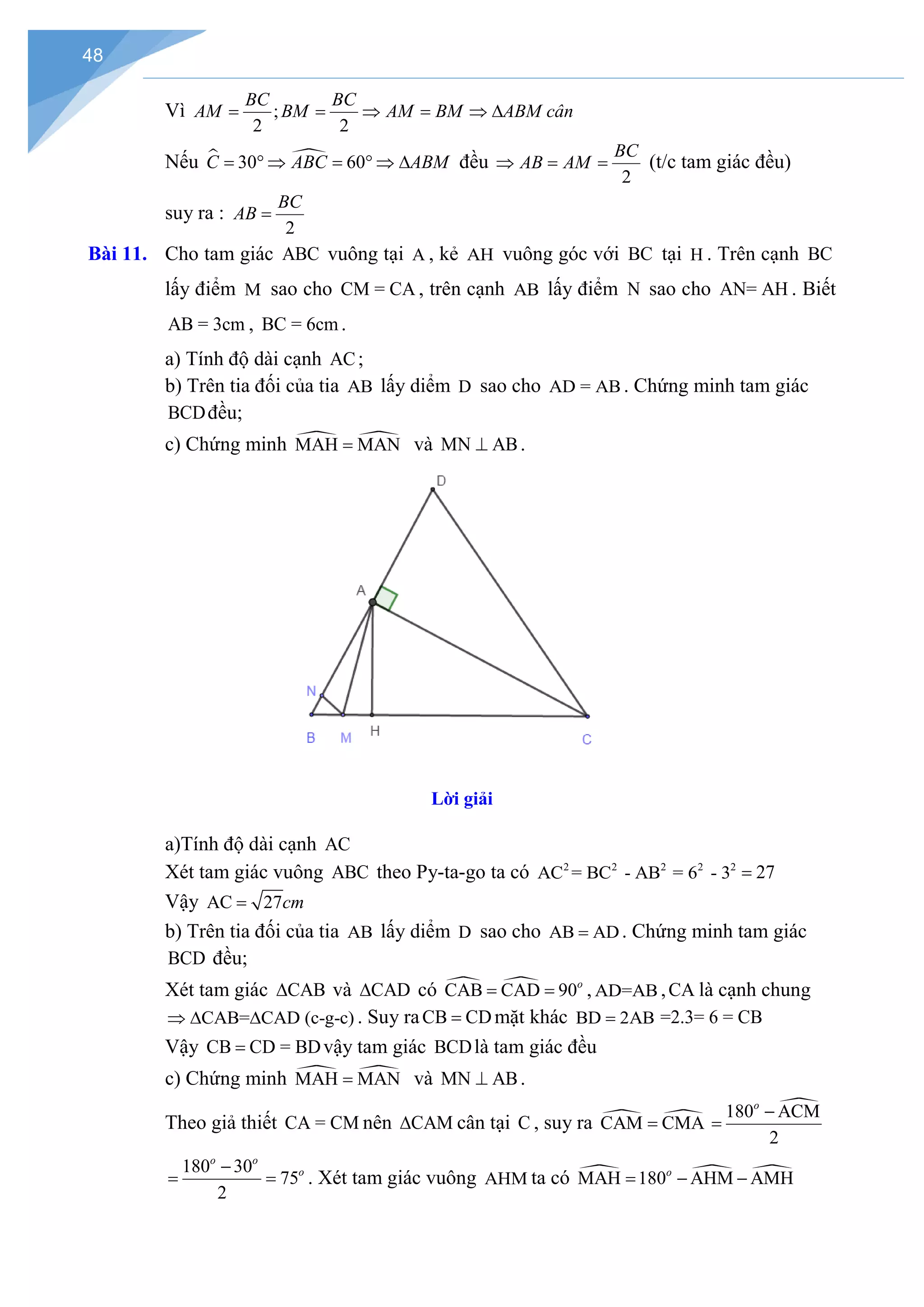 48
Vì ;
2 2
BC BC
AM BM AM BM ABM cân
= = ⇒ = ⇒ ∆
Nếu  
30 60
C ABC ABM
= ° ⇒ = ° ⇒ ∆ đều
2
BC
AB AM
⇒ = = (t/c tam giác đều)
suy ra :
2
BC
AB =
Bài 11. Cho tam giác ABC vuông tại A , kẻ AH vuông góc với BC tại H . Trên cạnh BC
lấy điểm M sao cho CM = CA , trên cạnh AB lấy điểm N sao cho AN= AH . Biết
AB = 3cm , BC = 6cm .
a) Tính độ dài cạnh AC;
b) Trên tia đối của tia AB lấy diểm D sao cho AD = AB . Chứng minh tam giác
BCDđều;
c) Chứng minh  
MAH MAN
= và MN AB
⊥ .
Lời giải
a)Tính độ dài cạnh AC
Xét tam giác vuông ABC theo Py-ta-go ta có 2 2 2
AC = BC - AB 2 2
= 6 - 3 27
=
Vậy AC 27cm
=
b) Trên tia đối của tia AB lấy diểm D sao cho AB AD
= . Chứng minh tam giác
BCD đều;
Xét tam giác CAB
∆ và CAD
∆ có  
CAB CAD 90o
= = , AD=AB ,CA là cạnh chung
CAB= CAD (c-g-c)
⇒ ∆ ∆ . Suy raCB CD
= mặt khác BD 2AB
= =2.3= 6 = CB
Vậy CB CD = BD
= vậy tam giác BCDlà tam giác đều
c) Chứng minh  
MAH MAN
= và MN AB
⊥ .
Theo giả thiết CA = CM nên CAM
∆ cân tại C , suy ra  
CAM CMA
=

180 ACM
2
o
−
=
180 30
75
2
o o
o
−
= = . Xét tam giác vuông AHM ta có   
MAH 180 AHM AMH
o
= − −
 