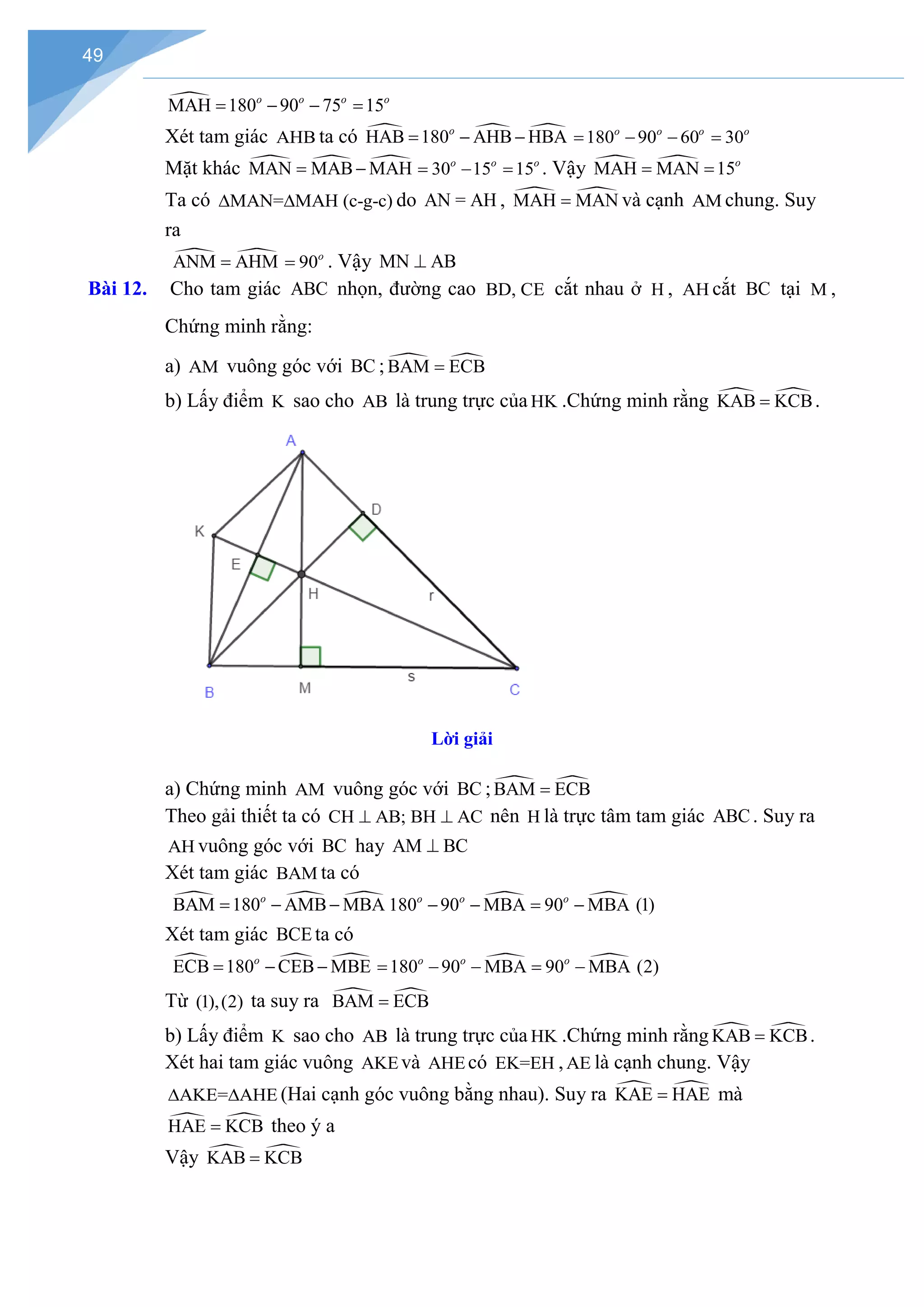 49

MAH 180 90 75 15
o o o o
= − − =
Xét tam giác AHB ta có   
HAB 180 AHB HBA
o
= − − 180 90 60 30
o o o o
= − − =
Mặt khác   
MAN MAB MAH
= − 30 15 15
o o o
= − = . Vậy  
MAH MAN 15o
= =
Ta có MAN= MAH (c-g-c)
∆ ∆ do AN = AH ,  
MAH MAN
= và cạnh AM chung. Suy
ra
 
ANM AHM
= 90o
= . Vậy MN AB
⊥
Bài 12. Cho tam giác ABC nhọn, đường cao BD, CE cắt nhau ở H , AH cắt BC tại M ,
Chứng minh rằng:
a) AM vuông góc với BC ;  
BAM ECB
=
b) Lấy điểm K sao cho AB là trung trực của HK .Chứng minh rằng  
KAB KCB
= .
Lời giải
a) Chứng minh AM vuông góc với BC ;  
BAM ECB
=
Theo gải thiết ta có CH AB; BH AC
⊥ ⊥ nên H là trực tâm tam giác ABC. Suy ra
AH vuông góc với BC hay AM BC
⊥
Xét tam giác BAM ta có
  
BAM 180 AMB MBA
o
= − −  
180 90 MBA 90 MBA (1)
o o o
− − = −
Xét tam giác BCE ta có
  
ECB 180 CEB MBE
o
= − −  
180 90 MBA 90 MBA (2)
o o o
= − − = −
Từ (1),(2) ta suy ra  
BAM ECB
=
b) Lấy điểm K sao cho AB là trung trực của HK .Chứng minh rằng  
KAB KCB
= .
Xét hai tam giác vuông AKEvà AHEcó EK=EH ,AE là cạnh chung. Vậy
AKE= AHE
∆ ∆ (Hai cạnh góc vuông bằng nhau). Suy ra  
KAE HAE
= mà
 
HAE KCB
= theo ý a
Vậy  
KAB KCB
=
 