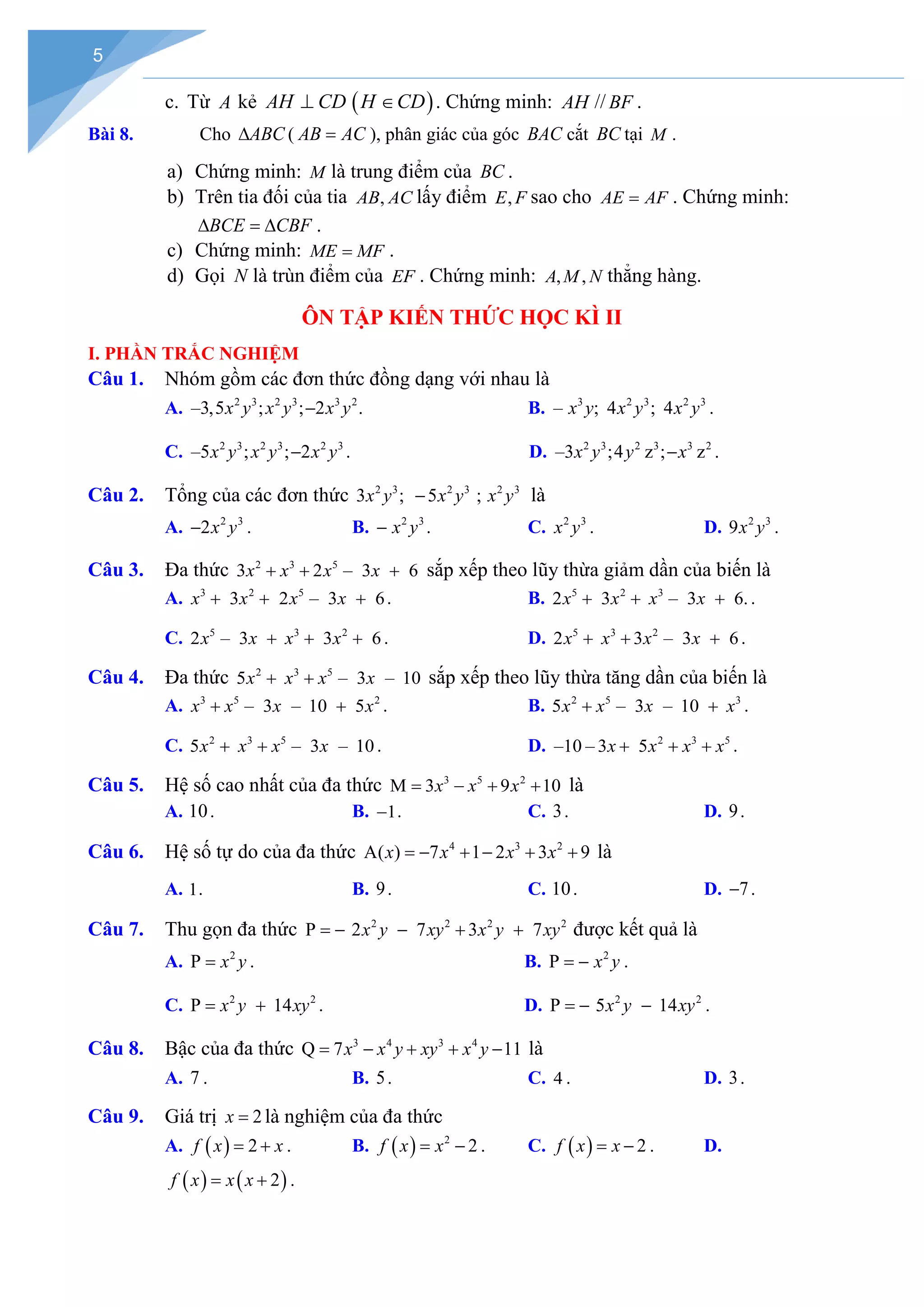 5
c. Từ A kẻ ( )
AH CD H CD
⊥ ∈ . Chứng minh: AH // BF .
Bài 8. Cho ABC
∆ ( AB AC
= ), phân giác của góc BAC cắt BC tại M .
a) Chứng minh: M là trung điểm của BC .
b) Trên tia đối của tia ,
AB AC lấy điểm ,
E F sao cho AE AF
= . Chứng minh:
BCE CBF
∆ =
∆ .
c) Chứng minh: ME MF
= .
d) Gọi N là trùn điểm của EF . Chứng minh: , ,
A M N thẳng hàng.
ÔN TẬP KIẾN THỨC HỌC KÌ II
I. PHẦN TRẮC NGHIỆM
Câu 1. Nhóm gồm các đơn thức đồng dạng với nhau là
A. 2 3 2 3 3 2
–3,5 ; ; 2 .
x y x y x y
− B. 3 2 3 2 3
– ; 4 ; 4
x y x y x y .
C. 2 3 2 3 2 3
–5 ; ; 2
x y x y x y
− . D. 2 3 2 3 3 2
–3 ;4 ; z
z .
x y y x
−
Câu 2. Tổng của các đơn thức 2 3 2 3 2 3
3 ; 5 ;
x y x y x y
− là
A. 2 3
2x y
− . B. 2 3
x y
− . C. 2 3
x y . D. 2 3
9x y .
Câu 3. Đa thức 2 3 5
3 2 – 3 6
x x x x
+ + + sắp xếp theo lũy thừa giảm dần của biến là
A. 3 2 5
3 2 – 3 6
x x x x
+ + + . B. 5 2 3
2 3 – 3 6.
x x x x
+ + + .
C. 5 3 2
2 – 3 3 6
x x x x
+ + + . D. 5 3 2
2 3 – 3 6
x x x x
+ + + .
Câu 4. Đa thức 2 3 5
5 – 3 – 10
x x x x
+ + sắp xếp theo lũy thừa tăng dần của biến là
A. 3 5 2
– 3 – 10 5
x x x x
+ + . B. 2 5 3
5 – 3 – 10
x x x x
+ + .
C. 2 3 5
5 – 3 – 10
x x x x
+ + . D. 2 3 5
–10 – 3 5
x x x x
+ + + .
Câu 5. Hệ số cao nhất của đa thức 3 5 2
M 3 9 10
x x x
= − + + là
A. 10. B. 1
− . C. 3. D. 9.
Câu 6. Hệ số tự do của đa thức 4 3 2
A( ) 7 1 2 3 9
x x x x
=− + − + + là
A. 1. B. 9. C. 10. D. 7
− .
Câu 7. Thu gọn đa thức 2 2 2 2
P 2 7 3 7
x y xy x y xy
=
− − + + được kết quả là
A. 2
P x y
= . B. 2
P x y
= − .
C. 2 2
P 14
x y xy
= + . D. 2 2
P 5 14
x y xy
=
− − .
Câu 8. Bậc của đa thức 3 4 3 4
Q 7 11
x x y xy x y
= − + + − là
A. 7 . B. 5. C. 4 . D. 3.
Câu 9. Giá trị 2
x = là nghiệm của đa thức
A. ( ) 2
f x x
= + . B. ( ) 2
2
f x x
= − . C. ( ) 2
f x x
= − . D.
( ) ( )
2
f x x x
= + .
 