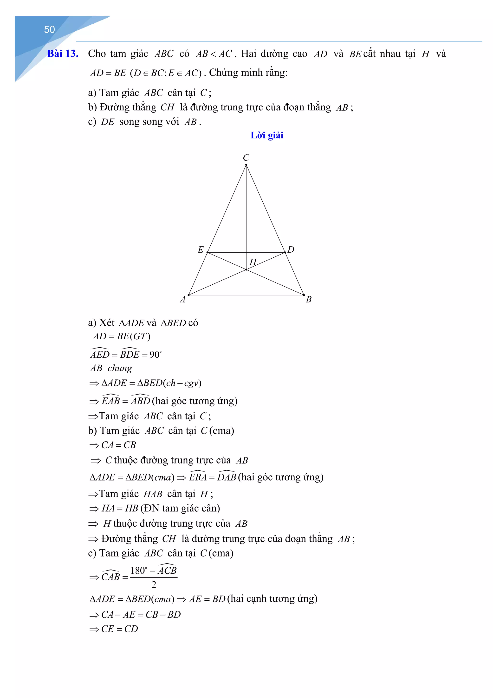 50
Bài 13. Cho tam giác ABC có AB AC
< . Hai đường cao AD và BE cắt nhau tại H và
AD BE
= ( ; )
D BC E AC
∈ ∈ . Chứng minh rằng:
a) Tam giác ABC cân tại C ;
b) Đường thẳng CH là đường trung trực của đoạn thẳng AB ;
c) DE song song với AB .
Lời giải
a) Xét ADE
∆ và BED
∆ có
( )
AD BE GT
=
  90
AED BDE
= = 
AB chung
( )
ADE BED ch cgv
⇒ ∆ = ∆ −
 
EAB ABD
⇒ =(hai góc tương ứng)
⇒Tam giác ABC cân tại C ;
b) Tam giác ABC cân tại C (cma)
CA CB
⇒ =
⇒ C thuộc đường trung trực của AB
 
( )
ADE BED cma EBA DAB
∆ =
∆ ⇒ = (hai góc tương ứng)
⇒Tam giác HAB cân tại H ;
HA HB
⇒ =(ĐN tam giác cân)
⇒ H thuộc đường trung trực của AB
⇒ Đường thẳng CH là đường trung trực của đoạn thẳng AB ;
c) Tam giác ABC cân tại C (cma)


180
2
ACB
CAB
−
⇒ =

( )
ADE BED cma AE BD
∆ =
∆ ⇒ = (hai cạnh tương ứng)
CA AE CB BD
⇒ − = −
CE CD
⇒ =
H
E D
A B
C
 