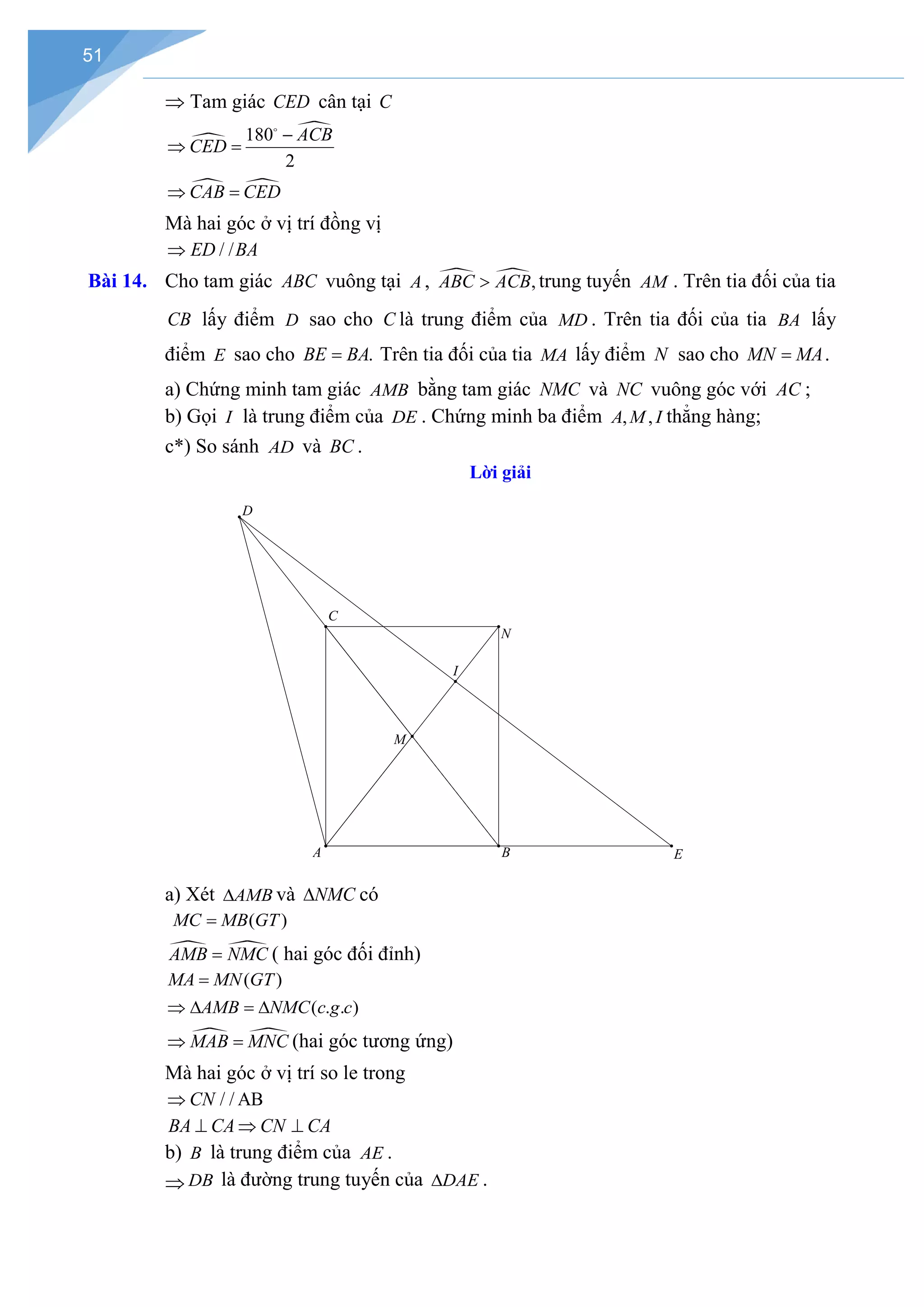 51
⇒ Tam giác CED cân tại C


180
2
ACB
CED
−
⇒ =

 
CAB CED
⇒ =
Mà hai góc ở vị trí đồng vị
/ /
ED BA
⇒
Bài 14. Cho tam giác ABC vuông tại A ,  ,
ABC ACB
> trung tuyến AM . Trên tia đối của tia
CB lấy điểm D sao cho C là trung điểm của MD . Trên tia đối của tia BA lấy
điểm E sao cho .
BE BA
= Trên tia đối của tia MA lấy điểm N sao cho MN MA
= .
a) Chứng minh tam giác AMB bằng tam giác NMC và NC vuông góc với AC ;
b) Gọi I là trung điểm của DE . Chứng minh ba điểm , ,
A M I thẳng hàng;
c*) So sánh AD và BC .
Lời giải
a) Xét AMB
∆ và NMC
∆ có
( )
MC MB GT
=
 
AMB NMC
= ( hai góc đối đỉnh)
( )
MA MN GT
=
( . . )
AMB NMC c g c
⇒ ∆ = ∆
 
MAB MNC
⇒ =(hai góc tương ứng)
Mà hai góc ở vị trí so le trong
/ / AB
CN
⇒
BA CA CN CA
⊥ ⇒ ⊥
b) B là trung điểm của AE .
⇒ DB là đường trung tuyến của DAE
∆ .
I
N
E
D
M
A B
C
 