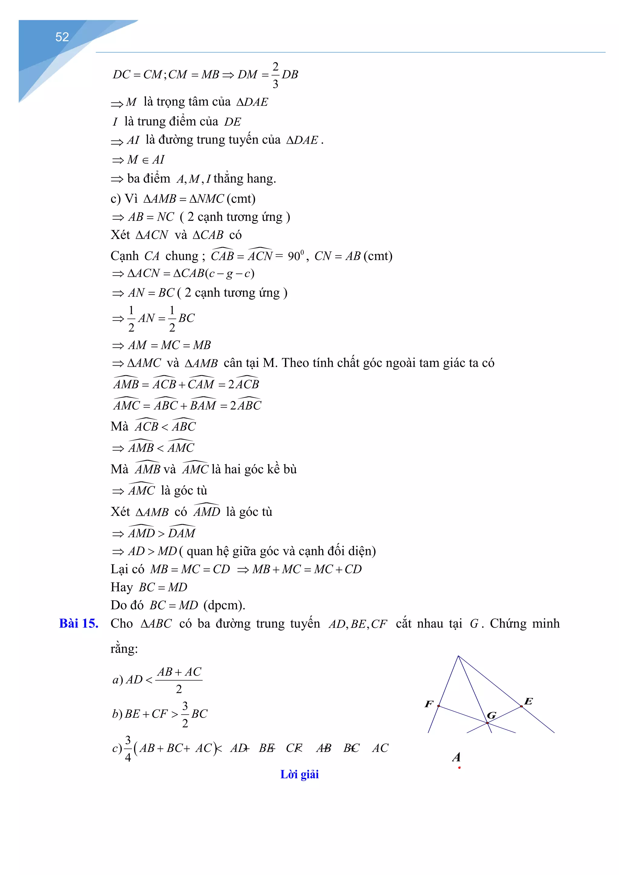 52
2
;
3
DC CM CM MB DM DB
= = ⇒ =
⇒ M là trọng tâm của DAE
∆
I là trung điểm của DE
⇒ AI là đường trung tuyến của DAE
∆ .
M AI
⇒ ∈
⇒ ba điểm , ,
A M I thẳng hang.
c) Vì AMB NMC
∆ =
∆ (cmt)
AB NC
⇒ = ( 2 cạnh tương ứng )
Xét ACN
∆ và CAB
∆ có
Cạnh CA chung ;  
CAB ACN
= = 0
90 , CN AB
= (cmt)
( )
ACN CAB c g c
⇒ ∆ = ∆ − −
AN BC
⇒ =( 2 cạnh tương ứng )
1 1
2 2
AN BC
⇒ =
AM MC MB
⇒ = =
AMC
⇒ ∆ và AMB
∆ cân tại M. Theo tính chất góc ngoài tam giác ta có
   
2
AMB ACB CAM ACB
= + =
   
2
AMC ABC BAM ABC
= + =
Mà  
ACB ABC
<
 
AMB AMC
⇒ <
Mà 
AMB và 
AMC là hai góc kề bù

AMC
⇒ là góc tù
Xét AMB
∆ có 
AMD là góc tù
 
AMD DAM
⇒ >
AD MD
⇒ > ( quan hệ giữa góc và cạnh đối diện)
Lại có MB MC CD
= = MB MC MC CD
⇒ + = +
Hay BC MD
=
Do đó BC MD
= (dpcm).
)
2
AB AC
a AD
+
<
3
)
2
b BE CF BC
+ >
( )
3
)
4
c AB BC AC AD BE CF AB BC AC
G
E
F
A
+ + < + + < + +
Lời giải
Bài 15. Cho ∆ABC có ba đường trung tuyến AD, ,
BE CF cắt nhau tại G . Chứng minh
rằng:
 