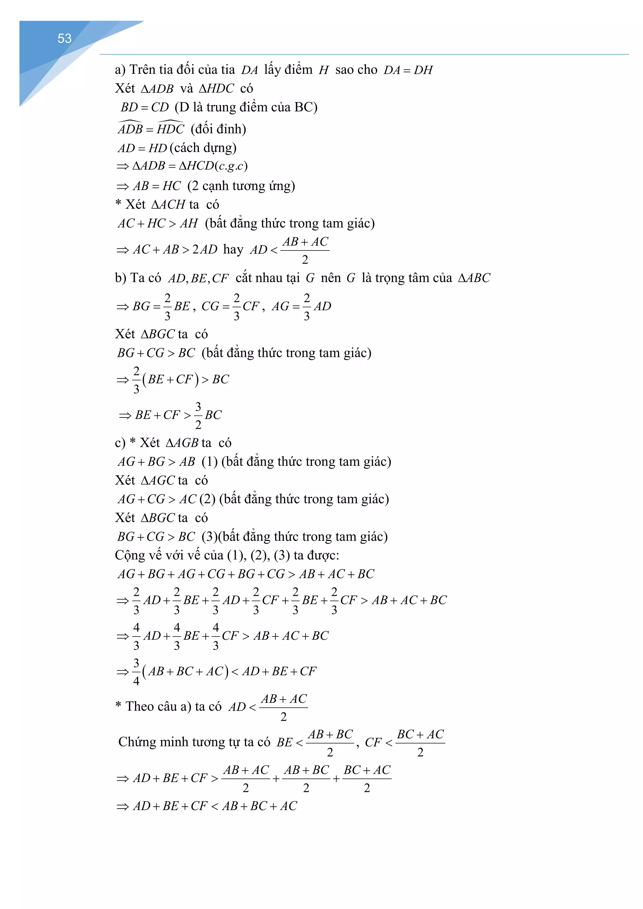 53
a) Trên tia đối của tia DA lấy điểm H sao cho DA DH
=
Xét ADB
∆ và HDC
∆ có
BD CD
= (D là trung điểm của BC)
 
ADB HDC
= (đối đỉnh)
AD HD
= (cách dựng)
( . . )
ADB HCD c g c
⇒ ∆ = ∆
AB HC
⇒ = (2 cạnh tương ứng)
* Xét ACH
∆ ta có
AC HC AH
+ > (bất đẳng thức trong tam giác)
2
AC AB AD
⇒ + > hay
2
AB AC
AD
+
<
b) Ta có , ,
AD BE CF cắt nhau tại G nên G là trọng tâm của ABC
∆
2
3
BG BE
⇒ = ,
2
3
CG CF
= ,
2
3
AG AD
=
Xét BGC
∆ ta có
BG CG BC
+ > (bất đẳng thức trong tam giác)
( )
2
3
BE CF BC
⇒ + >
3
2
BE CF BC
⇒ + >
c) * Xét AGB
∆ ta có
AG BG AB
+ > (1) (bất đẳng thức trong tam giác)
Xét AGC
∆ ta có
AG CG AC
+ > (2) (bất đẳng thức trong tam giác)
Xét BGC
∆ ta có
BG CG BC
+ > (3)(bất đẳng thức trong tam giác)
Cộng vế với vế của (1), (2), (3) ta được:
AG BG AG CG BG CG AB AC BC
+ + + + + > + +
2 2 2 2 2 2
3 3 3 3 3 3
AD BE AD CF BE CF AB AC BC
⇒ + + + + + > + +
4 4 4
3 3 3
AD BE CF AB AC BC
⇒ + + > + +
( )
3
4
AB BC AC AD BE CF
⇒ + + < + +
* Theo câu a) ta có
2
AB AC
AD
+
<
Chứng minh tương tự ta có
2
AB BC
BE
+
< ,
2
BC AC
CF
+
<
2 2 2
AB AC AB BC BC AC
AD BE CF
+ + +
⇒ + + > + +
AD BE CF AB BC AC
⇒ + + < + +
 