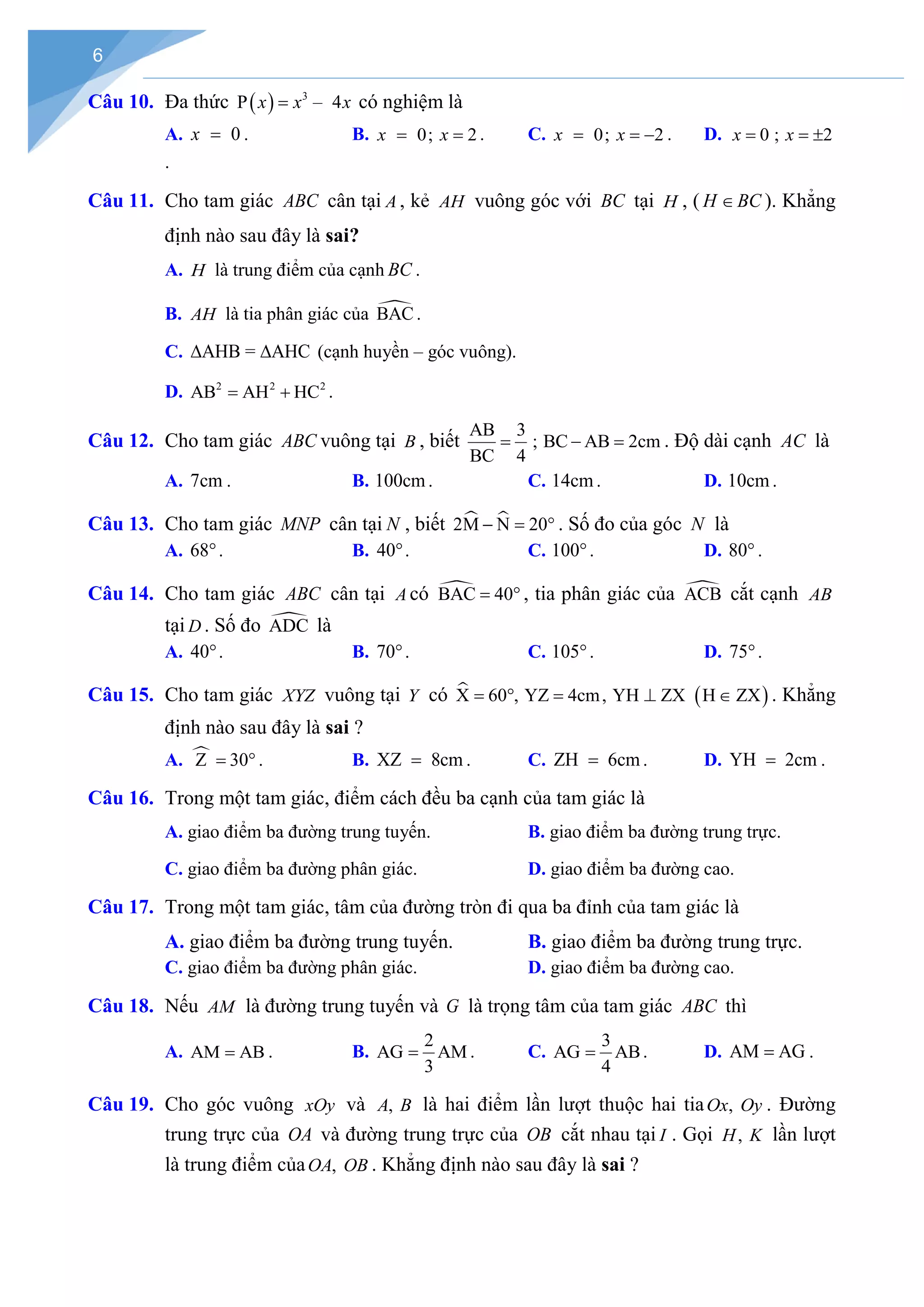 6
Câu 10. Đa thức ( ) 3
P – 4
x x x
= có nghiệm là
A. 0
x = . B. 0; 2
x x
= = . C. 0; 2
x x
= = − . D. 0 ; 2
x x
= = ±
.
Câu 11. Cho tam giác ABC cân tại A , kẻ AH vuông góc với BC tại H , ( H BC
∈ ). Khẳng
định nào sau đây là sai?
A. H là trung điểm của cạnh BC .
B. AH là tia phân giác của 
BAC.
C. AHB = AHC
∆ ∆ (cạnh huyền – góc vuông).
D. 2 2 2
AB AH HC
= + .
Câu 12. Cho tam giác ABC vuông tại B , biết
AB 3
; BC AB 2cm
BC 4
= − = . Độ dài cạnh AC là
A. 7cm . B. 100cm. C. 14cm . D. 10cm .
Câu 13. Cho tam giác MNP cân tại N , biết  
2M N 20
− = ° . Số đo của góc N là
A. 68°. B. 40°. C. 100°. D. 80° .
Câu 14. Cho tam giác ABC cân tại A có 
BAC 40
= ° , tia phân giác của 
ACB cắt cạnh AB
tại D . Số đo 
ADC là
A. 40°. B. 70°. C. 105°. D. 75°.
Câu 15. Cho tam giác XYZ vuông tại Y có  ( )
X 60 , YZ 4cm, YH ZX H ZX
= ° = ⊥ ∈ . Khẳng
định nào sau đây là sai ?
A. 
Z 30
= ° . B. XZ 8cm
= . C. ZH 6cm
= . D. YH 2cm
= .
Câu 16. Trong một tam giác, điểm cách đều ba cạnh của tam giác là
A. giao điểm ba đường trung tuyến. B. giao điểm ba đường trung trực.
C. giao điểm ba đường phân giác. D. giao điểm ba đường cao.
Câu 17. Trong một tam giác, tâm của đường tròn đi qua ba đỉnh của tam giác là
A. giao điểm ba đường trung tuyến. B. giao điểm ba đường trung trực.
C. giao điểm ba đường phân giác. D. giao điểm ba đường cao.
Câu 18. Nếu AM là đường trung tuyến và G là trọng tâm của tam giác ABC thì
A. AM AB
= . B.
2
AG AM
3
= . C.
3
AG AB
4
= . D. AM AG
= .
Câu 19. Cho góc vuông xOy và ,
A B là hai điểm lần lượt thuộc hai tia ,
Ox Oy . Đường
trung trực của OA và đường trung trực của OB cắt nhau tại I . Gọi ,
H K lần lượt
là trung điểm của ,
OA OB . Khẳng định nào sau đây là sai ?
 
