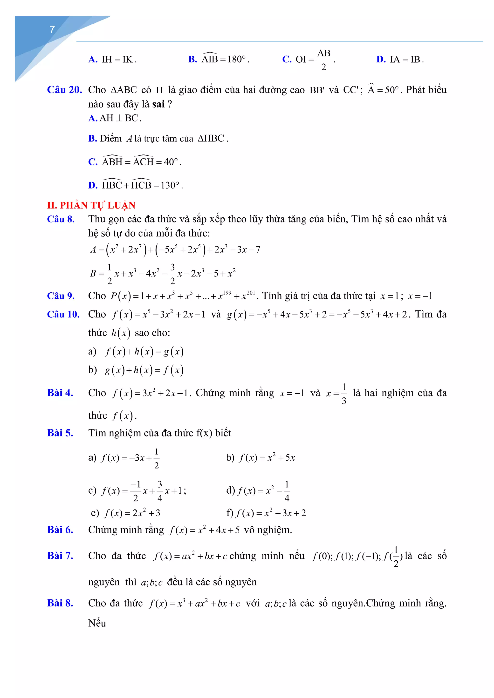 7
A. IH IK
= . B. 
AIB 180
= °. C.
AB
OI
2
= . D. IA IB
= .
Câu 20. Cho ABC
∆ có H là giao điểm của hai đường cao BB' và CC' ; 
A 50
= °. Phát biểu
nào sau đây là sai ?
A. AH BC
⊥ .
B. Điểm A là trực tâm của HBC
∆ .
C.  
ABH ACH 40
= = °.
D.  
HBC HCB 130
+ = ° .
II. PHẦN TỰ LUẬN
Câu 8. Thu gọn các đa thức và sắp xếp theo lũy thừa tăng của biến, Tìm hệ số cao nhất và
hệ số tự do của mỗi đa thức:
( ) ( )
7 7 5 5 3
2 5 2 2 3 7
A x x x x x x
= + + − + + − −
3 2 3 2
1 3
4 2 5
2 2
B x x x x x x
= + − − − − +
Câu 9. Cho ( ) 3 5 199 201
1 ...
P x x x x x x
= + + + + + + . Tính giá trị của đa thức tại 1
x = ; 1
x = −
Câu 10. Cho ( ) 5 2
3 2 1
f x x x x
= − + − và ( ) 5 3 5 3
4 5 2 5 4 2
g x x x x x x x
=
− + − + =
− − + + . Tìm đa
thức ( )
h x sao cho:
a) ( ) ( ) ( )
f x h x g x
+ =
b) ( ) ( ) ( )
g x h x f x
+ =
Bài 4. Cho ( ) 2
3 2 1
f x x x
= + − . Chứng minh rằng 1
x = − và
1
3
x = là hai nghiệm của đa
thức ( )
f x .
Bài 5. Tìm nghiệm của đa thức f(x) biết
a)
1
2
( ) 3
f x x
=
− + b) 2
( ) 5
f x x x
= +
c)
1 3
( ) 1
2 4
f x x x
−
= + + ; d) 2 1
( )
4
f x x
= −
e) 2
( ) 2 3
f x x
= + f) 2
( ) 3 2
f x x x
= + +
Bài 6. Chứng minh rằng 2
( ) 4 5
f x x x
= + + vô nghiệm.
Bài 7. Cho đa thức 2
( )
f x ax bx c
= + + chứng minh nếu
1
(0); (1); ( 1); ( )
2
f f f f
− là các số
nguyên thì ; ;
a b c đều là các số nguyên
Bài 8. Cho đa thức 3 2
( )
f x x ax bx c
= + + + với ; ;
a b c là các số nguyên.Chứng minh rằng.
Nếu
 