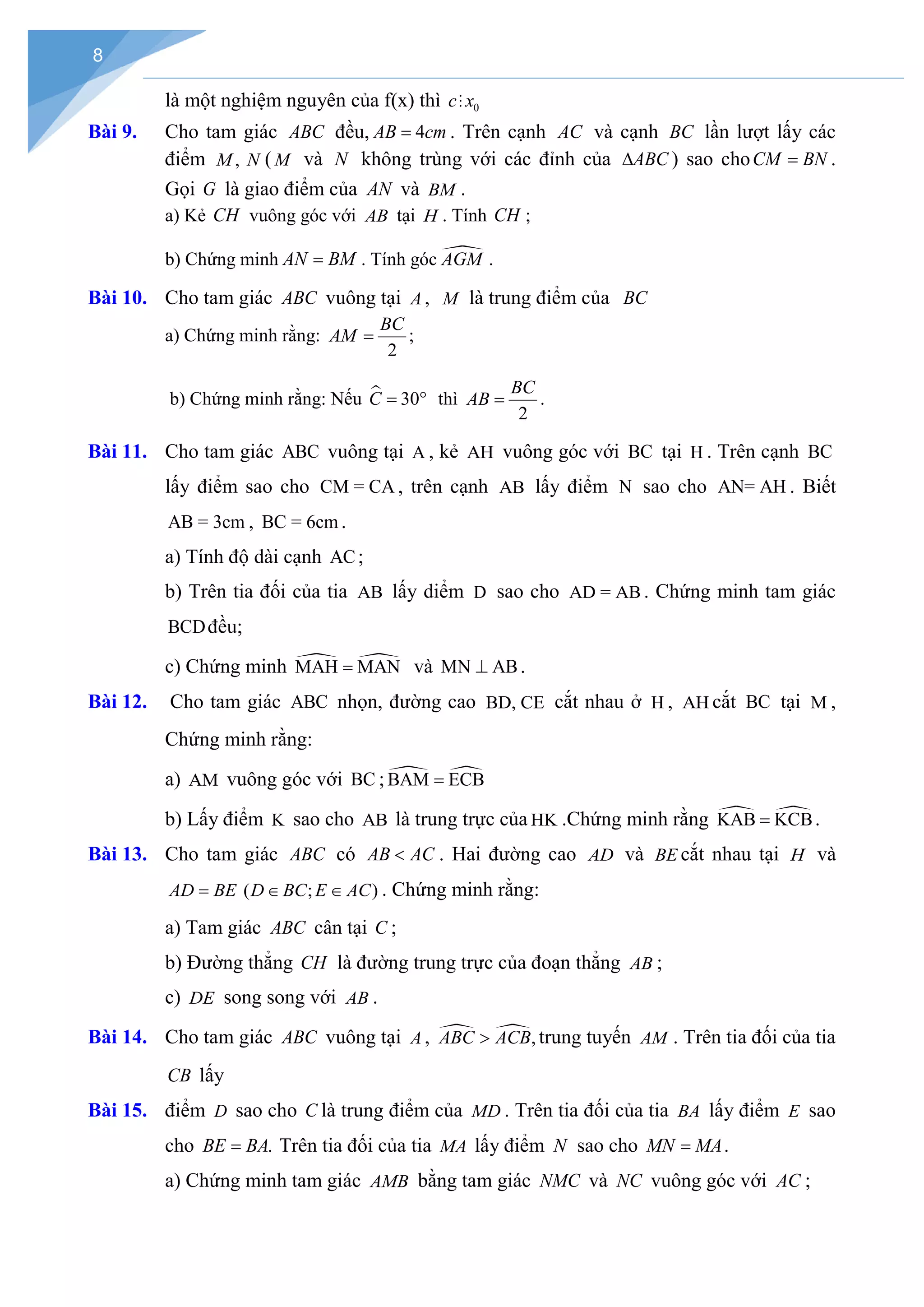 8
là một nghiệm nguyên của f(x) thì 0
c x

Bài 9. Cho tam giác ABC đều, 4
AB cm
= . Trên cạnh AC và cạnh BC lần lượt lấy các
điểm ,
M N ( M và N không trùng với các đỉnh của ABC
∆ ) sao choCM BN
= .
Gọi G là giao điểm của AN và BM .
a) Kẻ CH vuông góc với AB tại H . Tính CH ;
b) Chứng minh AN BM
= . Tính góc 
AGM .
Bài 10. Cho tam giác ABC vuông tại A , M là trung điểm của BC
a) Chứng minh rằng:
2
BC
AM = ;
b) Chứng minh rằng: Nếu  30
C
= ° thì
2
BC
AB = .
Bài 11. Cho tam giác ABC vuông tại A , kẻ AH vuông góc với BC tại H . Trên cạnh BC
lấy điểm sao cho CM = CA , trên cạnh AB lấy điểm N sao cho AN= AH . Biết
AB = 3cm , BC = 6cm .
a) Tính độ dài cạnh AC;
b) Trên tia đối của tia AB lấy diểm D sao cho AD = AB . Chứng minh tam giác
BCDđều;
c) Chứng minh  
MAH MAN
= và MN AB
⊥ .
Bài 12. Cho tam giác ABC nhọn, đường cao BD, CE cắt nhau ở H , AH cắt BC tại M ,
Chứng minh rằng:
a) AM vuông góc với BC ;  
BAM ECB
=
b) Lấy điểm K sao cho AB là trung trực của HK .Chứng minh rằng  
KAB KCB
= .
Bài 13. Cho tam giác ABC có AB AC
< . Hai đường cao AD và BE cắt nhau tại H và
AD BE
= ( ; )
D BC E AC
∈ ∈ . Chứng minh rằng:
a) Tam giác ABC cân tại C ;
b) Đường thẳng CH là đường trung trực của đoạn thẳng AB ;
c) DE song song với AB .
Bài 14. Cho tam giác ABC vuông tại A ,  ,
ABC ACB
> trung tuyến AM . Trên tia đối của tia
CB lấy
Bài 15. điểm D sao cho C là trung điểm của MD . Trên tia đối của tia BA lấy điểm E sao
cho .
BE BA
= Trên tia đối của tia MA lấy điểm N sao cho MN MA
= .
a) Chứng minh tam giác AMB bằng tam giác NMC và NC vuông góc với AC ;
 