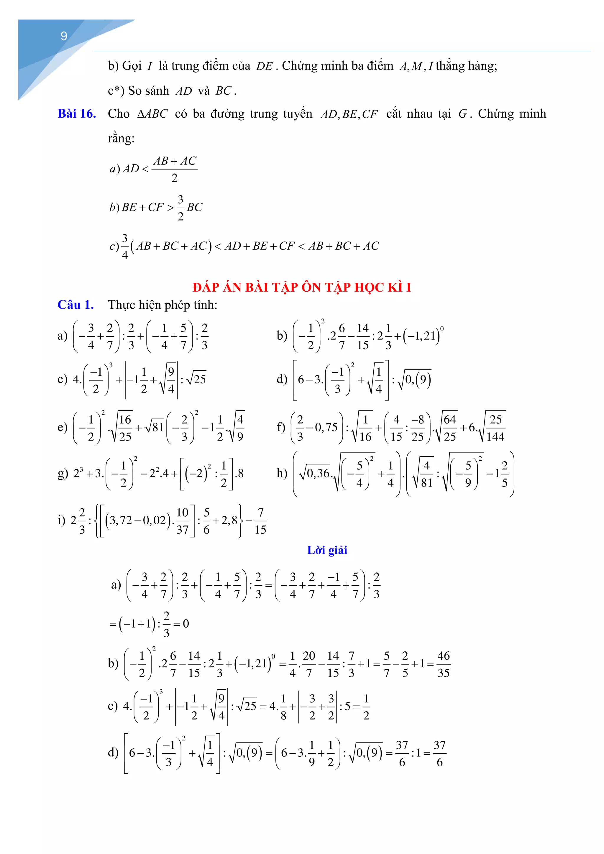 9
b) Gọi I là trung điểm của DE . Chứng minh ba điểm , ,
A M I thẳng hàng;
c*) So sánh AD và BC .
Bài 16. Cho ABC
∆ có ba đường trung tuyến , ,
AD BE CF cắt nhau tại G . Chứng minh
rằng:
)
2
AB AC
a AD
+
<
3
)
2
b BE CF BC
+ >
( )
3
)
4
c AB BC AC AD BE CF AB BC AC
+ + < + + < + +
ĐÁP ÁN BÀI TẬP ÔN TẬP HỌC KÌ I
Câu 1. Thực hiện phép tính:
a)
3 2 2 1 5 2
: :
4 7 3 4 7 3
   
− + + − +
   
   
b) ( )
2
0
1 6 14 1
.2 : 2 1,21
2 7 15 3
 
− − + −
 
 
c)
3
1 1 9
4. 1 : 25
2 2 4
 
−
+ − +
 
 
d) ( )
2
1 1
6 3. : 0, 9
3 4
 
 
−
 
− +
 
 
 
 
e)
2 2
1 16 2 1 4
. 81 1 .
2 25 3 2 9
   
− + − −
   
   
f)
2 1 4 8 64 25
0,75 : : . 6.
3 16 15 25 25 144
   
−
− + +
   
   
g) ( )
2
2
3 2
1 1
2 3. 2 .4 2 : .8
2 2
   
+ − − + −
   
   
h)
2 2
5 1 4 5 2
0,36. . : 1
4 4 81 9 5
   
   
   
− + − −
   
   
   
   
i) ( )
2 10 5 7
2 : 3,72 0,02 . : 2,8
3 37 6 15
 
 
− + −
 
 
 
 
Lời giải
a)
3 2 2 1 5 2 3 2 1 5 2
: : :
4 7 3 4 7 3 4 7 4 7 3
     
−
− + + − + = − + + +
     
     
( ) 2
1 1 : 0
3
= − + =
b) ( )
2
0
1 6 14 1 1 20 14 7 5 2 46
.2 : 2 1,21 . : 1 1
2 7 15 3 4 7 15 3 7 5 35
 
− − + − = − + = − + =
 
 
c)
3
1 1 9 1 3 3 1
4. 1 : 25 4. : 5
2 2 4 8 2 2 2
 
−
+ − + = + − + =
 
 
d) ( ) ( )
2
1 1 1 1 37 37
6 3. : 0, 9 6 3. : 0, 9 :1
3 4 9 2 6 6
 
   
−
 
− + = − + = =
   
 
   
 
 
