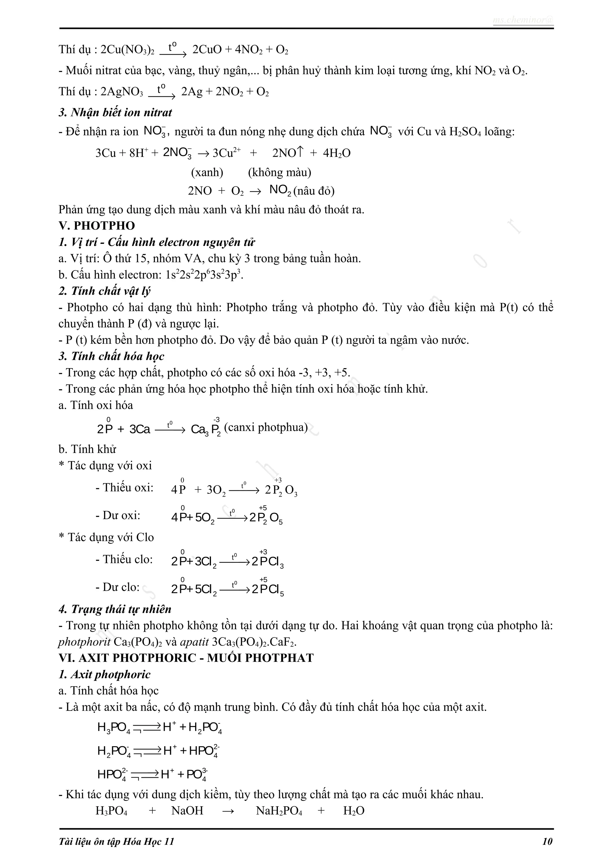 ms.cheminor@
Thí dụ : 2Cu(NO3)2
o
t
→ 2CuO + 4NO2 + O2
- Muối nitrat của bạc, vàng, thuỷ ngân,... bị phân huỷ thành kim loại tương ứng, khí NO2 và O2.
Thí dụ : 2AgNO3
o
t
→ 2Ag + 2NO2 + O2
3. Nhận biết ion nitrat
- Để nhận ra ion
−
3NO , người ta đun nóng nhẹ dung dịch chứa
−
3NO với Cu và H2SO4 loãng:
3Cu + 8H+
+
−
32NO → 3Cu2+
+ 2NO↑ + 4H2O
(xanh) (không màu)
2NO + O2 → 2NO (nâu đỏ)
Phản ứng tạo dung dịch màu xanh và khí màu nâu đỏ thoát ra.
V. PHOTPHO
1. Vị trí - Cấu hình electron nguyên tử
a. Vị trí: Ô thứ 15, nhóm VA, chu kỳ 3 trong bảng tuần hoàn.
b. Cấu hình electron: 1s2
2s2
2p6
3s2
3p3
.
2. Tính chất vật lý
- Photpho có hai dạng thù hình: Photpho trắng và photpho đỏ. Tùy vào điều kiện mà P(t) có thể
chuyển thành P (đ) và ngược lại.
- P (t) kém bền hơn photpho đỏ. Do vậy để bảo quản P (t) người ta ngâm vào nước.
3. Tính chất hóa học
- Trong các hợp chất, photpho có các số oxi hóa -3, +3, +5.
- Trong các phản ứng hóa học photpho thể hiện tính oxi hóa hoặc tính khử.
a. Tính oxi hóa
00 -3
t
3 22P + 3Ca Ca P→ (canxi photphua)
b. Tính khử
* Tác dụng với oxi
- Thiếu oxi:
00 +3
t
2 2 34P + 3O 2P O→
- Dư oxi:
00 +5
t
2 2 54P+5O 2P O→
* Tác dụng với Clo
- Thiếu clo:
00 +3
t
2 32P+3Cl 2PCl→
- Dư clo:
00 +5
t
2 52P+5Cl 2PCl→
4. Trạng thái tự nhiên
- Trong tự nhiên photpho không tồn tại dưới dạng tự do. Hai khoáng vật quan trọng của photpho là:
photphorit Ca3(PO4)2 và apatit 3Ca3(PO4)2.CaF2.
VI. AXIT PHOTPHORIC - MUỐI PHOTPHAT
1. Axit photphoric
a. Tính chất hóa học
- Là một axit ba nấc, có độ mạnh trung bình. Có đầy đủ tính chất hóa học của một axit.
+ -
3 4 2 4H PO H +H PO→¬ 
- + 2-
2 4 4H PO H +HPO→¬ 
2- + 3-
4 4HPO H +PO→¬ 
- Khi tác dụng với dung dịch kiềm, tùy theo lượng chất mà tạo ra các muối khác nhau.
H3PO4 + NaOH → NaH2PO4 + H2O
Tài liệu ôn tập Hóa Học 11 10
 