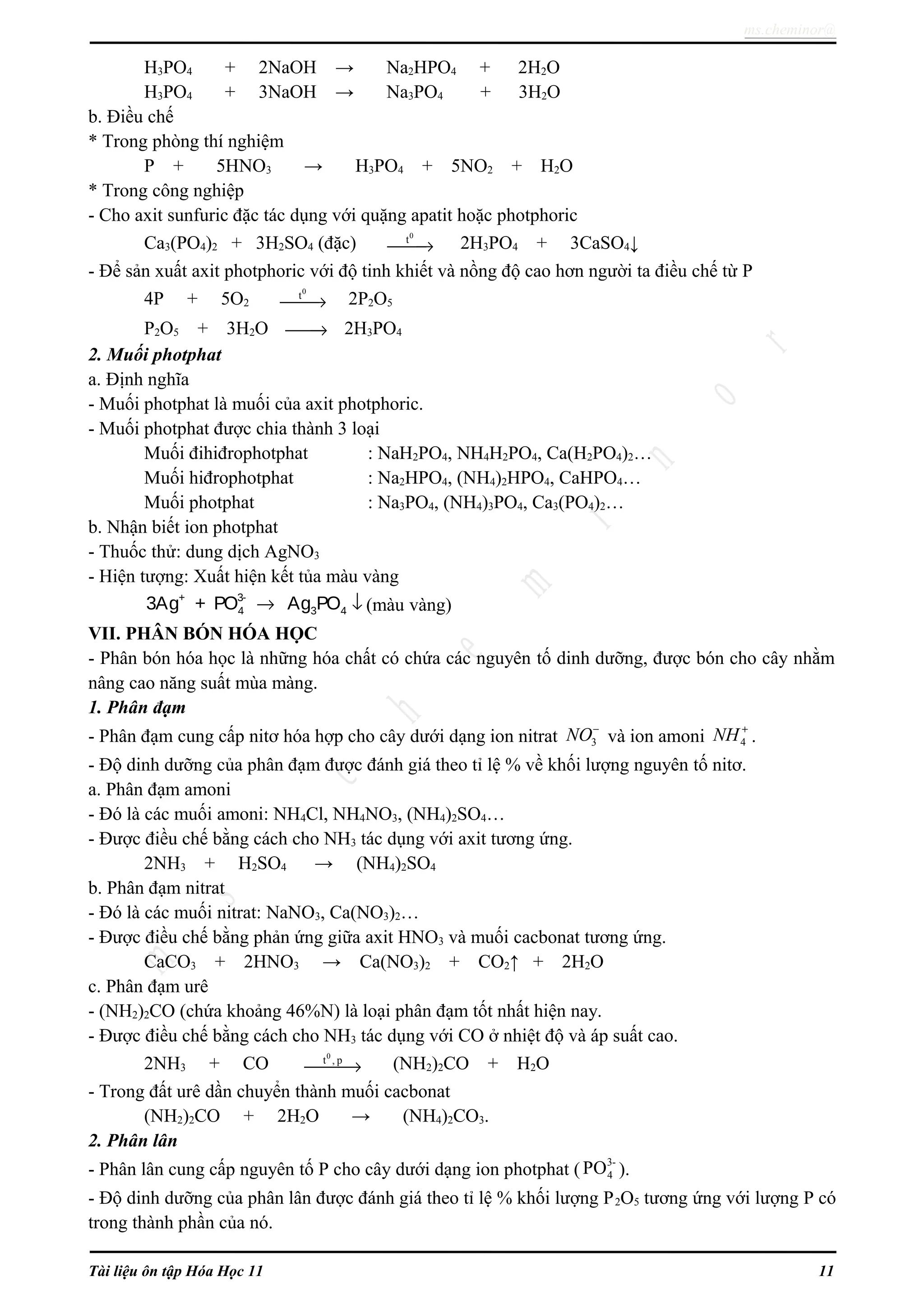 ms.cheminor@
H3PO4 + 2NaOH → Na2HPO4 + 2H2O
H3PO4 + 3NaOH → Na3PO4 + 3H2O
b. Điều chế
* Trong phòng thí nghiệm
P + 5HNO3 → H3PO4 + 5NO2 + H2O
* Trong công nghiệp
- Cho axit sunfuric đặc tác dụng với quặng apatit hoặc photphoric
Ca3(PO4)2 + 3H2SO4 (đặc)
0
t
→ 2H3PO4 + 3CaSO4↓
- Để sản xuất axit photphoric với độ tinh khiết và nồng độ cao hơn người ta điều chế từ P
4P + 5O2
0
t
→ 2P2O5
P2O5 + 3H2O → 2H3PO4
2. Muối photphat
a. Định nghĩa
- Muối photphat là muối của axit photphoric.
- Muối photphat được chia thành 3 loại
Muối đihiđrophotphat : NaH2PO4, NH4H2PO4, Ca(H2PO4)2…
Muối hiđrophotphat : Na2HPO4, (NH4)2HPO4, CaHPO4…
Muối photphat : Na3PO4, (NH4)3PO4, Ca3(PO4)2…
b. Nhận biết ion photphat
- Thuốc thử: dung dịch AgNO3
- Hiện tượng: Xuất hiện kết tủa màu vàng
+ 3-
4 3 43Ag + PO Ag PO→ ↓ (màu vàng)
VII. PHÂN BÓN HÓA HỌC
- Phân bón hóa học là những hóa chất có chứa các nguyên tố dinh dưỡng, được bón cho cây nhằm
nâng cao năng suất mùa màng.
1. Phân đạm
- Phân đạm cung cấp nitơ hóa hợp cho cây dưới dạng ion nitrat 3NO−
và ion amoni 4NH +
.
- Độ dinh dưỡng của phân đạm được đánh giá theo tỉ lệ % về khối lượng nguyên tố nitơ.
a. Phân đạm amoni
- Đó là các muối amoni: NH4Cl, NH4NO3, (NH4)2SO4…
- Được điều chế bằng cách cho NH3 tác dụng với axit tương ứng.
2NH3 + H2SO4 → (NH4)2SO4
b. Phân đạm nitrat
- Đó là các muối nitrat: NaNO3, Ca(NO3)2…
- Được điều chế bằng phản ứng giữa axit HNO3 và muối cacbonat tương ứng.
CaCO3 + 2HNO3 → Ca(NO3)2 + CO2↑ + 2H2O
c. Phân đạm urê
- (NH2)2CO (chứa khoảng 46%N) là loại phân đạm tốt nhất hiện nay.
- Được điều chế bằng cách cho NH3 tác dụng với CO ở nhiệt độ và áp suất cao.
2NH3 + CO
0
t , p
→ (NH2)2CO + H2O
- Trong đất urê dần chuyển thành muối cacbonat
(NH2)2CO + 2H2O → (NH4)2CO3.
2. Phân lân
- Phân lân cung cấp nguyên tố P cho cây dưới dạng ion photphat (
3-
4PO ).
- Độ dinh dưỡng của phân lân được đánh giá theo tỉ lệ % khối lượng P2O5 tương ứng với lượng P có
trong thành phần của nó.
Tài liệu ôn tập Hóa Học 11 11
 