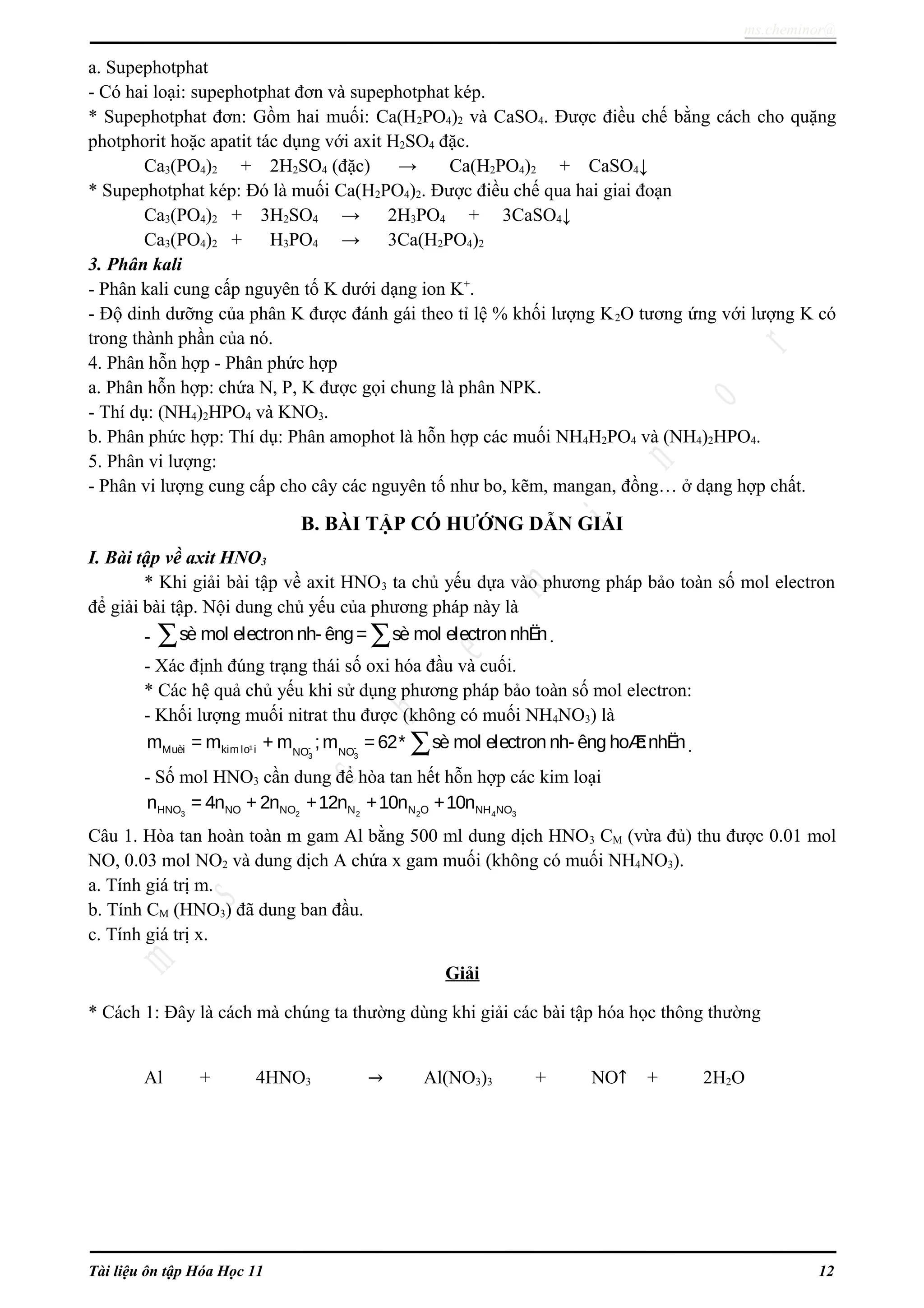 ms.cheminor@
a. Supephotphat
- Có hai loại: supephotphat đơn và supephotphat kép.
* Supephotphat đơn: Gồm hai muối: Ca(H2PO4)2 và CaSO4. Được điều chế bằng cách cho quặng
photphorit hoặc apatit tác dụng với axit H2SO4 đặc.
Ca3(PO4)2 + 2H2SO4 (đặc) → Ca(H2PO4)2 + CaSO4↓
* Supephotphat kép: Đó là muối Ca(H2PO4)2. Được điều chế qua hai giai đoạn
Ca3(PO4)2 + 3H2SO4 → 2H3PO4 + 3CaSO4↓
Ca3(PO4)2 + H3PO4 → 3Ca(H2PO4)2
3. Phân kali
- Phân kali cung cấp nguyên tố K dưới dạng ion K+
.
- Độ dinh dưỡng của phân K được đánh gái theo tỉ lệ % khối lượng K2O tương ứng với lượng K có
trong thành phần của nó.
4. Phân hỗn hợp - Phân phức hợp
a. Phân hỗn hợp: chứa N, P, K được gọi chung là phân NPK.
- Thí dụ: (NH4)2HPO4 và KNO3.
b. Phân phức hợp: Thí dụ: Phân amophot là hỗn hợp các muối NH4H2PO4 và (NH4)2HPO4.
5. Phân vi lượng:
- Phân vi lượng cung cấp cho cây các nguyên tố như bo, kẽm, mangan, đồng… ở dạng hợp chất.
B. BÀI TẬP CÓ HƯỚNG DẪN GIẢI
I. Bài tập về axit HNO3
* Khi giải bài tập về axit HNO3 ta chủ yếu dựa vào phương pháp bảo toàn số mol electron
để giải bài tập. Nội dung chủ yếu của phương pháp này là
- sè mol electron nh- êng= sè mol electron nhËn∑ ∑ .
- Xác định đúng trạng thái số oxi hóa đầu và cuối.
* Các hệ quả chủ yếu khi sử dụng phương pháp bảo toàn số mol electron:
- Khối lượng muối nitrat thu được (không có muối NH4NO3) là
- -
3 3
Muèi kim lo¹i NO NO
m = m + m ;m =62* sè mol electron nh- êng hoÆcnhËn∑ .
- Số mol HNO3 cần dung để hòa tan hết hỗn hợp các kim loại
3 2 2 2 4 3HNO NO NO N N O NH NOn = 4n + 2n +12n +10n +10n
Câu 1. Hòa tan hoàn toàn m gam Al bằng 500 ml dung dịch HNO3 CM (vừa đủ) thu được 0.01 mol
NO, 0.03 mol NO2 và dung dịch A chứa x gam muối (không có muối NH4NO3).
a. Tính giá trị m.
b. Tính CM (HNO3) đã dung ban đầu.
c. Tính giá trị x.
Giải
* Cách 1: Đây là cách mà chúng ta thường dùng khi giải các bài tập hóa học thông thường
Al + 4HNO3 → Al(NO3)3 + NO↑ + 2H2O
Tài liệu ôn tập Hóa Học 11 12
 