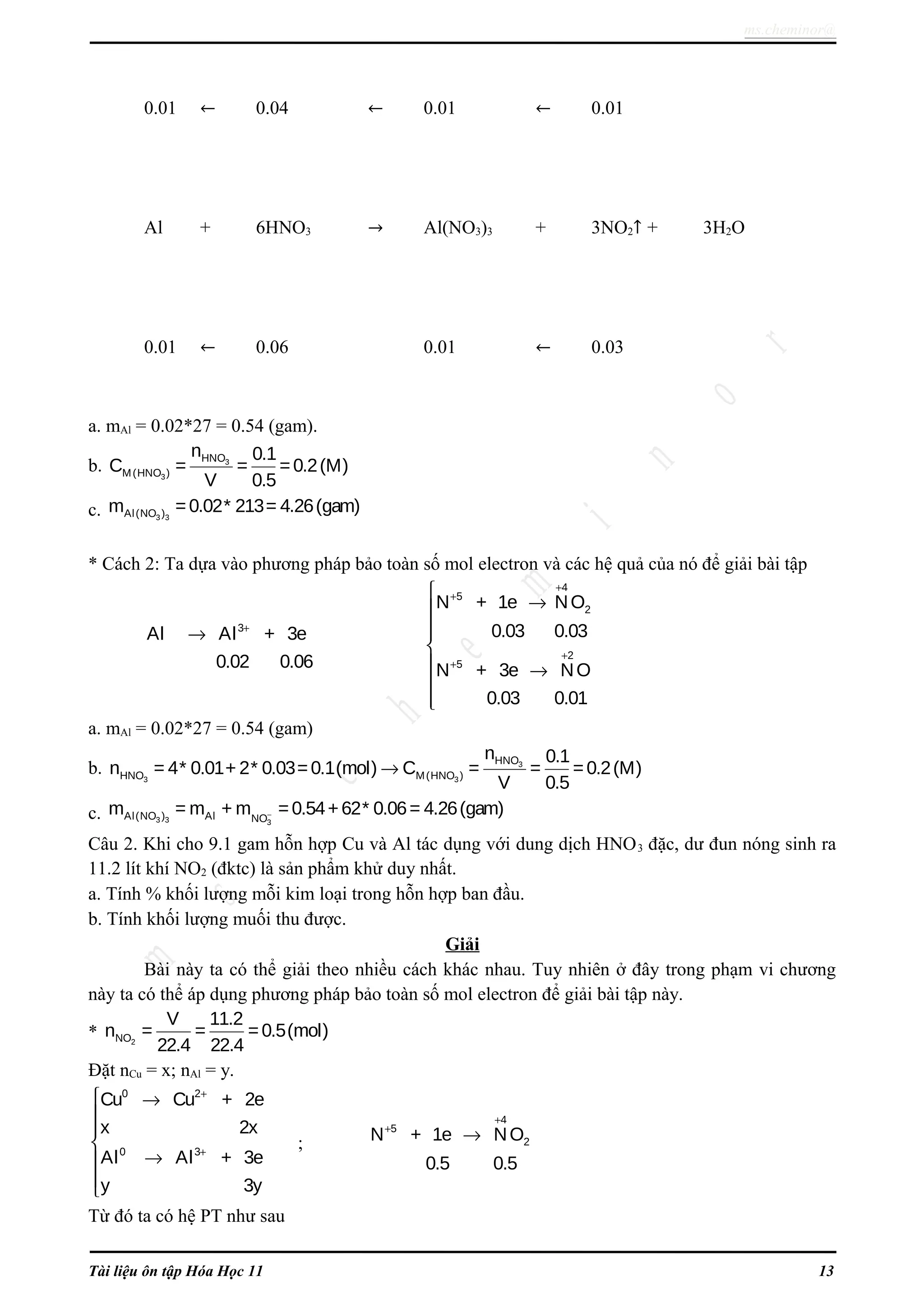 ms.cheminor@
0.01 ← 0.04 ← 0.01 ← 0.01
Al + 6HNO3 → Al(NO3)3 + 3NO2↑ + 3H2O
0.01 ← 0.06 0.01 ← 0.03
a. mAl = 0.02*27 = 0.54 (gam).
b. 3
3
HNO
M(HNO )
n 0.1
C = = =0.2(M)
V 0.5
c. 3 3Al(NO )m =0.02* 213= 4.26(gam)
* Cách 2: Ta dựa vào phương pháp bảo toàn số mol electron và các hệ quả của nó để giải bài tập
3
Al Al + 3e
0.02 0.06
+
→
4
5
2
2
5
N + 1e NO
0.03 0.03
N + 3e NO
0.03 0.01
+
+
+
+

→


 →


a. mAl = 0.02*27 = 0.54 (gam)
b. 3
3 3
HNO
HNO M(HNO )
n 0.1
n = 4* 0.01+ 2* 0.03=0.1(mol) C = = =0.2(M)
V 0.5
→
c. 3 3 3
Al(NO ) Al NO
m = m + m =0.54+62* 0.06= 4.26(gam)−
Câu 2. Khi cho 9.1 gam hỗn hợp Cu và Al tác dụng với dung dịch HNO3 đặc, dư đun nóng sinh ra
11.2 lít khí NO2 (đktc) là sản phẩm khử duy nhất.
a. Tính % khối lượng mỗi kim loại trong hỗn hợp ban đầu.
b. Tính khối lượng muối thu được.
Giải
Bài này ta có thể giải theo nhiều cách khác nhau. Tuy nhiên ở đây trong phạm vi chương
này ta có thể áp dụng phương pháp bảo toàn số mol electron để giải bài tập này.
* 2NO
V 11.2
n = = =0.5(mol)
22.4 22.4
Đặt nCu = x; nAl = y.
0 2
0 3
Cu Cu + 2e
x 2x
Al Al + 3e
y 3y
+
+
 →



→


;
4
5
2N + 1e NO
0.5 0.5
+
+
→
Từ đó ta có hệ PT như sau
Tài liệu ôn tập Hóa Học 11 13
 